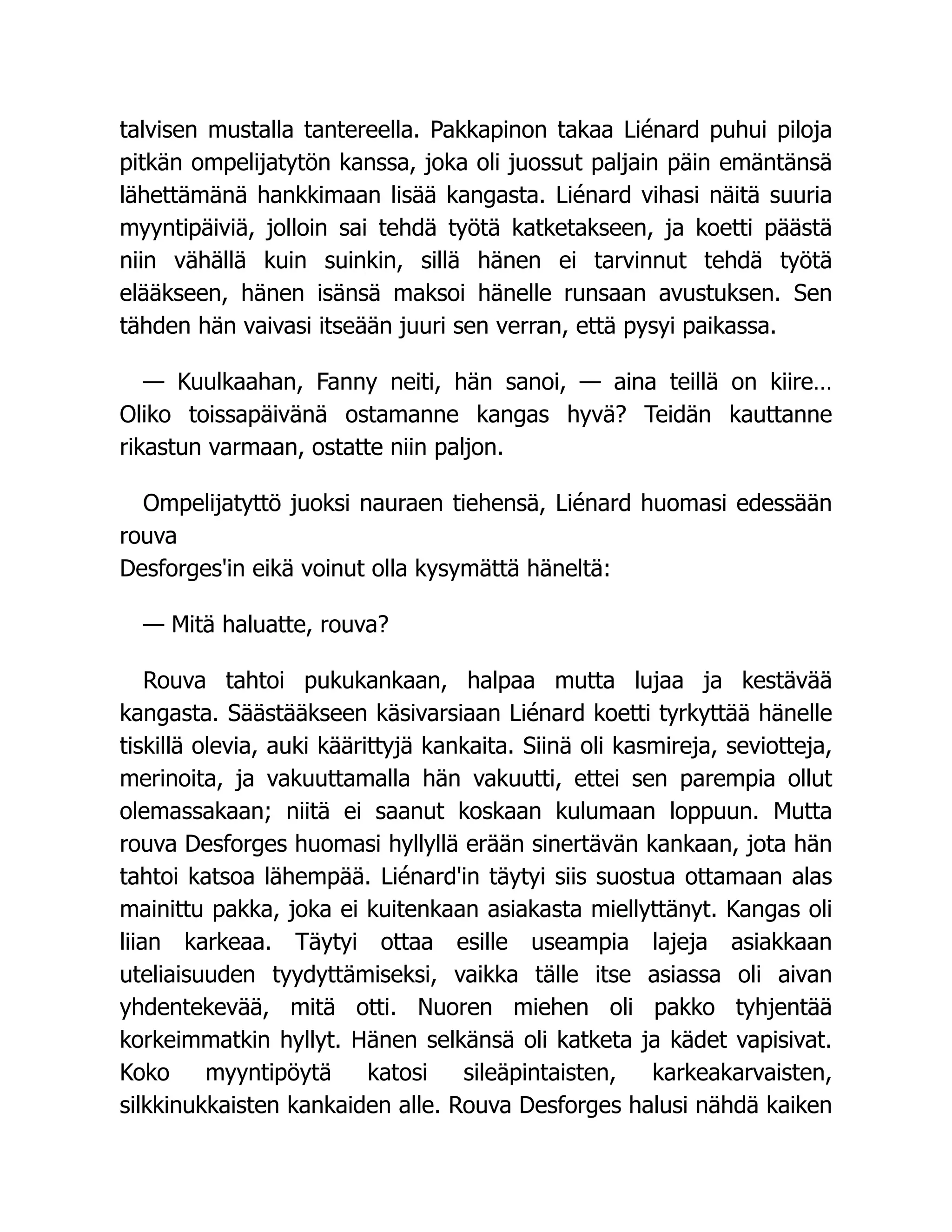 talvisen mustalla tantereella. Pakkapinon takaa Liénard puhui piloja
pitkän ompelijatytön kanssa, joka oli juossut paljain päin emäntänsä
lähettämänä hankkimaan lisää kangasta. Liénard vihasi näitä suuria
myyntipäiviä, jolloin sai tehdä työtä katketakseen, ja koetti päästä
niin vähällä kuin suinkin, sillä hänen ei tarvinnut tehdä työtä
elääkseen, hänen isänsä maksoi hänelle runsaan avustuksen. Sen
tähden hän vaivasi itseään juuri sen verran, että pysyi paikassa.
— Kuulkaahan, Fanny neiti, hän sanoi, — aina teillä on kiire…
Oliko toissapäivänä ostamanne kangas hyvä? Teidän kauttanne
rikastun varmaan, ostatte niin paljon.
Ompelijatyttö juoksi nauraen tiehensä, Liénard huomasi edessään
rouva
Desforges'in eikä voinut olla kysymättä häneltä:
— Mitä haluatte, rouva?
Rouva tahtoi pukukankaan, halpaa mutta lujaa ja kestävää
kangasta. Säästääkseen käsivarsiaan Liénard koetti tyrkyttää hänelle
tiskillä olevia, auki käärittyjä kankaita. Siinä oli kasmireja, seviotteja,
merinoita, ja vakuuttamalla hän vakuutti, ettei sen parempia ollut
olemassakaan; niitä ei saanut koskaan kulumaan loppuun. Mutta
rouva Desforges huomasi hyllyllä erään sinertävän kankaan, jota hän
tahtoi katsoa lähempää. Liénard'in täytyi siis suostua ottamaan alas
mainittu pakka, joka ei kuitenkaan asiakasta miellyttänyt. Kangas oli
liian karkeaa. Täytyi ottaa esille useampia lajeja asiakkaan
uteliaisuuden tyydyttämiseksi, vaikka tälle itse asiassa oli aivan
yhdentekevää, mitä otti. Nuoren miehen oli pakko tyhjentää
korkeimmatkin hyllyt. Hänen selkänsä oli katketa ja kädet vapisivat.
Koko myyntipöytä katosi sileäpintaisten, karkeakarvaisten,
silkkinukkaisten kankaiden alle. Rouva Desforges halusi nähdä kaiken
 
