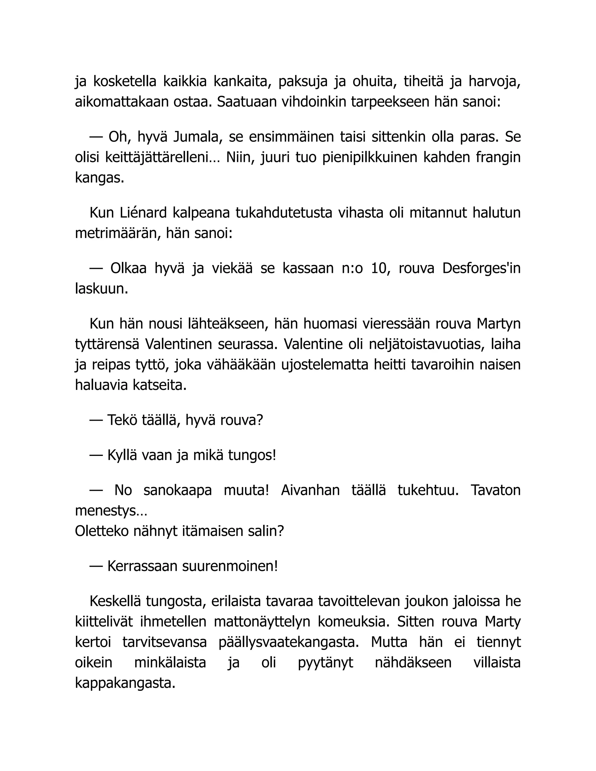 ja kosketella kaikkia kankaita, paksuja ja ohuita, tiheitä ja harvoja,
aikomattakaan ostaa. Saatuaan vihdoinkin tarpeekseen hän sanoi:
— Oh, hyvä Jumala, se ensimmäinen taisi sittenkin olla paras. Se
olisi keittäjättärelleni… Niin, juuri tuo pienipilkkuinen kahden frangin
kangas.
Kun Liénard kalpeana tukahdutetusta vihasta oli mitannut halutun
metrimäärän, hän sanoi:
— Olkaa hyvä ja viekää se kassaan n:o 10, rouva Desforges'in
laskuun.
Kun hän nousi lähteäkseen, hän huomasi vieressään rouva Martyn
tyttärensä Valentinen seurassa. Valentine oli neljätoistavuotias, laiha
ja reipas tyttö, joka vähääkään ujostelematta heitti tavaroihin naisen
haluavia katseita.
— Tekö täällä, hyvä rouva?
— Kyllä vaan ja mikä tungos!
— No sanokaapa muuta! Aivanhan täällä tukehtuu. Tavaton
menestys…
Oletteko nähnyt itämaisen salin?
— Kerrassaan suurenmoinen!
Keskellä tungosta, erilaista tavaraa tavoittelevan joukon jaloissa he
kiittelivät ihmetellen mattonäyttelyn komeuksia. Sitten rouva Marty
kertoi tarvitsevansa päällysvaatekangasta. Mutta hän ei tiennyt
oikein minkälaista ja oli pyytänyt nähdäkseen villaista
kappakangasta.
 