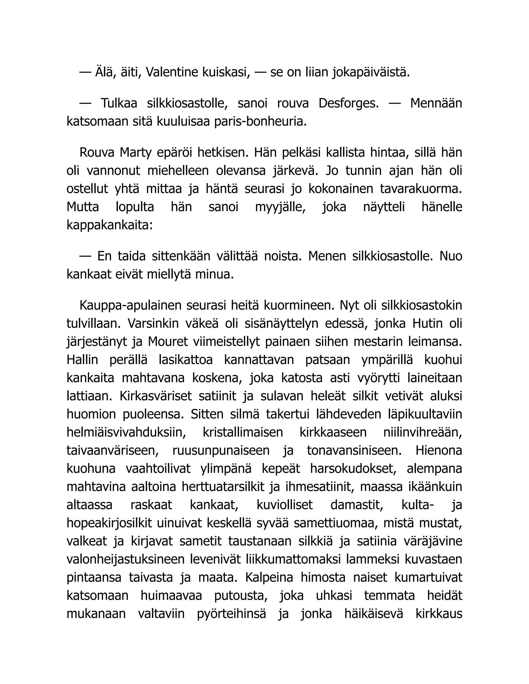 — Älä, äiti, Valentine kuiskasi, — se on liian jokapäiväistä.
— Tulkaa silkkiosastolle, sanoi rouva Desforges. — Mennään
katsomaan sitä kuuluisaa paris-bonheuria.
Rouva Marty epäröi hetkisen. Hän pelkäsi kallista hintaa, sillä hän
oli vannonut miehelleen olevansa järkevä. Jo tunnin ajan hän oli
ostellut yhtä mittaa ja häntä seurasi jo kokonainen tavarakuorma.
Mutta lopulta hän sanoi myyjälle, joka näytteli hänelle
kappakankaita:
— En taida sittenkään välittää noista. Menen silkkiosastolle. Nuo
kankaat eivät miellytä minua.
Kauppa-apulainen seurasi heitä kuormineen. Nyt oli silkkiosastokin
tulvillaan. Varsinkin väkeä oli sisänäyttelyn edessä, jonka Hutin oli
järjestänyt ja Mouret viimeistellyt painaen siihen mestarin leimansa.
Hallin perällä lasikattoa kannattavan patsaan ympärillä kuohui
kankaita mahtavana koskena, joka katosta asti vyörytti laineitaan
lattiaan. Kirkasväriset satiinit ja sulavan heleät silkit vetivät aluksi
huomion puoleensa. Sitten silmä takertui lähdeveden läpikuultaviin
helmiäisvivahduksiin, kristallimaisen kirkkaaseen niilinvihreään,
taivaanväriseen, ruusunpunaiseen ja tonavansiniseen. Hienona
kuohuna vaahtoilivat ylimpänä kepeät harsokudokset, alempana
mahtavina aaltoina herttuatarsilkit ja ihmesatiinit, maassa ikäänkuin
altaassa raskaat kankaat, kuviolliset damastit, kulta- ja
hopeakirjosilkit uinuivat keskellä syvää samettiuomaa, mistä mustat,
valkeat ja kirjavat sametit taustanaan silkkiä ja satiinia väräjävine
valonheijastuksineen levenivät liikkumattomaksi lammeksi kuvastaen
pintaansa taivasta ja maata. Kalpeina himosta naiset kumartuivat
katsomaan huimaavaa putousta, joka uhkasi temmata heidät
mukanaan valtaviin pyörteihinsä ja jonka häikäisevä kirkkaus
 