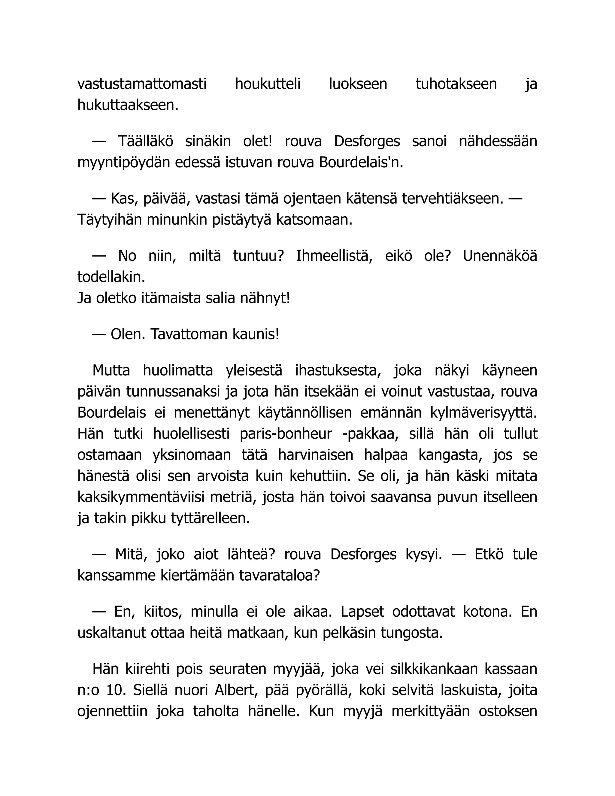 vastustamattomasti houkutteli luokseen tuhotakseen ja
hukuttaakseen.
— Täälläkö sinäkin olet! rouva Desforges sanoi nähdessään
myyntipöydän edessä istuvan rouva Bourdelais'n.
— Kas, päivää, vastasi tämä ojentaen kätensä tervehtiäkseen. —
Täytyihän minunkin pistäytyä katsomaan.
— No niin, miltä tuntuu? Ihmeellistä, eikö ole? Unennäköä
todellakin.
Ja oletko itämaista salia nähnyt!
— Olen. Tavattoman kaunis!
Mutta huolimatta yleisestä ihastuksesta, joka näkyi käyneen
päivän tunnussanaksi ja jota hän itsekään ei voinut vastustaa, rouva
Bourdelais ei menettänyt käytännöllisen emännän kylmäverisyyttä.
Hän tutki huolellisesti paris-bonheur -pakkaa, sillä hän oli tullut
ostamaan yksinomaan tätä harvinaisen halpaa kangasta, jos se
hänestä olisi sen arvoista kuin kehuttiin. Se oli, ja hän käski mitata
kaksikymmentäviisi metriä, josta hän toivoi saavansa puvun itselleen
ja takin pikku tyttärelleen.
— Mitä, joko aiot lähteä? rouva Desforges kysyi. — Etkö tule
kanssamme kiertämään tavarataloa?
— En, kiitos, minulla ei ole aikaa. Lapset odottavat kotona. En
uskaltanut ottaa heitä matkaan, kun pelkäsin tungosta.
Hän kiirehti pois seuraten myyjää, joka vei silkkikankaan kassaan
n:o 10. Siellä nuori Albert, pää pyörällä, koki selvitä laskuista, joita
ojennettiin joka taholta hänelle. Kun myyjä merkittyään ostoksen
 