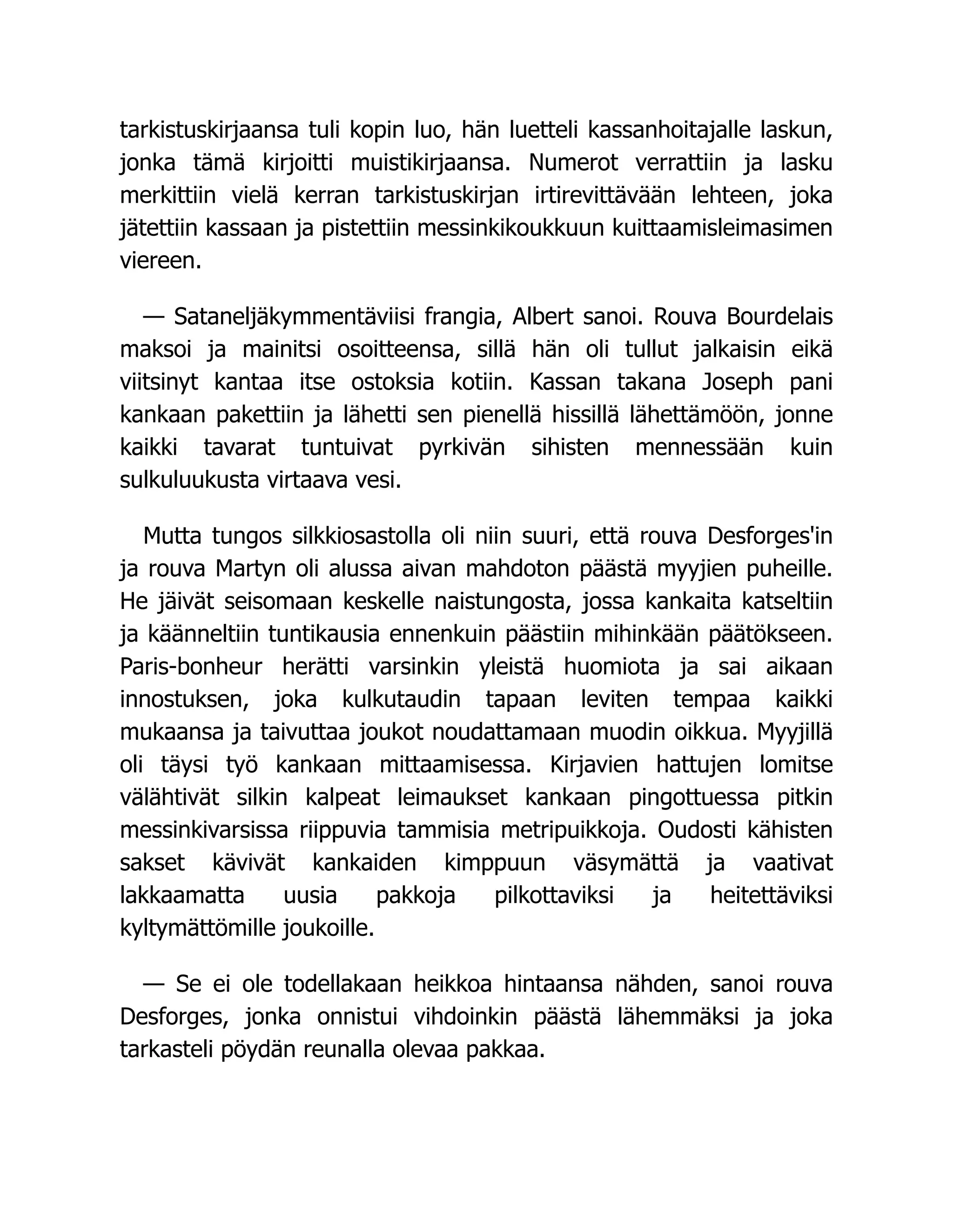 tarkistuskirjaansa tuli kopin luo, hän luetteli kassanhoitajalle laskun,
jonka tämä kirjoitti muistikirjaansa. Numerot verrattiin ja lasku
merkittiin vielä kerran tarkistuskirjan irtirevittävään lehteen, joka
jätettiin kassaan ja pistettiin messinkikoukkuun kuittaamisleimasimen
viereen.
— Sataneljäkymmentäviisi frangia, Albert sanoi. Rouva Bourdelais
maksoi ja mainitsi osoitteensa, sillä hän oli tullut jalkaisin eikä
viitsinyt kantaa itse ostoksia kotiin. Kassan takana Joseph pani
kankaan pakettiin ja lähetti sen pienellä hissillä lähettämöön, jonne
kaikki tavarat tuntuivat pyrkivän sihisten mennessään kuin
sulkuluukusta virtaava vesi.
Mutta tungos silkkiosastolla oli niin suuri, että rouva Desforges'in
ja rouva Martyn oli alussa aivan mahdoton päästä myyjien puheille.
He jäivät seisomaan keskelle naistungosta, jossa kankaita katseltiin
ja käänneltiin tuntikausia ennenkuin päästiin mihinkään päätökseen.
Paris-bonheur herätti varsinkin yleistä huomiota ja sai aikaan
innostuksen, joka kulkutaudin tapaan leviten tempaa kaikki
mukaansa ja taivuttaa joukot noudattamaan muodin oikkua. Myyjillä
oli täysi työ kankaan mittaamisessa. Kirjavien hattujen lomitse
välähtivät silkin kalpeat leimaukset kankaan pingottuessa pitkin
messinkivarsissa riippuvia tammisia metripuikkoja. Oudosti kähisten
sakset kävivät kankaiden kimppuun väsymättä ja vaativat
lakkaamatta uusia pakkoja pilkottaviksi ja heitettäviksi
kyltymättömille joukoille.
— Se ei ole todellakaan heikkoa hintaansa nähden, sanoi rouva
Desforges, jonka onnistui vihdoinkin päästä lähemmäksi ja joka
tarkasteli pöydän reunalla olevaa pakkaa.
 