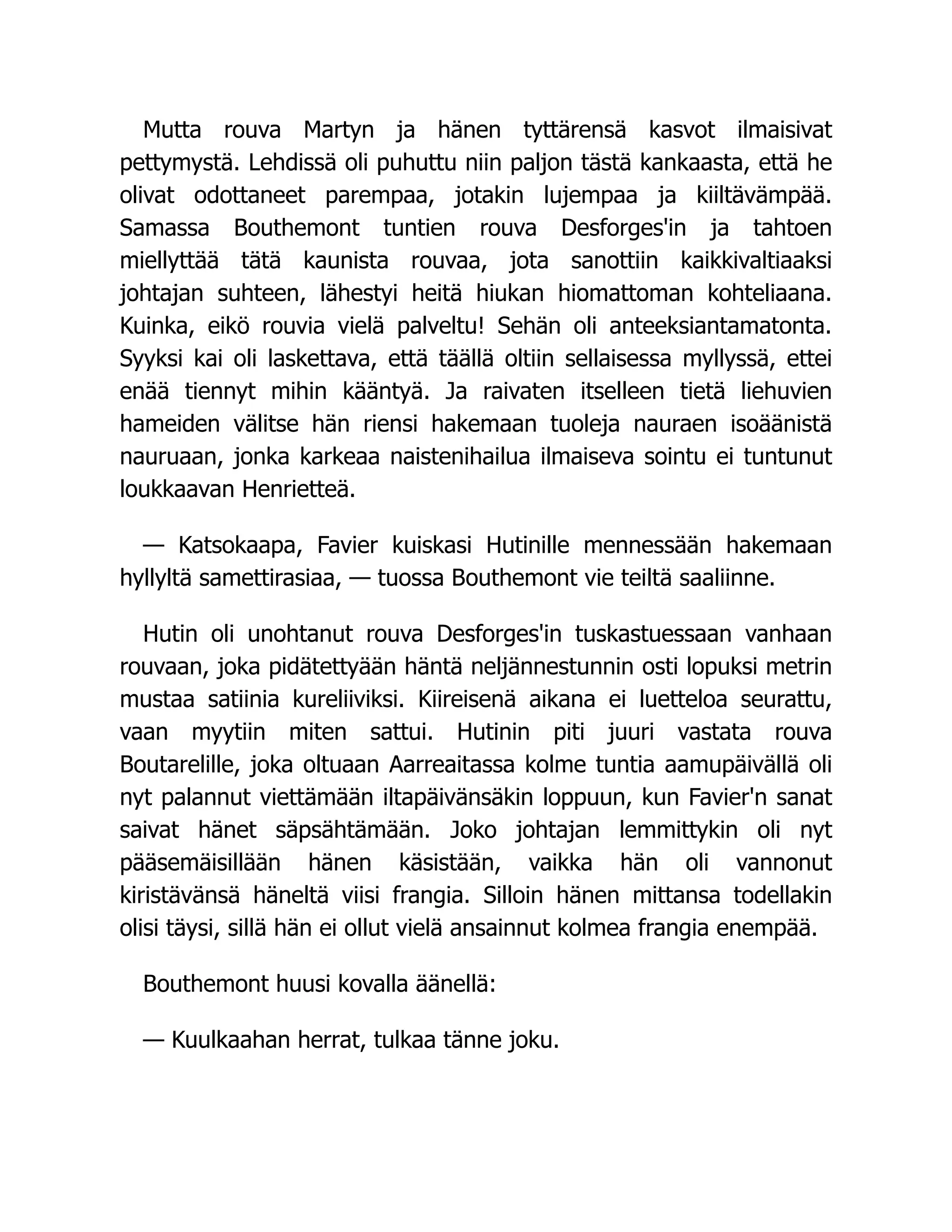 Mutta rouva Martyn ja hänen tyttärensä kasvot ilmaisivat
pettymystä. Lehdissä oli puhuttu niin paljon tästä kankaasta, että he
olivat odottaneet parempaa, jotakin lujempaa ja kiiltävämpää.
Samassa Bouthemont tuntien rouva Desforges'in ja tahtoen
miellyttää tätä kaunista rouvaa, jota sanottiin kaikkivaltiaaksi
johtajan suhteen, lähestyi heitä hiukan hiomattoman kohteliaana.
Kuinka, eikö rouvia vielä palveltu! Sehän oli anteeksiantamatonta.
Syyksi kai oli laskettava, että täällä oltiin sellaisessa myllyssä, ettei
enää tiennyt mihin kääntyä. Ja raivaten itselleen tietä liehuvien
hameiden välitse hän riensi hakemaan tuoleja nauraen isoäänistä
nauruaan, jonka karkeaa naistenihailua ilmaiseva sointu ei tuntunut
loukkaavan Henrietteä.
— Katsokaapa, Favier kuiskasi Hutinille mennessään hakemaan
hyllyltä samettirasiaa, — tuossa Bouthemont vie teiltä saaliinne.
Hutin oli unohtanut rouva Desforges'in tuskastuessaan vanhaan
rouvaan, joka pidätettyään häntä neljännestunnin osti lopuksi metrin
mustaa satiinia kureliiviksi. Kiireisenä aikana ei luetteloa seurattu,
vaan myytiin miten sattui. Hutinin piti juuri vastata rouva
Boutarelille, joka oltuaan Aarreaitassa kolme tuntia aamupäivällä oli
nyt palannut viettämään iltapäivänsäkin loppuun, kun Favier'n sanat
saivat hänet säpsähtämään. Joko johtajan lemmittykin oli nyt
pääsemäisillään hänen käsistään, vaikka hän oli vannonut
kiristävänsä häneltä viisi frangia. Silloin hänen mittansa todellakin
olisi täysi, sillä hän ei ollut vielä ansainnut kolmea frangia enempää.
Bouthemont huusi kovalla äänellä:
— Kuulkaahan herrat, tulkaa tänne joku.
 