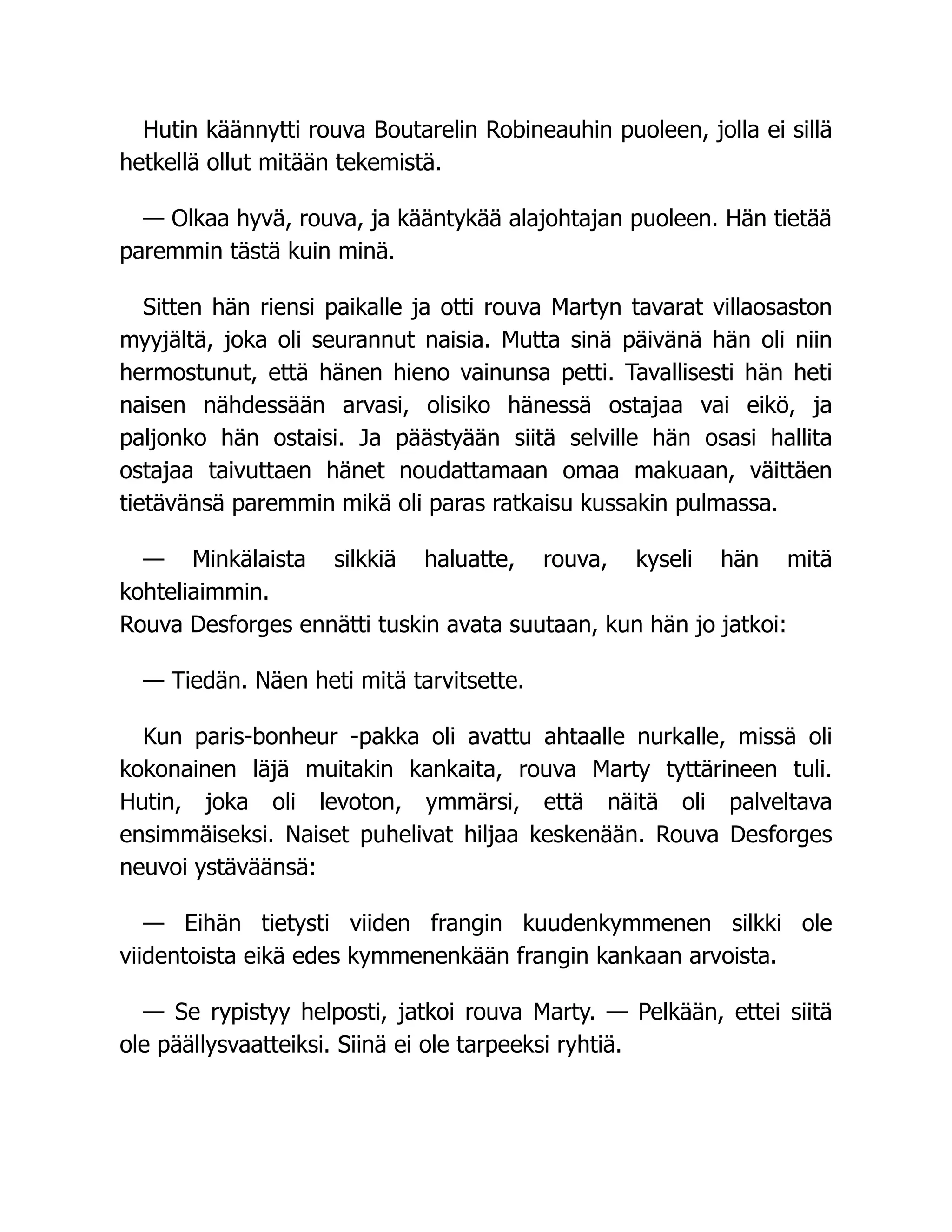 Hutin käännytti rouva Boutarelin Robineauhin puoleen, jolla ei sillä
hetkellä ollut mitään tekemistä.
— Olkaa hyvä, rouva, ja kääntykää alajohtajan puoleen. Hän tietää
paremmin tästä kuin minä.
Sitten hän riensi paikalle ja otti rouva Martyn tavarat villaosaston
myyjältä, joka oli seurannut naisia. Mutta sinä päivänä hän oli niin
hermostunut, että hänen hieno vainunsa petti. Tavallisesti hän heti
naisen nähdessään arvasi, olisiko hänessä ostajaa vai eikö, ja
paljonko hän ostaisi. Ja päästyään siitä selville hän osasi hallita
ostajaa taivuttaen hänet noudattamaan omaa makuaan, väittäen
tietävänsä paremmin mikä oli paras ratkaisu kussakin pulmassa.
— Minkälaista silkkiä haluatte, rouva, kyseli hän mitä
kohteliaimmin.
Rouva Desforges ennätti tuskin avata suutaan, kun hän jo jatkoi:
— Tiedän. Näen heti mitä tarvitsette.
Kun paris-bonheur -pakka oli avattu ahtaalle nurkalle, missä oli
kokonainen läjä muitakin kankaita, rouva Marty tyttärineen tuli.
Hutin, joka oli levoton, ymmärsi, että näitä oli palveltava
ensimmäiseksi. Naiset puhelivat hiljaa keskenään. Rouva Desforges
neuvoi ystäväänsä:
— Eihän tietysti viiden frangin kuudenkymmenen silkki ole
viidentoista eikä edes kymmenenkään frangin kankaan arvoista.
— Se rypistyy helposti, jatkoi rouva Marty. — Pelkään, ettei siitä
ole päällysvaatteiksi. Siinä ei ole tarpeeksi ryhtiä.
 