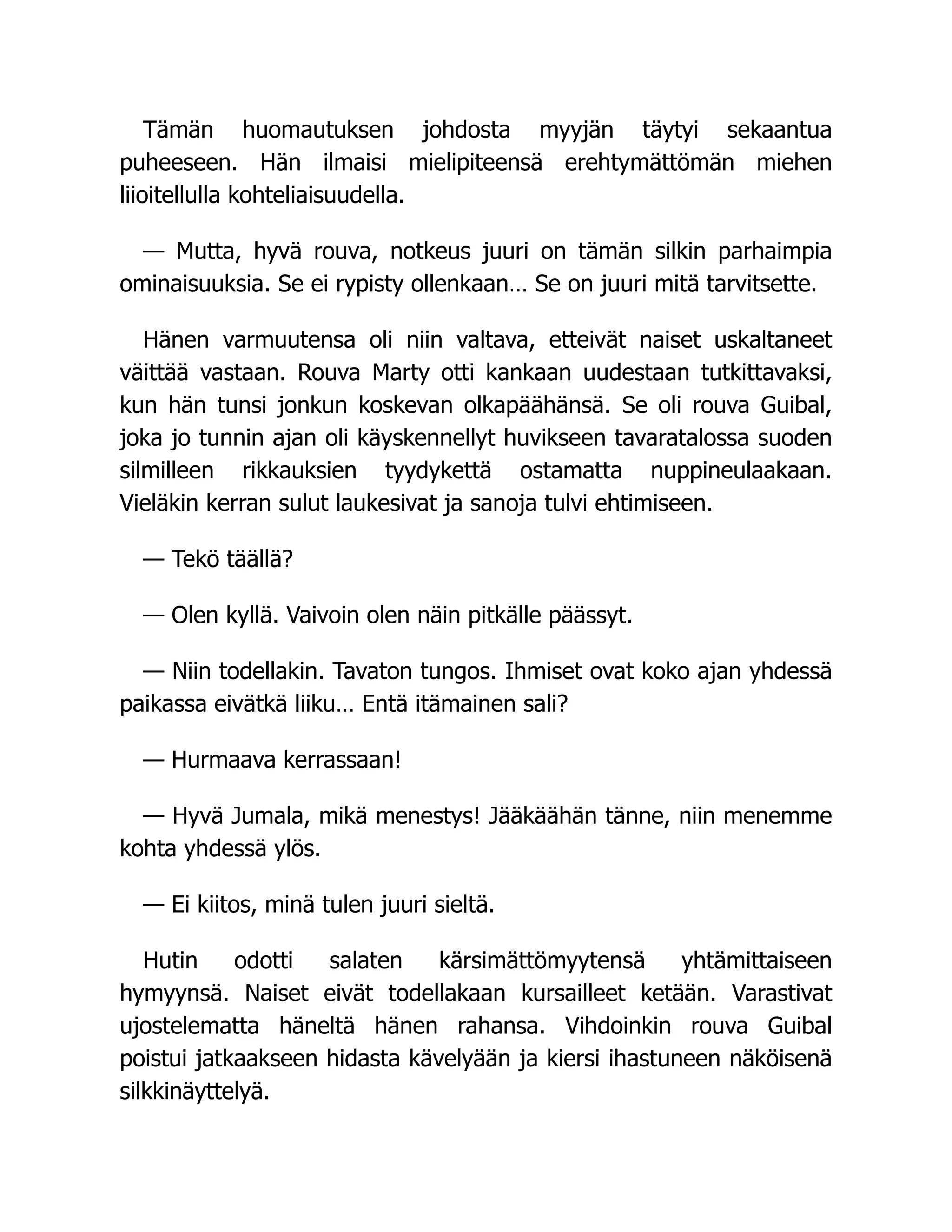 Tämän huomautuksen johdosta myyjän täytyi sekaantua
puheeseen. Hän ilmaisi mielipiteensä erehtymättömän miehen
liioitellulla kohteliaisuudella.
— Mutta, hyvä rouva, notkeus juuri on tämän silkin parhaimpia
ominaisuuksia. Se ei rypisty ollenkaan… Se on juuri mitä tarvitsette.
Hänen varmuutensa oli niin valtava, etteivät naiset uskaltaneet
väittää vastaan. Rouva Marty otti kankaan uudestaan tutkittavaksi,
kun hän tunsi jonkun koskevan olkapäähänsä. Se oli rouva Guibal,
joka jo tunnin ajan oli käyskennellyt huvikseen tavaratalossa suoden
silmilleen rikkauksien tyydykettä ostamatta nuppineulaakaan.
Vieläkin kerran sulut laukesivat ja sanoja tulvi ehtimiseen.
— Tekö täällä?
— Olen kyllä. Vaivoin olen näin pitkälle päässyt.
— Niin todellakin. Tavaton tungos. Ihmiset ovat koko ajan yhdessä
paikassa eivätkä liiku… Entä itämainen sali?
— Hurmaava kerrassaan!
— Hyvä Jumala, mikä menestys! Jääkäähän tänne, niin menemme
kohta yhdessä ylös.
— Ei kiitos, minä tulen juuri sieltä.
Hutin odotti salaten kärsimättömyytensä yhtämittaiseen
hymyynsä. Naiset eivät todellakaan kursailleet ketään. Varastivat
ujostelematta häneltä hänen rahansa. Vihdoinkin rouva Guibal
poistui jatkaakseen hidasta kävelyään ja kiersi ihastuneen näköisenä
silkkinäyttelyä.
 