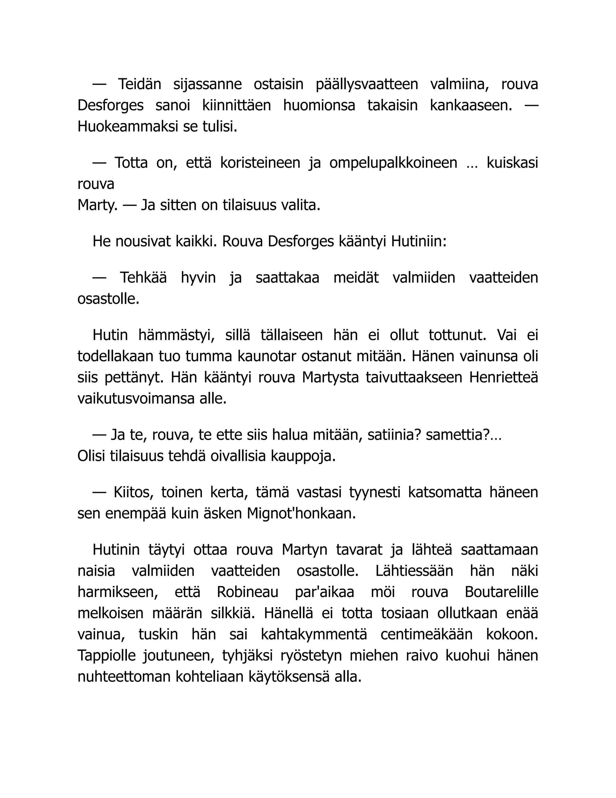 — Teidän sijassanne ostaisin päällysvaatteen valmiina, rouva
Desforges sanoi kiinnittäen huomionsa takaisin kankaaseen. —
Huokeammaksi se tulisi.
— Totta on, että koristeineen ja ompelupalkkoineen … kuiskasi
rouva
Marty. — Ja sitten on tilaisuus valita.
He nousivat kaikki. Rouva Desforges kääntyi Hutiniin:
— Tehkää hyvin ja saattakaa meidät valmiiden vaatteiden
osastolle.
Hutin hämmästyi, sillä tällaiseen hän ei ollut tottunut. Vai ei
todellakaan tuo tumma kaunotar ostanut mitään. Hänen vainunsa oli
siis pettänyt. Hän kääntyi rouva Martysta taivuttaakseen Henrietteä
vaikutusvoimansa alle.
— Ja te, rouva, te ette siis halua mitään, satiinia? samettia?…
Olisi tilaisuus tehdä oivallisia kauppoja.
— Kiitos, toinen kerta, tämä vastasi tyynesti katsomatta häneen
sen enempää kuin äsken Mignot'honkaan.
Hutinin täytyi ottaa rouva Martyn tavarat ja lähteä saattamaan
naisia valmiiden vaatteiden osastolle. Lähtiessään hän näki
harmikseen, että Robineau par'aikaa möi rouva Boutarelille
melkoisen määrän silkkiä. Hänellä ei totta tosiaan ollutkaan enää
vainua, tuskin hän sai kahtakymmentä centimeäkään kokoon.
Tappiolle joutuneen, tyhjäksi ryöstetyn miehen raivo kuohui hänen
nuhteettoman kohteliaan käytöksensä alla.
 