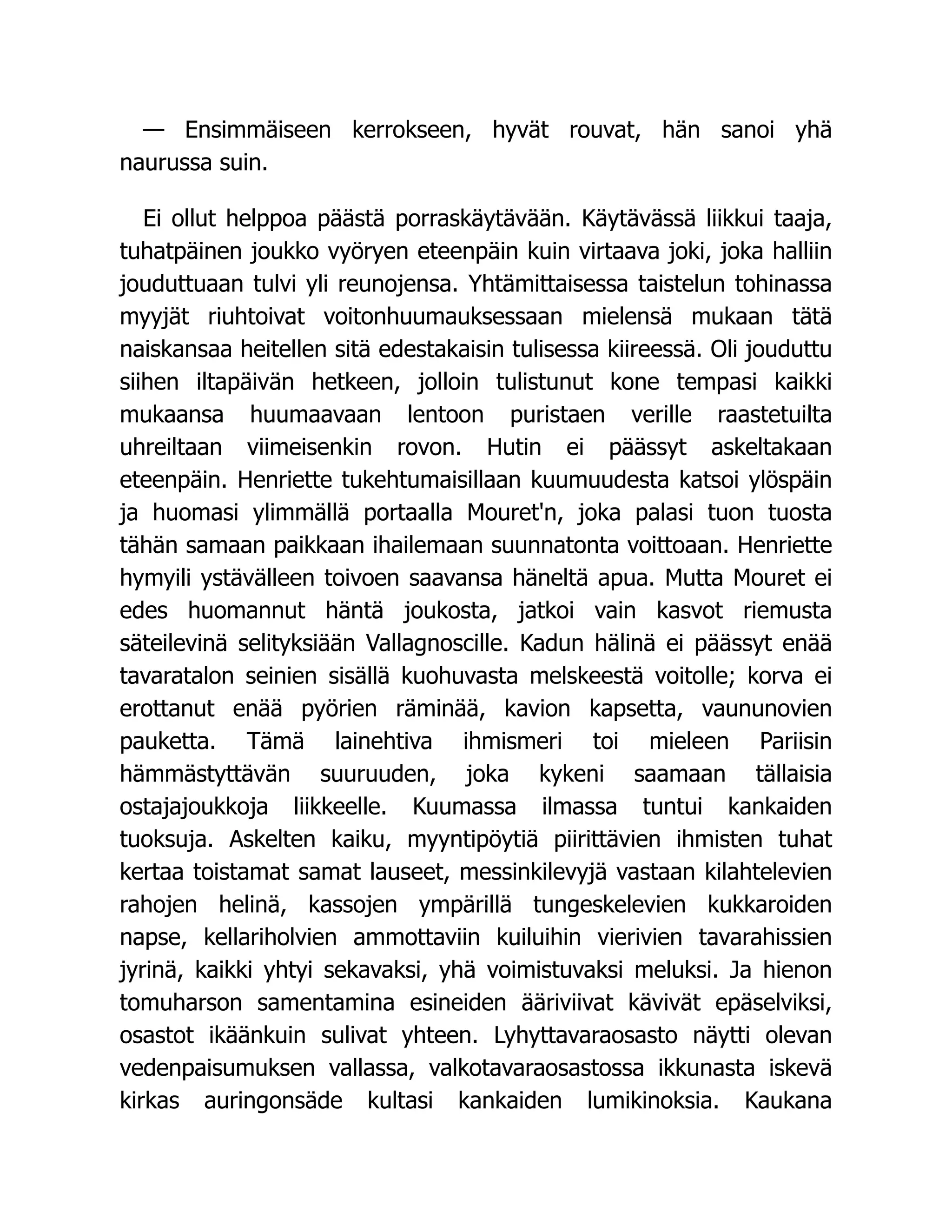 — Ensimmäiseen kerrokseen, hyvät rouvat, hän sanoi yhä
naurussa suin.
Ei ollut helppoa päästä porraskäytävään. Käytävässä liikkui taaja,
tuhatpäinen joukko vyöryen eteenpäin kuin virtaava joki, joka halliin
jouduttuaan tulvi yli reunojensa. Yhtämittaisessa taistelun tohinassa
myyjät riuhtoivat voitonhuumauksessaan mielensä mukaan tätä
naiskansaa heitellen sitä edestakaisin tulisessa kiireessä. Oli jouduttu
siihen iltapäivän hetkeen, jolloin tulistunut kone tempasi kaikki
mukaansa huumaavaan lentoon puristaen verille raastetuilta
uhreiltaan viimeisenkin rovon. Hutin ei päässyt askeltakaan
eteenpäin. Henriette tukehtumaisillaan kuumuudesta katsoi ylöspäin
ja huomasi ylimmällä portaalla Mouret'n, joka palasi tuon tuosta
tähän samaan paikkaan ihailemaan suunnatonta voittoaan. Henriette
hymyili ystävälleen toivoen saavansa häneltä apua. Mutta Mouret ei
edes huomannut häntä joukosta, jatkoi vain kasvot riemusta
säteilevinä selityksiään Vallagnoscille. Kadun hälinä ei päässyt enää
tavaratalon seinien sisällä kuohuvasta melskeestä voitolle; korva ei
erottanut enää pyörien räminää, kavion kapsetta, vaununovien
pauketta. Tämä lainehtiva ihmismeri toi mieleen Pariisin
hämmästyttävän suuruuden, joka kykeni saamaan tällaisia
ostajajoukkoja liikkeelle. Kuumassa ilmassa tuntui kankaiden
tuoksuja. Askelten kaiku, myyntipöytiä piirittävien ihmisten tuhat
kertaa toistamat samat lauseet, messinkilevyjä vastaan kilahtelevien
rahojen helinä, kassojen ympärillä tungeskelevien kukkaroiden
napse, kellariholvien ammottaviin kuiluihin vierivien tavarahissien
jyrinä, kaikki yhtyi sekavaksi, yhä voimistuvaksi meluksi. Ja hienon
tomuharson samentamina esineiden ääriviivat kävivät epäselviksi,
osastot ikäänkuin sulivat yhteen. Lyhyttavaraosasto näytti olevan
vedenpaisumuksen vallassa, valkotavaraosastossa ikkunasta iskevä
kirkas auringonsäde kultasi kankaiden lumikinoksia. Kaukana
 