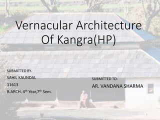 Vernacular Architecture 
Of Kangra(HP) 
SUBMITTED BY-SAHIL 
KAUNDAL 
11613 
B.ARCH. 4th Year,7th Sem. 
1 
SUBMITTED TO-AR. 
VANDANA SHARMA 
 
