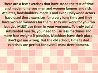There are a few exercises that have stood the test of time
  and made numerous men and women famous and rich.
Athletes, bodybuilders, models and even Hollywood actors
  have used these exercises for a very long time and they
have worked wonders for them. They will work for you too
  but you MUST use them in your workouts. To truly build
   substantial muscle, you need to use less machines and
 more free weights if possible. Machines have their place,
    don't get me wrong. But the old school, time tested
    exercises are perfect for overall mass development.
 
