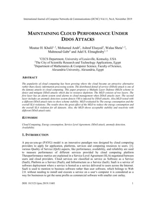 International Journal of Computer Networks & Communications (IJCNC) Vol.11, No.6, November 2019
DOI: 10.5121/ijcnc.2019.11601 1
MAINTAINING CLOUD PERFORMANCE UNDER
DDOS ATTACKS
Moataz H. Khalil1, 2
, Mohamed Azab2
, Ashraf Elsayed3
, Walaa Sheta1, 2
,
Mahmoud Gabr3
and Adel S. Elmaghraby1, 2
1
CECS Department, University of Louisville, Kentucky, USA
2
The City of Scientiﬁc Research and Technology Applications, Egypt
3
Department of Mathematics & Computer Science, Faculty of Science,
Alexandria University, Alexandria, Egypt
ABSTRACT
The popularity of cloud computing has been growing where the cloud became an attractive alternative
rather than classic information processing system. The distributed denial of service (DDoS) attack is one of
the famous attacks to cloud computing. This paper proposes a Multiple Layer Defense (MLD) scheme to
detect and mitigate DDoS attacks which due to resource depletion. The MLD consists of two layers. The
first layer has an alarm system send alarms to cloud management when DDoS attacks start. The second
layer includes an anomaly detection system detects VM is infected by DDoS attacks. Also,MLD tested with
a different DDoS attack ratio to show scheme stability. MLD evaluated by The energy consumption and the
overall SLA violations. The results show the great effect of the MLD to reduce the energy consumption and
the overall SLA violation for all datasets. Also, the MLD shows acceptable stability and reactivity with
different DDoS attack ratio.
KEYWORDS
Cloud Computing, Energy consumption, Service Level Agreement, DDoS attack, anomaly detection,
Availability.
1. INTRODUCTION
A pay-as-you-go (PAYG) model is an innovative paradigm was designed by cloud computing
providers to apply for application, platforms, services and computing resources to users. [1].
various Quality of Service (QoS) aspects, like performance, availability, and reliability are used
to measure performance of different services provided by cloud computing platform
Theseperformance metrics are explained in a Service Level Agreement (SLA) negotiated between
users and cloud providers. Cloud services are classified as service as Software as a Service
(SaaS), Platform as a Service (PaaS), and Infrastructure as a Service (IaaS). SaaS is a service of
software deployment where a service is hosted as a service delivered to users across the Internet.
SaaS is used to mention to business software rather than user software, which belongs to Web
2.0. without needing to install and execute a service on a user‘s computer it is considered as a
way for businesses to get the same profits as commercial software with smaller cost outlay.
 