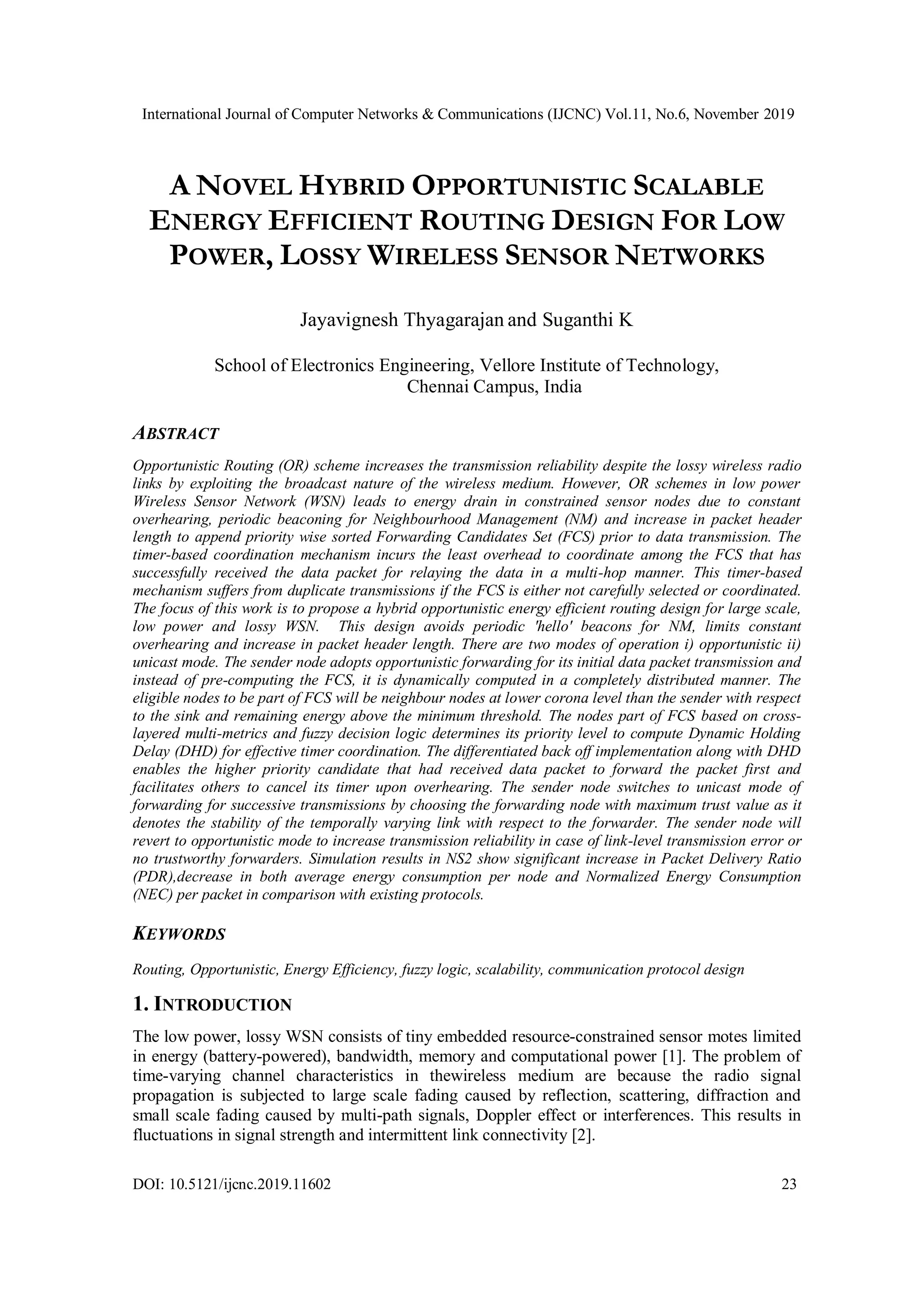International Journal of Computer Networks & Communications (IJCNC) Vol.11, No.6, November 2019
DOI: 10.5121/ijcnc.2019.11602 23
A NOVEL HYBRID OPPORTUNISTIC SCALABLE
ENERGY EFFICIENT ROUTING DESIGN FOR LOW
POWER, LOSSY WIRELESS SENSOR NETWORKS
Jayavignesh Thyagarajan and Suganthi K
School of Electronics Engineering, Vellore Institute of Technology,
Chennai Campus, India
ABSTRACT
Opportunistic Routing (OR) scheme increases the transmission reliability despite the lossy wireless radio
links by exploiting the broadcast nature of the wireless medium. However, OR schemes in low power
Wireless Sensor Network (WSN) leads to energy drain in constrained sensor nodes due to constant
overhearing, periodic beaconing for Neighbourhood Management (NM) and increase in packet header
length to append priority wise sorted Forwarding Candidates Set (FCS) prior to data transmission. The
timer-based coordination mechanism incurs the least overhead to coordinate among the FCS that has
successfully received the data packet for relaying the data in a multi-hop manner. This timer-based
mechanism suffers from duplicate transmissions if the FCS is either not carefully selected or coordinated.
The focus of this work is to propose a hybrid opportunistic energy efficient routing design for large scale,
low power and lossy WSN. This design avoids periodic 'hello' beacons for NM, limits constant
overhearing and increase in packet header length. There are two modes of operation i) opportunistic ii)
unicast mode. The sender node adopts opportunistic forwarding for its initial data packet transmission and
instead of pre-computing the FCS, it is dynamically computed in a completely distributed manner. The
eligible nodes to be part of FCS will be neighbour nodes at lower corona level than the sender with respect
to the sink and remaining energy above the minimum threshold. The nodes part of FCS based on cross-
layered multi-metrics and fuzzy decision logic determines its priority level to compute Dynamic Holding
Delay (DHD) for effective timer coordination. The differentiated back off implementation along with DHD
enables the higher priority candidate that had received data packet to forward the packet first and
facilitates others to cancel its timer upon overhearing. The sender node switches to unicast mode of
forwarding for successive transmissions by choosing the forwarding node with maximum trust value as it
denotes the stability of the temporally varying link with respect to the forwarder. The sender node will
revert to opportunistic mode to increase transmission reliability in case of link-level transmission error or
no trustworthy forwarders. Simulation results in NS2 show significant increase in Packet Delivery Ratio
(PDR),decrease in both average energy consumption per node and Normalized Energy Consumption
(NEC) per packet in comparison with existing protocols.
KEYWORDS
Routing, Opportunistic, Energy Efficiency, fuzzy logic, scalability, communication protocol design
1. INTRODUCTION
The low power, lossy WSN consists of tiny embedded resource-constrained sensor motes limited
in energy (battery-powered), bandwidth, memory and computational power [1]. The problem of
time-varying channel characteristics in thewireless medium are because the radio signal
propagation is subjected to large scale fading caused by reflection, scattering, diffraction and
small scale fading caused by multi-path signals, Doppler effect or interferences. This results in
fluctuations in signal strength and intermittent link connectivity [2].
 