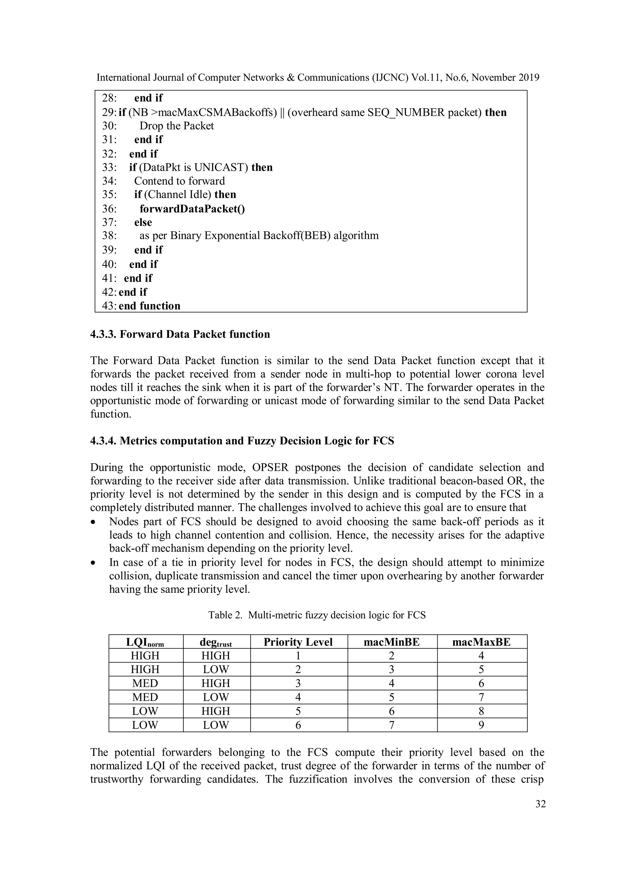 International Journal of Computer Networks & Communications (IJCNC) Vol.11, No.6, November 2019
32
28: end if
29:if (NB >macMaxCSMABackoffs) || (overheard same SEQ_NUMBER packet) then
30: Drop the Packet
31: end if
32: end if
33: if (DataPkt is UNICAST) then
34: Contend to forward
35: if (Channel Idle) then
36: forwardDataPacket()
37: else
38: as per Binary Exponential Backoff(BEB) algorithm
39: end if
40: end if
41: end if
42:end if
43:end function
4.3.3. Forward Data Packet function
The Forward Data Packet function is similar to the send Data Packet function except that it
forwards the packet received from a sender node in multi-hop to potential lower corona level
nodes till it reaches the sink when it is part of the forwarder’s NT. The forwarder operates in the
opportunistic mode of forwarding or unicast mode of forwarding similar to the send Data Packet
function.
4.3.4. Metrics computation and Fuzzy Decision Logic for FCS
During the opportunistic mode, OPSER postpones the decision of candidate selection and
forwarding to the receiver side after data transmission. Unlike traditional beacon-based OR, the
priority level is not determined by the sender in this design and is computed by the FCS in a
completely distributed manner. The challenges involved to achieve this goal are to ensure that
 Nodes part of FCS should be designed to avoid choosing the same back-off periods as it
leads to high channel contention and collision. Hence, the necessity arises for the adaptive
back-off mechanism depending on the priority level.
 In case of a tie in priority level for nodes in FCS, the design should attempt to minimize
collision, duplicate transmission and cancel the timer upon overhearing by another forwarder
having the same priority level.
Table 2. Multi-metric fuzzy decision logic for FCS
LQInorm degtrust Priority Level macMinBE macMaxBE
HIGH HIGH 1 2 4
HIGH LOW 2 3 5
MED HIGH 3 4 6
MED LOW 4 5 7
LOW HIGH 5 6 8
LOW LOW 6 7 9
The potential forwarders belonging to the FCS compute their priority level based on the
normalized LQI of the received packet, trust degree of the forwarder in terms of the number of
trustworthy forwarding candidates. The fuzzification involves the conversion of these crisp
 