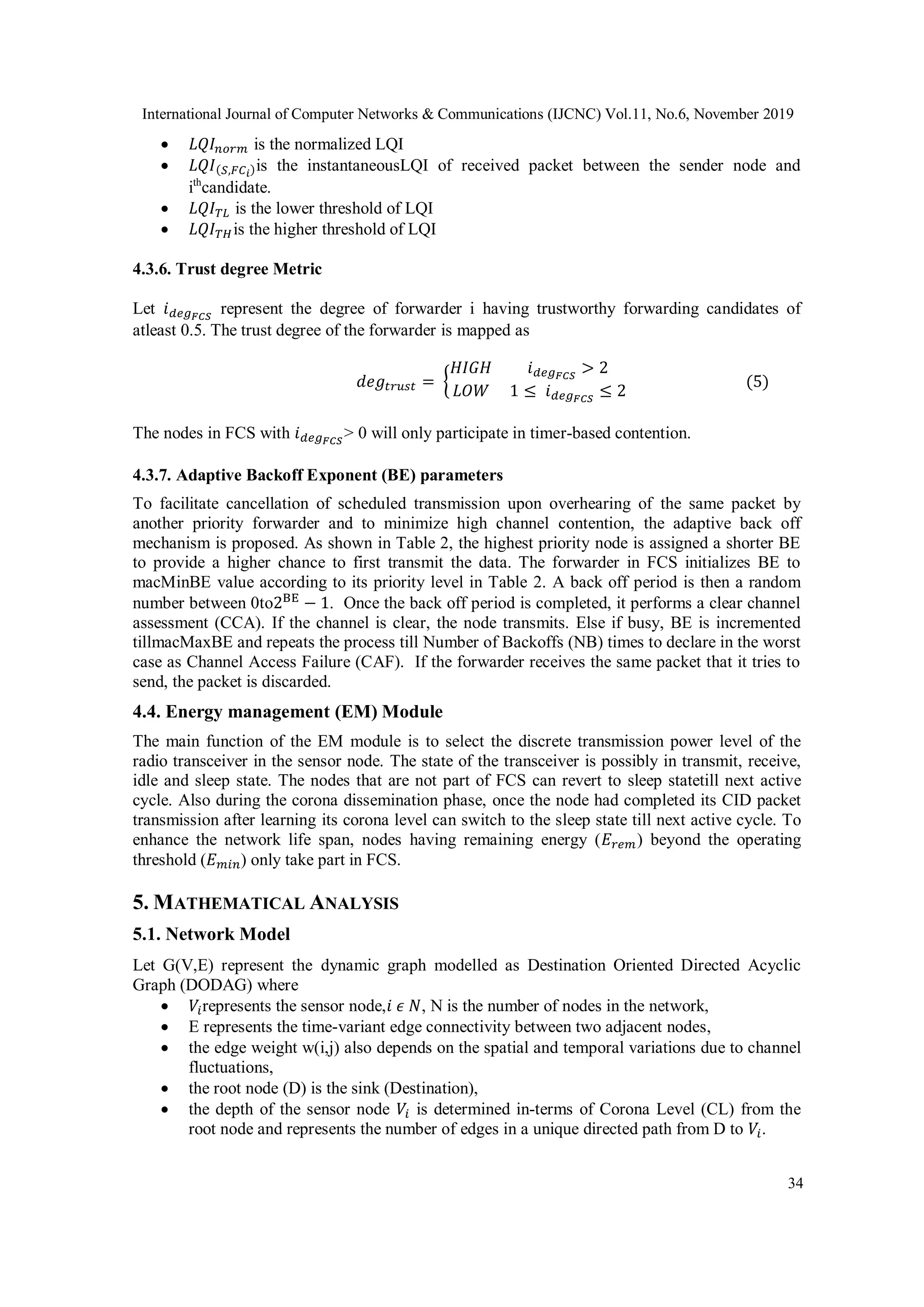 International Journal of Computer Networks & Communications (IJCNC) Vol.11, No.6, November 2019
34
 𝐿𝑄𝐼 𝑛𝑜𝑟𝑚 is the normalized LQI
 𝐿𝑄𝐼(𝑆,𝐹𝐶 𝑖)is the instantaneousLQI of received packet between the sender node and
ith
candidate.
 𝐿𝑄𝐼 𝑇𝐿 is the lower threshold of LQI
 𝐿𝑄𝐼 𝑇𝐻is the higher threshold of LQI
4.3.6. Trust degree Metric
Let 𝑖 𝑑𝑒𝑔 𝐹𝐶𝑆
represent the degree of forwarder i having trustworthy forwarding candidates of
atleast 0.5. The trust degree of the forwarder is mapped as
𝑑𝑒𝑔𝑡𝑟𝑢𝑠𝑡 = {
𝐻𝐼𝐺𝐻 𝑖 𝑑𝑒𝑔 𝐹𝐶𝑆
> 2
𝐿𝑂𝑊 1 ≤ 𝑖 𝑑𝑒𝑔 𝐹𝐶𝑆
≤ 2
(5)
The nodes in FCS with 𝑖 𝑑𝑒𝑔 𝐹𝐶𝑆
> 0 will only participate in timer-based contention.
4.3.7. Adaptive Backoff Exponent (BE) parameters
To facilitate cancellation of scheduled transmission upon overhearing of the same packet by
another priority forwarder and to minimize high channel contention, the adaptive back off
mechanism is proposed. As shown in Table 2, the highest priority node is assigned a shorter BE
to provide a higher chance to first transmit the data. The forwarder in FCS initializes BE to
macMinBE value according to its priority level in Table 2. A back off period is then a random
number between 0to2BE
− 1. Once the back off period is completed, it performs a clear channel
assessment (CCA). If the channel is clear, the node transmits. Else if busy, BE is incremented
tillmacMaxBE and repeats the process till Number of Backoffs (NB) times to declare in the worst
case as Channel Access Failure (CAF). If the forwarder receives the same packet that it tries to
send, the packet is discarded.
4.4. Energy management (EM) Module
The main function of the EM module is to select the discrete transmission power level of the
radio transceiver in the sensor node. The state of the transceiver is possibly in transmit, receive,
idle and sleep state. The nodes that are not part of FCS can revert to sleep statetill next active
cycle. Also during the corona dissemination phase, once the node had completed its CID packet
transmission after learning its corona level can switch to the sleep state till next active cycle. To
enhance the network life span, nodes having remaining energy (𝐸 𝑟𝑒𝑚) beyond the operating
threshold (𝐸 𝑚𝑖𝑛) only take part in FCS.
5. MATHEMATICAL ANALYSIS
5.1. Network Model
Let G(V,E) represent the dynamic graph modelled as Destination Oriented Directed Acyclic
Graph (DODAG) where
 𝑉𝑖represents the sensor node,𝑖 𝜖 𝑁, N is the number of nodes in the network,
 E represents the time-variant edge connectivity between two adjacent nodes,
 the edge weight w(i,j) also depends on the spatial and temporal variations due to channel
fluctuations,
 the root node (D) is the sink (Destination),
 the depth of the sensor node 𝑉𝑖 is determined in-terms of Corona Level (CL) from the
root node and represents the number of edges in a unique directed path from D to 𝑉𝑖.
 