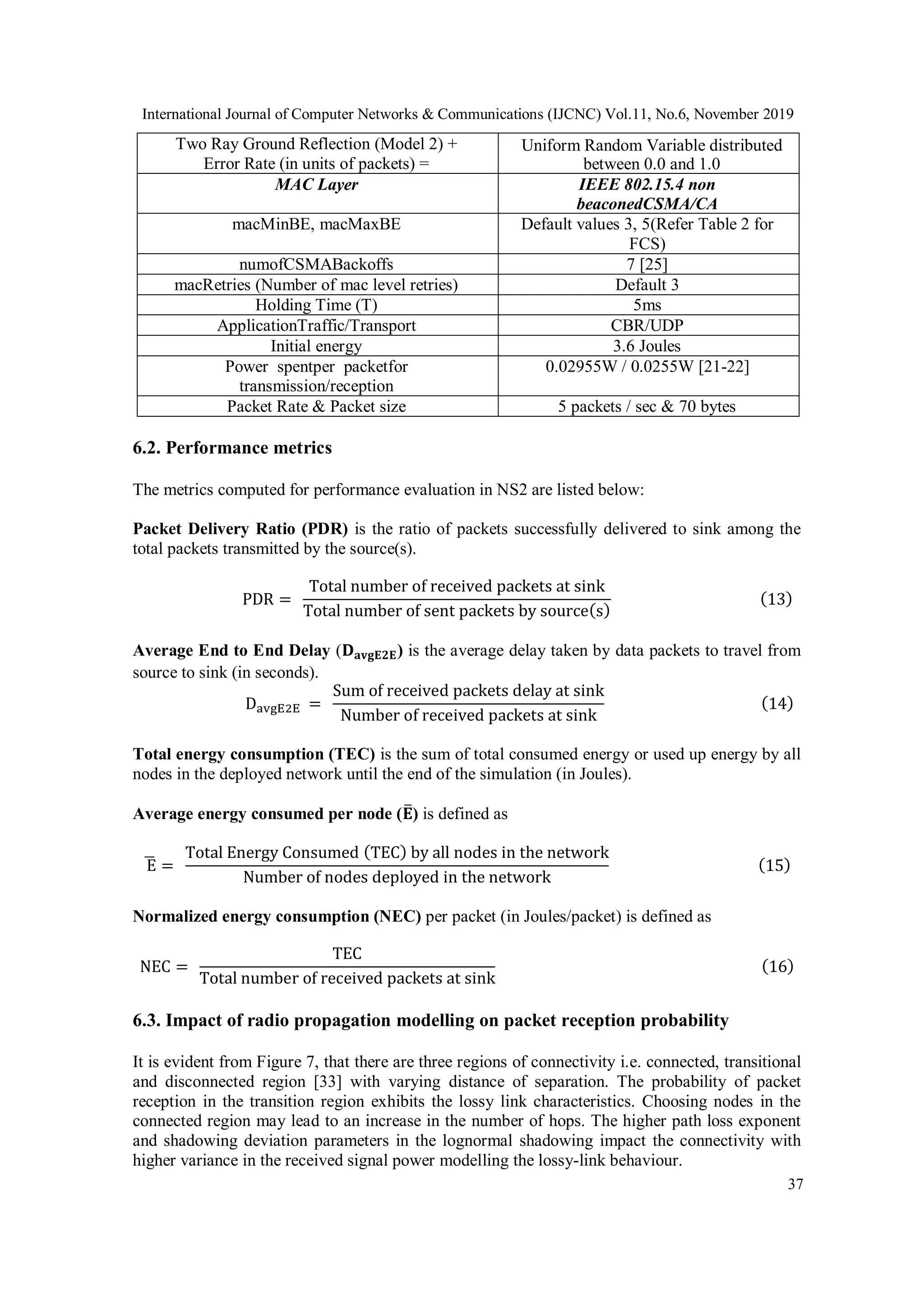 International Journal of Computer Networks & Communications (IJCNC) Vol.11, No.6, November 2019
37
Two Ray Ground Reflection (Model 2) +
Error Rate (in units of packets) =
Uniform Random Variable distributed
between 0.0 and 1.0
MAC Layer IEEE 802.15.4 non
beaconedCSMA/CA
macMinBE, macMaxBE Default values 3, 5(Refer Table 2 for
FCS)
numofCSMABackoffs 7 [25]
macRetries (Number of mac level retries) Default 3
Holding Time (T) 5ms
ApplicationTraffic/Transport CBR/UDP
Initial energy 3.6 Joules
Power spentper packetfor
transmission/reception
0.02955W / 0.0255W [21-22]
Packet Rate & Packet size 5 packets / sec & 70 bytes
6.2. Performance metrics
The metrics computed for performance evaluation in NS2 are listed below:
Packet Delivery Ratio (PDR) is the ratio of packets successfully delivered to sink among the
total packets transmitted by the source(s).
PDR =
Total number of received packets at sink
Total number of sent packets by source(s)
(13)
Average End to End Delay (𝐃 𝐚𝐯𝐠𝐄𝟐𝐄) is the average delay taken by data packets to travel from
source to sink (in seconds).
DavgE2E =
Sum of received packets delay at sink
Number of received packets at sink
(14)
Total energy consumption (TEC) is the sum of total consumed energy or used up energy by all
nodes in the deployed network until the end of the simulation (in Joules).
Average energy consumed per node (𝐄̅) is defined as
E̅ =
Total Energy Consumed (TEC) by all nodes in the network
Number of nodes deployed in the network
(15)
Normalized energy consumption (NEC) per packet (in Joules/packet) is defined as
NEC =
TEC
Total number of received packets at sink
(16)
6.3. Impact of radio propagation modelling on packet reception probability
It is evident from Figure 7, that there are three regions of connectivity i.e. connected, transitional
and disconnected region [33] with varying distance of separation. The probability of packet
reception in the transition region exhibits the lossy link characteristics. Choosing nodes in the
connected region may lead to an increase in the number of hops. The higher path loss exponent
and shadowing deviation parameters in the lognormal shadowing impact the connectivity with
higher variance in the received signal power modelling the lossy-link behaviour.
 