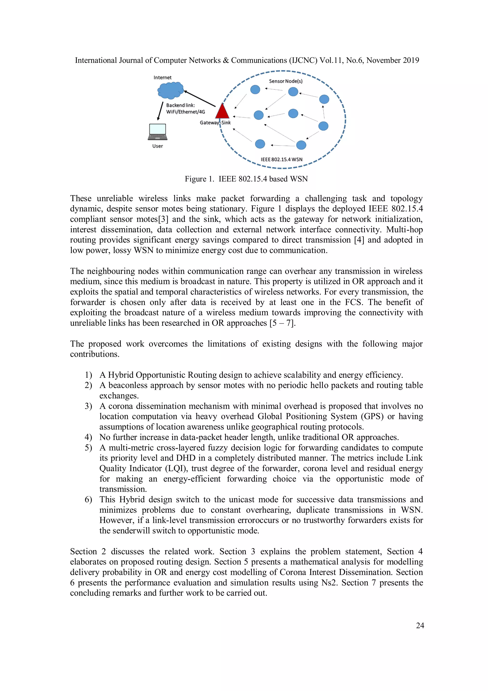 International Journal of Computer Networks & Communications (IJCNC) Vol.11, No.6, November 2019
24
Figure 1. IEEE 802.15.4 based WSN
These unreliable wireless links make packet forwarding a challenging task and topology
dynamic, despite sensor motes being stationary. Figure 1 displays the deployed IEEE 802.15.4
compliant sensor motes[3] and the sink, which acts as the gateway for network initialization,
interest dissemination, data collection and external network interface connectivity. Multi-hop
routing provides significant energy savings compared to direct transmission [4] and adopted in
low power, lossy WSN to minimize energy cost due to communication.
The neighbouring nodes within communication range can overhear any transmission in wireless
medium, since this medium is broadcast in nature. This property is utilized in OR approach and it
exploits the spatial and temporal characteristics of wireless networks. For every transmission, the
forwarder is chosen only after data is received by at least one in the FCS. The benefit of
exploiting the broadcast nature of a wireless medium towards improving the connectivity with
unreliable links has been researched in OR approaches [5 – 7].
The proposed work overcomes the limitations of existing designs with the following major
contributions.
1) A Hybrid Opportunistic Routing design to achieve scalability and energy efficiency.
2) A beaconless approach by sensor motes with no periodic hello packets and routing table
exchanges.
3) A corona dissemination mechanism with minimal overhead is proposed that involves no
location computation via heavy overhead Global Positioning System (GPS) or having
assumptions of location awareness unlike geographical routing protocols.
4) No further increase in data-packet header length, unlike traditional OR approaches.
5) A multi-metric cross-layered fuzzy decision logic for forwarding candidates to compute
its priority level and DHD in a completely distributed manner. The metrics include Link
Quality Indicator (LQI), trust degree of the forwarder, corona level and residual energy
for making an energy-efficient forwarding choice via the opportunistic mode of
transmission.
6) This Hybrid design switch to the unicast mode for successive data transmissions and
minimizes problems due to constant overhearing, duplicate transmissions in WSN.
However, if a link-level transmission erroroccurs or no trustworthy forwarders exists for
the senderwill switch to opportunistic mode.
Section 2 discusses the related work. Section 3 explains the problem statement, Section 4
elaborates on proposed routing design. Section 5 presents a mathematical analysis for modelling
delivery probability in OR and energy cost modelling of Corona Interest Dissemination. Section
6 presents the performance evaluation and simulation results using Ns2. Section 7 presents the
concluding remarks and further work to be carried out.
 