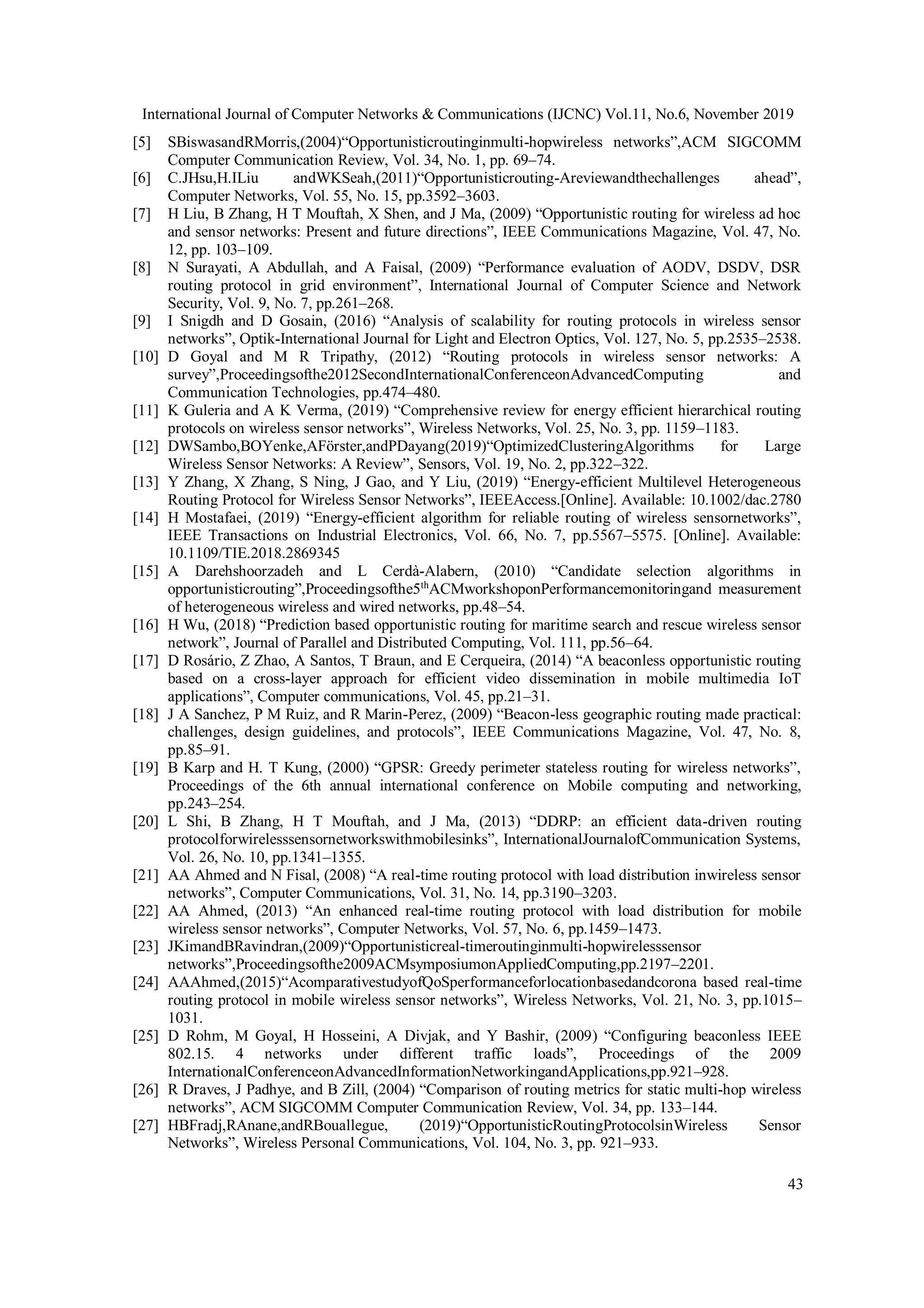 International Journal of Computer Networks & Communications (IJCNC) Vol.11, No.6, November 2019
43
[5] SBiswasandRMorris,(2004)“Opportunisticroutinginmulti-hopwireless networks”,ACM SIGCOMM
Computer Communication Review, Vol. 34, No. 1, pp. 69–74.
[6] C.JHsu,H.ILiu andWKSeah,(2011)“Opportunisticrouting-Areviewandthechallenges ahead”,
Computer Networks, Vol. 55, No. 15, pp.3592–3603.
[7] H Liu, B Zhang, H T Mouftah, X Shen, and J Ma, (2009) “Opportunistic routing for wireless ad hoc
and sensor networks: Present and future directions”, IEEE Communications Magazine, Vol. 47, No.
12, pp. 103–109.
[8] N Surayati, A Abdullah, and A Faisal, (2009) “Performance evaluation of AODV, DSDV, DSR
routing protocol in grid environment”, International Journal of Computer Science and Network
Security, Vol. 9, No. 7, pp.261–268.
[9] I Snigdh and D Gosain, (2016) “Analysis of scalability for routing protocols in wireless sensor
networks”, Optik-International Journal for Light and Electron Optics, Vol. 127, No. 5, pp.2535–2538.
[10] D Goyal and M R Tripathy, (2012) “Routing protocols in wireless sensor networks: A
survey”,Proceedingsofthe2012SecondInternationalConferenceonAdvancedComputing and
Communication Technologies, pp.474–480.
[11] K Guleria and A K Verma, (2019) “Comprehensive review for energy efficient hierarchical routing
protocols on wireless sensor networks”, Wireless Networks, Vol. 25, No. 3, pp. 1159–1183.
[12] DWSambo,BOYenke,AFörster,andPDayang(2019)“OptimizedClusteringAlgorithms for Large
Wireless Sensor Networks: A Review”, Sensors, Vol. 19, No. 2, pp.322–322.
[13] Y Zhang, X Zhang, S Ning, J Gao, and Y Liu, (2019) “Energy-efficient Multilevel Heterogeneous
Routing Protocol for Wireless Sensor Networks”, IEEEAccess.[Online]. Available: 10.1002/dac.2780
[14] H Mostafaei, (2019) “Energy-efficient algorithm for reliable routing of wireless sensornetworks”,
IEEE Transactions on Industrial Electronics, Vol. 66, No. 7, pp.5567–5575. [Online]. Available:
10.1109/TIE.2018.2869345
[15] A Darehshoorzadeh and L Cerdà-Alabern, (2010) “Candidate selection algorithms in
opportunisticrouting”,Proceedingsofthe5th
ACMworkshoponPerformancemonitoringand measurement
of heterogeneous wireless and wired networks, pp.48–54.
[16] H Wu, (2018) “Prediction based opportunistic routing for maritime search and rescue wireless sensor
network”, Journal of Parallel and Distributed Computing, Vol. 111, pp.56–64.
[17] D Rosário, Z Zhao, A Santos, T Braun, and E Cerqueira, (2014) “A beaconless opportunistic routing
based on a cross-layer approach for efficient video dissemination in mobile multimedia IoT
applications”, Computer communications, Vol. 45, pp.21–31.
[18] J A Sanchez, P M Ruiz, and R Marin-Perez, (2009) “Beacon-less geographic routing made practical:
challenges, design guidelines, and protocols”, IEEE Communications Magazine, Vol. 47, No. 8,
pp.85–91.
[19] B Karp and H. T Kung, (2000) “GPSR: Greedy perimeter stateless routing for wireless networks”,
Proceedings of the 6th annual international conference on Mobile computing and networking,
pp.243–254.
[20] L Shi, B Zhang, H T Mouftah, and J Ma, (2013) “DDRP: an efficient data-driven routing
protocolforwirelesssensornetworkswithmobilesinks”, InternationalJournalofCommunication Systems,
Vol. 26, No. 10, pp.1341–1355.
[21] AA Ahmed and N Fisal, (2008) “A real-time routing protocol with load distribution inwireless sensor
networks”, Computer Communications, Vol. 31, No. 14, pp.3190–3203.
[22] AA Ahmed, (2013) “An enhanced real-time routing protocol with load distribution for mobile
wireless sensor networks”, Computer Networks, Vol. 57, No. 6, pp.1459–1473.
[23] JKimandBRavindran,(2009)“Opportunisticreal-timeroutinginmulti-hopwirelesssensor
networks”,Proceedingsofthe2009ACMsymposiumonAppliedComputing,pp.2197–2201.
[24] AAAhmed,(2015)“AcomparativestudyofQoSperformanceforlocationbasedandcorona based real-time
routing protocol in mobile wireless sensor networks”, Wireless Networks, Vol. 21, No. 3, pp.1015–
1031.
[25] D Rohm, M Goyal, H Hosseini, A Divjak, and Y Bashir, (2009) “Configuring beaconless IEEE
802.15. 4 networks under different traffic loads”, Proceedings of the 2009
InternationalConferenceonAdvancedInformationNetworkingandApplications,pp.921–928.
[26] R Draves, J Padhye, and B Zill, (2004) “Comparison of routing metrics for static multi-hop wireless
networks”, ACM SIGCOMM Computer Communication Review, Vol. 34, pp. 133–144.
[27] HBFradj,RAnane,andRBouallegue, (2019)“OpportunisticRoutingProtocolsinWireless Sensor
Networks”, Wireless Personal Communications, Vol. 104, No. 3, pp. 921–933.
 