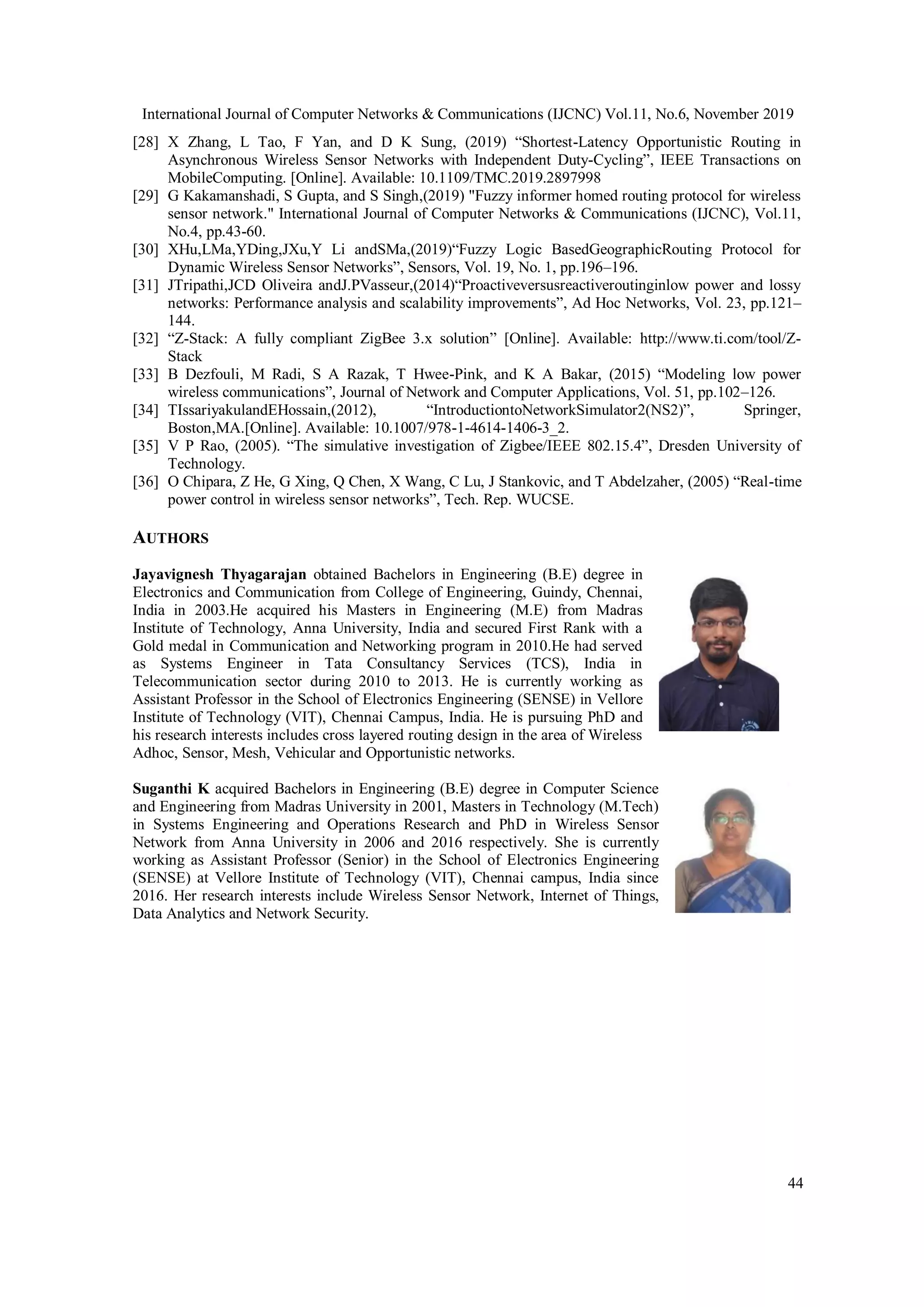International Journal of Computer Networks & Communications (IJCNC) Vol.11, No.6, November 2019
44
[28] X Zhang, L Tao, F Yan, and D K Sung, (2019) “Shortest-Latency Opportunistic Routing in
Asynchronous Wireless Sensor Networks with Independent Duty-Cycling”, IEEE Transactions on
MobileComputing. [Online]. Available: 10.1109/TMC.2019.2897998
[29] G Kakamanshadi, S Gupta, and S Singh,(2019) "Fuzzy informer homed routing protocol for wireless
sensor network." International Journal of Computer Networks & Communications (IJCNC), Vol.11,
No.4, pp.43-60.
[30] XHu,LMa,YDing,JXu,Y Li andSMa,(2019)“Fuzzy Logic BasedGeographicRouting Protocol for
Dynamic Wireless Sensor Networks”, Sensors, Vol. 19, No. 1, pp.196–196.
[31] JTripathi,JCD Oliveira andJ.PVasseur,(2014)“Proactiveversusreactiveroutinginlow power and lossy
networks: Performance analysis and scalability improvements”, Ad Hoc Networks, Vol. 23, pp.121–
144.
[32] “Z-Stack: A fully compliant ZigBee 3.x solution” [Online]. Available: http://www.ti.com/tool/Z-
Stack
[33] B Dezfouli, M Radi, S A Razak, T Hwee-Pink, and K A Bakar, (2015) “Modeling low power
wireless communications”, Journal of Network and Computer Applications, Vol. 51, pp.102–126.
[34] TIssariyakulandEHossain,(2012), “IntroductiontoNetworkSimulator2(NS2)”, Springer,
Boston,MA.[Online]. Available: 10.1007/978-1-4614-1406-3_2.
[35] V P Rao, (2005). “The simulative investigation of Zigbee/IEEE 802.15.4”, Dresden University of
Technology.
[36] O Chipara, Z He, G Xing, Q Chen, X Wang, C Lu, J Stankovic, and T Abdelzaher, (2005) “Real-time
power control in wireless sensor networks”, Tech. Rep. WUCSE.
AUTHORS
Jayavignesh Thyagarajan obtained Bachelors in Engineering (B.E) degree in
Electronics and Communication from College of Engineering, Guindy, Chennai,
India in 2003.He acquired his Masters in Engineering (M.E) from Madras
Institute of Technology, Anna University, India and secured First Rank with a
Gold medal in Communication and Networking program in 2010.He had served
as Systems Engineer in Tata Consultancy Services (TCS), India in
Telecommunication sector during 2010 to 2013. He is currently working as
Assistant Professor in the School of Electronics Engineering (SENSE) in Vellore
Institute of Technology (VIT), Chennai Campus, India. He is pursuing PhD and
his research interests includes cross layered routing design in the area of Wireless
Adhoc, Sensor, Mesh, Vehicular and Opportunistic networks.
Suganthi K acquired Bachelors in Engineering (B.E) degree in Computer Science
and Engineering from Madras University in 2001, Masters in Technology (M.Tech)
in Systems Engineering and Operations Research and PhD in Wireless Sensor
Network from Anna University in 2006 and 2016 respectively. She is currently
working as Assistant Professor (Senior) in the School of Electronics Engineering
(SENSE) at Vellore Institute of Technology (VIT), Chennai campus, India since
2016. Her research interests include Wireless Sensor Network, Internet of Things,
Data Analytics and Network Security.
 