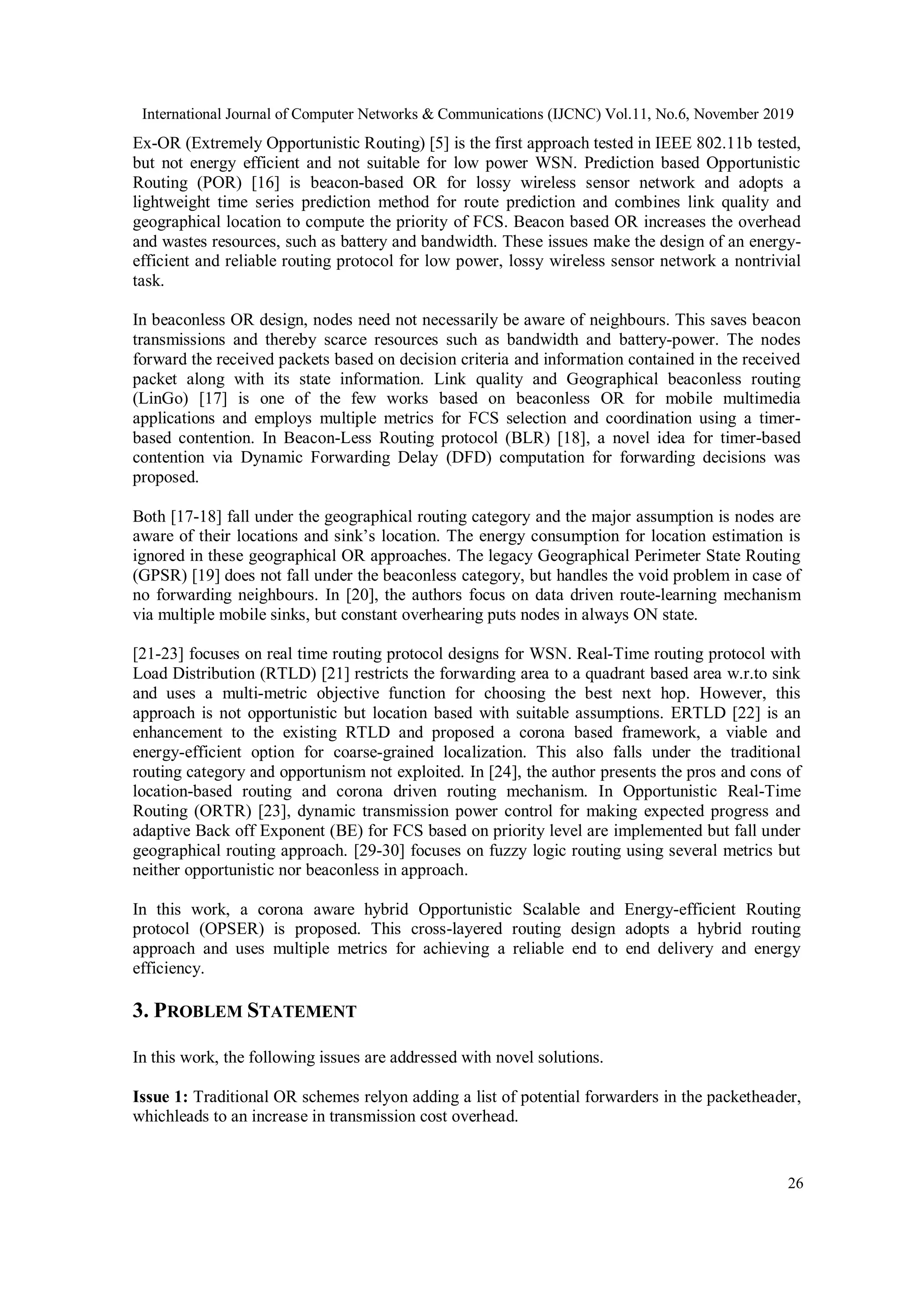 International Journal of Computer Networks & Communications (IJCNC) Vol.11, No.6, November 2019
26
Ex-OR (Extremely Opportunistic Routing) [5] is the first approach tested in IEEE 802.11b tested,
but not energy efficient and not suitable for low power WSN. Prediction based Opportunistic
Routing (POR) [16] is beacon-based OR for lossy wireless sensor network and adopts a
lightweight time series prediction method for route prediction and combines link quality and
geographical location to compute the priority of FCS. Beacon based OR increases the overhead
and wastes resources, such as battery and bandwidth. These issues make the design of an energy-
efficient and reliable routing protocol for low power, lossy wireless sensor network a nontrivial
task.
In beaconless OR design, nodes need not necessarily be aware of neighbours. This saves beacon
transmissions and thereby scarce resources such as bandwidth and battery-power. The nodes
forward the received packets based on decision criteria and information contained in the received
packet along with its state information. Link quality and Geographical beaconless routing
(LinGo) [17] is one of the few works based on beaconless OR for mobile multimedia
applications and employs multiple metrics for FCS selection and coordination using a timer-
based contention. In Beacon-Less Routing protocol (BLR) [18], a novel idea for timer-based
contention via Dynamic Forwarding Delay (DFD) computation for forwarding decisions was
proposed.
Both [17-18] fall under the geographical routing category and the major assumption is nodes are
aware of their locations and sink’s location. The energy consumption for location estimation is
ignored in these geographical OR approaches. The legacy Geographical Perimeter State Routing
(GPSR) [19] does not fall under the beaconless category, but handles the void problem in case of
no forwarding neighbours. In [20], the authors focus on data driven route-learning mechanism
via multiple mobile sinks, but constant overhearing puts nodes in always ON state.
[21-23] focuses on real time routing protocol designs for WSN. Real-Time routing protocol with
Load Distribution (RTLD) [21] restricts the forwarding area to a quadrant based area w.r.to sink
and uses a multi-metric objective function for choosing the best next hop. However, this
approach is not opportunistic but location based with suitable assumptions. ERTLD [22] is an
enhancement to the existing RTLD and proposed a corona based framework, a viable and
energy-efficient option for coarse-grained localization. This also falls under the traditional
routing category and opportunism not exploited. In [24], the author presents the pros and cons of
location-based routing and corona driven routing mechanism. In Opportunistic Real-Time
Routing (ORTR) [23], dynamic transmission power control for making expected progress and
adaptive Back off Exponent (BE) for FCS based on priority level are implemented but fall under
geographical routing approach. [29-30] focuses on fuzzy logic routing using several metrics but
neither opportunistic nor beaconless in approach.
In this work, a corona aware hybrid Opportunistic Scalable and Energy-efficient Routing
protocol (OPSER) is proposed. This cross-layered routing design adopts a hybrid routing
approach and uses multiple metrics for achieving a reliable end to end delivery and energy
efficiency.
3. PROBLEM STATEMENT
In this work, the following issues are addressed with novel solutions.
Issue 1: Traditional OR schemes relyon adding a list of potential forwarders in the packetheader,
whichleads to an increase in transmission cost overhead.
 
