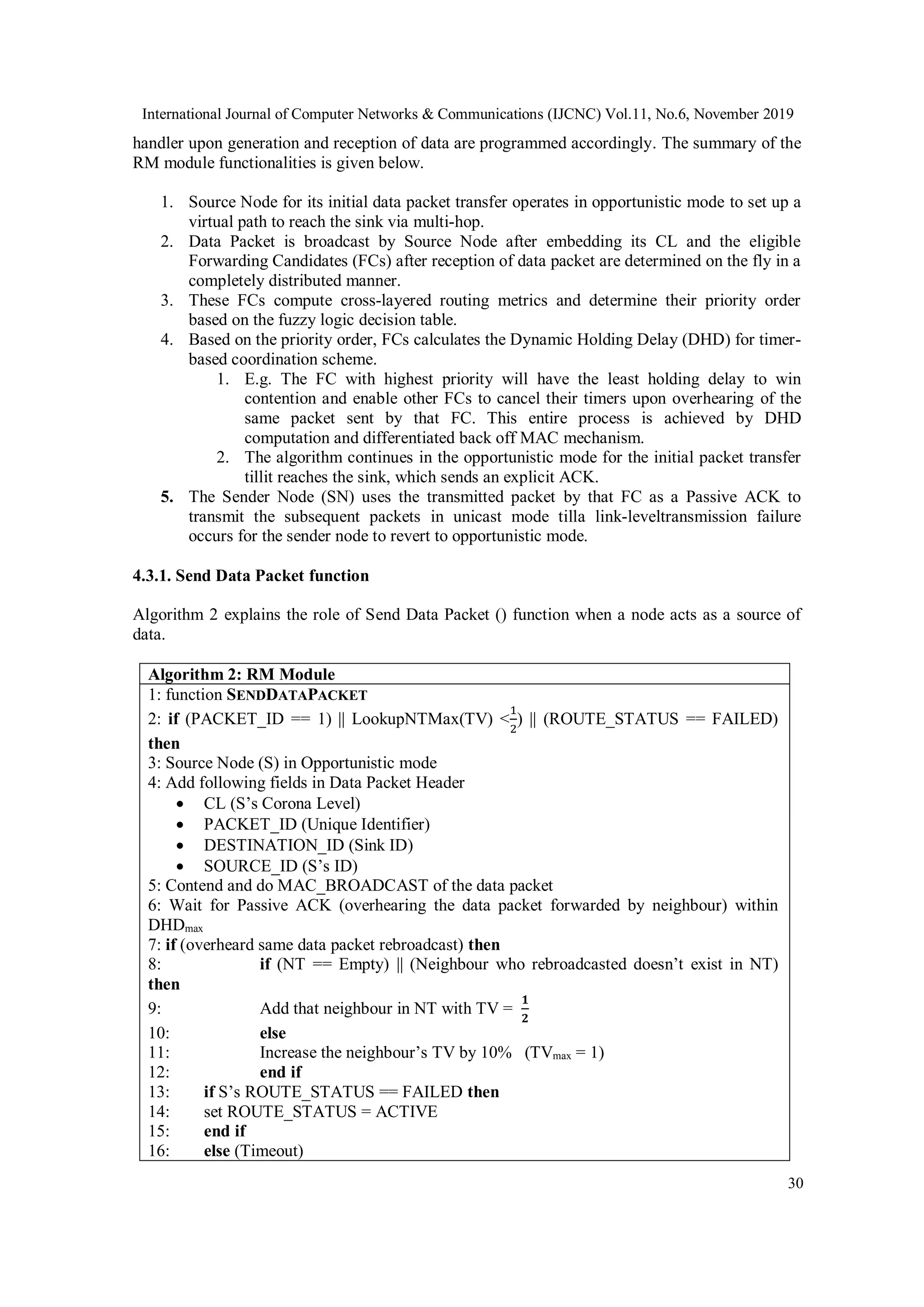 International Journal of Computer Networks & Communications (IJCNC) Vol.11, No.6, November 2019
30
handler upon generation and reception of data are programmed accordingly. The summary of the
RM module functionalities is given below.
1. Source Node for its initial data packet transfer operates in opportunistic mode to set up a
virtual path to reach the sink via multi-hop.
2. Data Packet is broadcast by Source Node after embedding its CL and the eligible
Forwarding Candidates (FCs) after reception of data packet are determined on the fly in a
completely distributed manner.
3. These FCs compute cross-layered routing metrics and determine their priority order
based on the fuzzy logic decision table.
4. Based on the priority order, FCs calculates the Dynamic Holding Delay (DHD) for timer-
based coordination scheme.
1. E.g. The FC with highest priority will have the least holding delay to win
contention and enable other FCs to cancel their timers upon overhearing of the
same packet sent by that FC. This entire process is achieved by DHD
computation and differentiated back off MAC mechanism.
2. The algorithm continues in the opportunistic mode for the initial packet transfer
tillit reaches the sink, which sends an explicit ACK.
5. The Sender Node (SN) uses the transmitted packet by that FC as a Passive ACK to
transmit the subsequent packets in unicast mode tilla link-leveltransmission failure
occurs for the sender node to revert to opportunistic mode.
4.3.1. Send Data Packet function
Algorithm 2 explains the role of Send Data Packet () function when a node acts as a source of
data.
Algorithm 2: RM Module
1: function SENDDATAPACKET
2: if (PACKET_ID == 1) || LookupNTMax(TV) <
1
2
) || (ROUTE_STATUS == FAILED)
then
3: Source Node (S) in Opportunistic mode
4: Add following fields in Data Packet Header
 CL (S’s Corona Level)
 PACKET_ID (Unique Identifier)
 DESTINATION_ID (Sink ID)
 SOURCE_ID (S’s ID)
5: Contend and do MAC_BROADCAST of the data packet
6: Wait for Passive ACK (overhearing the data packet forwarded by neighbour) within
DHDmax
7: if (overheard same data packet rebroadcast) then
8: if (NT == Empty) || (Neighbour who rebroadcasted doesn’t exist in NT)
then
9: Add that neighbour in NT with TV =
𝟏
𝟐
10: else
11: Increase the neighbour’s TV by 10% (TVmax = 1)
12: end if
13: if S’s ROUTE_STATUS == FAILED then
14: set ROUTE_STATUS = ACTIVE
15: end if
16: else (Timeout)
 
