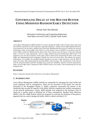 International Journal of Computer Networks & Communications (IJCNC) Vol.11, No.6, November 2019
DOI: 10.5121/ijcnc.2019.11604 63
CONTROLLING DELAY AT THE ROUTER BUFFER
USING MODIFIED RANDOM EARLY DETECTION
Ahmad Adel Abu-Shareha
Information Technology and Computing Department,
Arab Open University (AOU), Riyadh, Saudi Arabia
ABSTRACT
Active Queue Management (AQM) methods are used to manage the buffer of the network routers and avoid
the problems caused by network congestion, especially packet loss. Among various AQM methods that have
been proposed in the literature, Random Early Detection (RED)method has proved to stabilize the network
performance under various traffic loads. However, as the primary concern of RED is to avoid loss when the
router buffer overflowed, RED harms the delay at the router and increases the latency. Given that reducing
delay is critical to some applications, such as online conferencing and broadcasting, RED needs to be
adjusted to ease the delay problem. In this paper, RED is improved by monitoring the delay at the router
buffer and implementing packet dropping to handle the issue of network delay and enhance the network
performance. Accordingly, the modified method calculates and used a delay parameter with the RED to
reduce the delay while maintaining the desirable RED’s characteristics. The experimental results showed
that the proposed Delay-Controller Random Early Detection (DcRED) improved network performance
under various traffic loads. Compared to RED, DcRED results in less delay, while maintaining the loss and
dropping rates.
KEYWORDS
Delay, Congestion, Random Early Detection, Active Queue Management
1. INTRODUCTION
Active Queue Management (AQM) methods are responsible for managing the router buffer and
avoid congestion and its consequences, which are the increment of the packet loss and the
decrement of the throughput (Figure 1). Buffer congestion occurswhen the amount of the
transferred data exceeds the capacity of the buffer. Because congestion has terrible consequences
on the network performance, various AQM methods were proposed in the literature, each of
which has a specific target in defeating one of these consequences. Random Early Detection
(RED) is the first AQM method, which was proposed to overcome the limitation of the passive
approach that was used to manage the buffer, which is called a tail drop [1-3].
Destinations
Sources
WAN or Internet AQM
Outgoing Packets
Incoming Packets
Figure 1. AQM at the Router Buffer
 