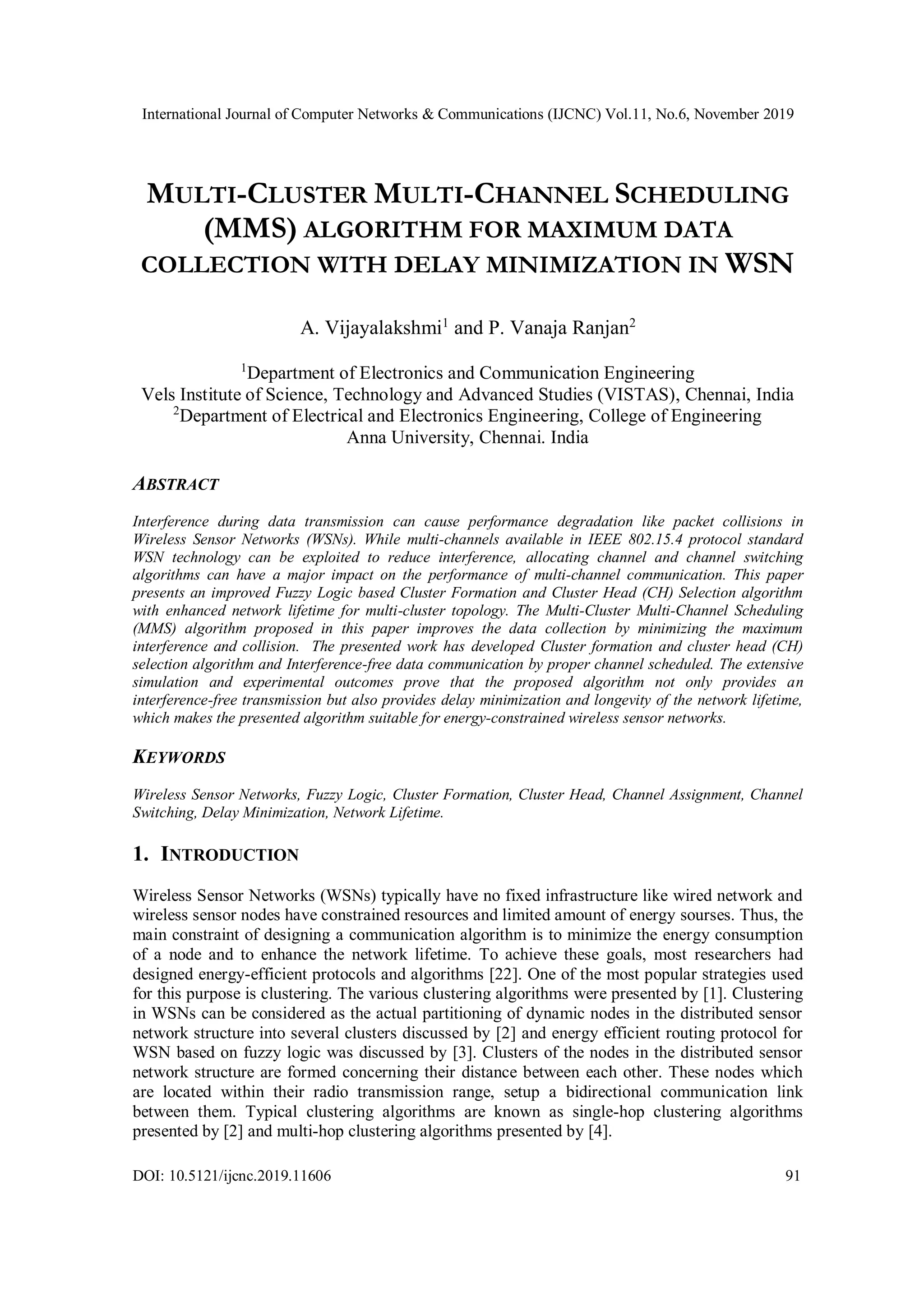 International Journal of Computer Networks & Communications (IJCNC) Vol.11, No.6, November 2019 DOI: 10.5121/ijcnc.2019.11606 91 MULTI-CLUSTER MULTI-CHANNEL SCHEDULING (MMS) ALGORITHM FOR MAXIMUM DATA COLLECTION WITH DELAY MINIMIZATION IN WSN A. Vijayalakshmi1 and P. Vanaja Ranjan2 1 Department of Electronics and Communication Engineering Vels Institute of Science, Technology and Advanced Studies (VISTAS), Chennai, India 2 Department of Electrical and Electronics Engineering, College of Engineering Anna University, Chennai. India ABSTRACT Interference during data transmission can cause performance degradation like packet collisions in Wireless Sensor Networks (WSNs). While multi-channels available in IEEE 802.15.4 protocol standard WSN technology can be exploited to reduce interference, allocating channel and channel switching algorithms can have a major impact on the performance of multi-channel communication. This paper presents an improved Fuzzy Logic based Cluster Formation and Cluster Head (CH) Selection algorithm with enhanced network lifetime for multi-cluster topology. The Multi-Cluster Multi-Channel Scheduling (MMS) algorithm proposed in this paper improves the data collection by minimizing the maximum interference and collision. The presented work has developed Cluster formation and cluster head (CH) selection algorithm and Interference-free data communication by proper channel scheduled. The extensive simulation and experimental outcomes prove that the proposed algorithm not only provides an interference-free transmission but also provides delay minimization and longevity of the network lifetime, which makes the presented algorithm suitable for energy-constrained wireless sensor networks. KEYWORDS Wireless Sensor Networks, Fuzzy Logic, Cluster Formation, Cluster Head, Channel Assignment, Channel Switching, Delay Minimization, Network Lifetime. 1. INTRODUCTION Wireless Sensor Networks (WSNs) typically have no fixed infrastructure like wired network and wireless sensor nodes have constrained resources and limited amount of energy sourses. Thus, the main constraint of designing a communication algorithm is to minimize the energy consumption of a node and to enhance the network lifetime. To achieve these goals, most researchers had designed energy-efficient protocols and algorithms [22]. One of the most popular strategies used for this purpose is clustering. The various clustering algorithms were presented by [1]. Clustering in WSNs can be considered as the actual partitioning of dynamic nodes in the distributed sensor network structure into several clusters discussed by [2] and energy efficient routing protocol for WSN based on fuzzy logic was discussed by [3]. Clusters of the nodes in the distributed sensor network structure are formed concerning their distance between each other. These nodes which are located within their radio transmission range, setup a bidirectional communication link between them. Typical clustering algorithms are known as single-hop clustering algorithms presented by [2] and multi-hop clustering algorithms presented by [4]. 