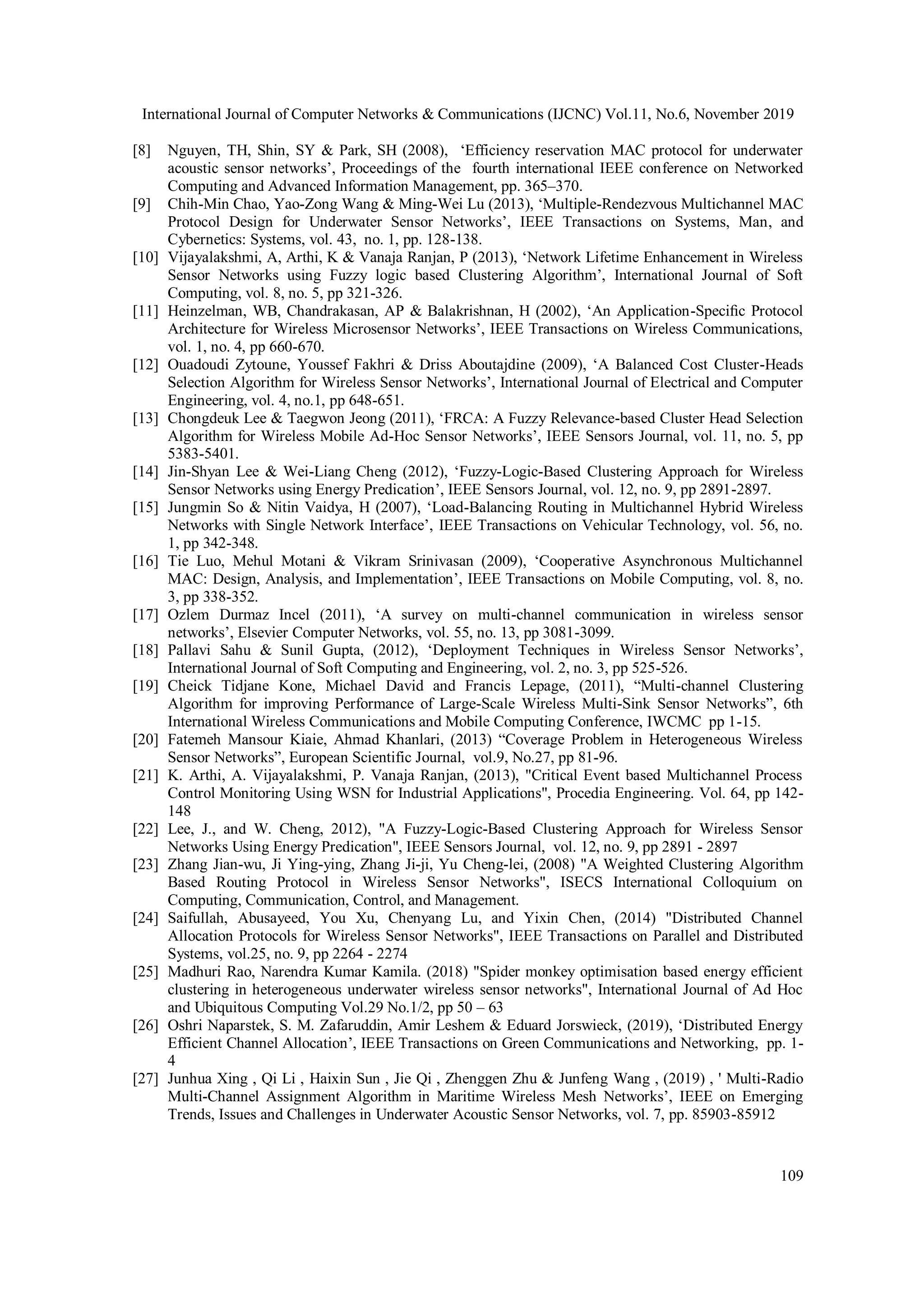 International Journal of Computer Networks & Communications (IJCNC) Vol.11, No.6, November 2019 109 [8] Nguyen, TH, Shin, SY & Park, SH (2008), ‘Efficiency reservation MAC protocol for underwater acoustic sensor networks’, Proceedings of the fourth international IEEE conference on Networked Computing and Advanced Information Management, pp. 365–370. [9] Chih-Min Chao, Yao-Zong Wang & Ming-Wei Lu (2013), ‘Multiple-Rendezvous Multichannel MAC Protocol Design for Underwater Sensor Networks’, IEEE Transactions on Systems, Man, and Cybernetics: Systems, vol. 43, no. 1, pp. 128-138. [10] Vijayalakshmi, A, Arthi, K & Vanaja Ranjan, P (2013), ‘Network Lifetime Enhancement in Wireless Sensor Networks using Fuzzy logic based Clustering Algorithm’, International Journal of Soft Computing, vol. 8, no. 5, pp 321-326. [11] Heinzelman, WB, Chandrakasan, AP & Balakrishnan, H (2002), ‘An Application-Speciﬁc Protocol Architecture for Wireless Microsensor Networks’, IEEE Transactions on Wireless Communications, vol. 1, no. 4, pp 660-670. [12] Ouadoudi Zytoune, Youssef Fakhri & Driss Aboutajdine (2009), ‘A Balanced Cost Cluster-Heads Selection Algorithm for Wireless Sensor Networks’, International Journal of Electrical and Computer Engineering, vol. 4, no.1, pp 648-651. [13] Chongdeuk Lee & Taegwon Jeong (2011), ‘FRCA: A Fuzzy Relevance-based Cluster Head Selection Algorithm for Wireless Mobile Ad-Hoc Sensor Networks’, IEEE Sensors Journal, vol. 11, no. 5, pp 5383-5401. [14] Jin-Shyan Lee & Wei-Liang Cheng (2012), ‘Fuzzy-Logic-Based Clustering Approach for Wireless Sensor Networks using Energy Predication’, IEEE Sensors Journal, vol. 12, no. 9, pp 2891-2897. [15] Jungmin So & Nitin Vaidya, H (2007), ‘Load-Balancing Routing in Multichannel Hybrid Wireless Networks with Single Network Interface’, IEEE Transactions on Vehicular Technology, vol. 56, no. 1, pp 342-348. [16] Tie Luo, Mehul Motani & Vikram Srinivasan (2009), ‘Cooperative Asynchronous Multichannel MAC: Design, Analysis, and Implementation’, IEEE Transactions on Mobile Computing, vol. 8, no. 3, pp 338-352. [17] Ozlem Durmaz Incel (2011), ‘A survey on multi-channel communication in wireless sensor networks’, Elsevier Computer Networks, vol. 55, no. 13, pp 3081-3099. [18] Pallavi Sahu & Sunil Gupta, (2012), ‘Deployment Techniques in Wireless Sensor Networks’, International Journal of Soft Computing and Engineering, vol. 2, no. 3, pp 525-526. [19] Cheick Tidjane Kone, Michael David and Francis Lepage, (2011), “Multi-channel Clustering Algorithm for improving Performance of Large-Scale Wireless Multi-Sink Sensor Networks”, 6th International Wireless Communications and Mobile Computing Conference, IWCMC pp 1-15. [20] Fatemeh Mansour Kiaie, Ahmad Khanlari, (2013) “Coverage Problem in Heterogeneous Wireless Sensor Networks”, European Scientific Journal, vol.9, No.27, pp 81-96. [21] K. Arthi, A. Vijayalakshmi, P. Vanaja Ranjan, (2013), "Critical Event based Multichannel Process Control Monitoring Using WSN for Industrial Applications", Procedia Engineering. Vol. 64, pp 142- 148 [22] Lee, J., and W. Cheng, 2012), "A Fuzzy-Logic-Based Clustering Approach for Wireless Sensor Networks Using Energy Predication", IEEE Sensors Journal, vol. 12, no. 9, pp 2891 - 2897 [23] Zhang Jian-wu, Ji Ying-ying, Zhang Ji-ji, Yu Cheng-lei, (2008) "A Weighted Clustering Algorithm Based Routing Protocol in Wireless Sensor Networks", ISECS International Colloquium on Computing, Communication, Control, and Management. [24] Saifullah, Abusayeed, You Xu, Chenyang Lu, and Yixin Chen, (2014) "Distributed Channel Allocation Protocols for Wireless Sensor Networks", IEEE Transactions on Parallel and Distributed Systems, vol.25, no. 9, pp 2264 - 2274 [25] Madhuri Rao, Narendra Kumar Kamila. (2018) "Spider monkey optimisation based energy efficient clustering in heterogeneous underwater wireless sensor networks", International Journal of Ad Hoc and Ubiquitous Computing Vol.29 No.1/2, pp 50 – 63 [26] Oshri Naparstek, S. M. Zafaruddin, Amir Leshem & Eduard Jorswieck, (2019), ‘Distributed Energy Efficient Channel Allocation’, IEEE Transactions on Green Communications and Networking, pp. 1- 4 [27] Junhua Xing , Qi Li , Haixin Sun , Jie Qi , Zhenggen Zhu & Junfeng Wang , (2019) , ' Multi-Radio Multi-Channel Assignment Algorithm in Maritime Wireless Mesh Networks’, IEEE on Emerging Trends, Issues and Challenges in Underwater Acoustic Sensor Networks, vol. 7, pp. 85903-85912 