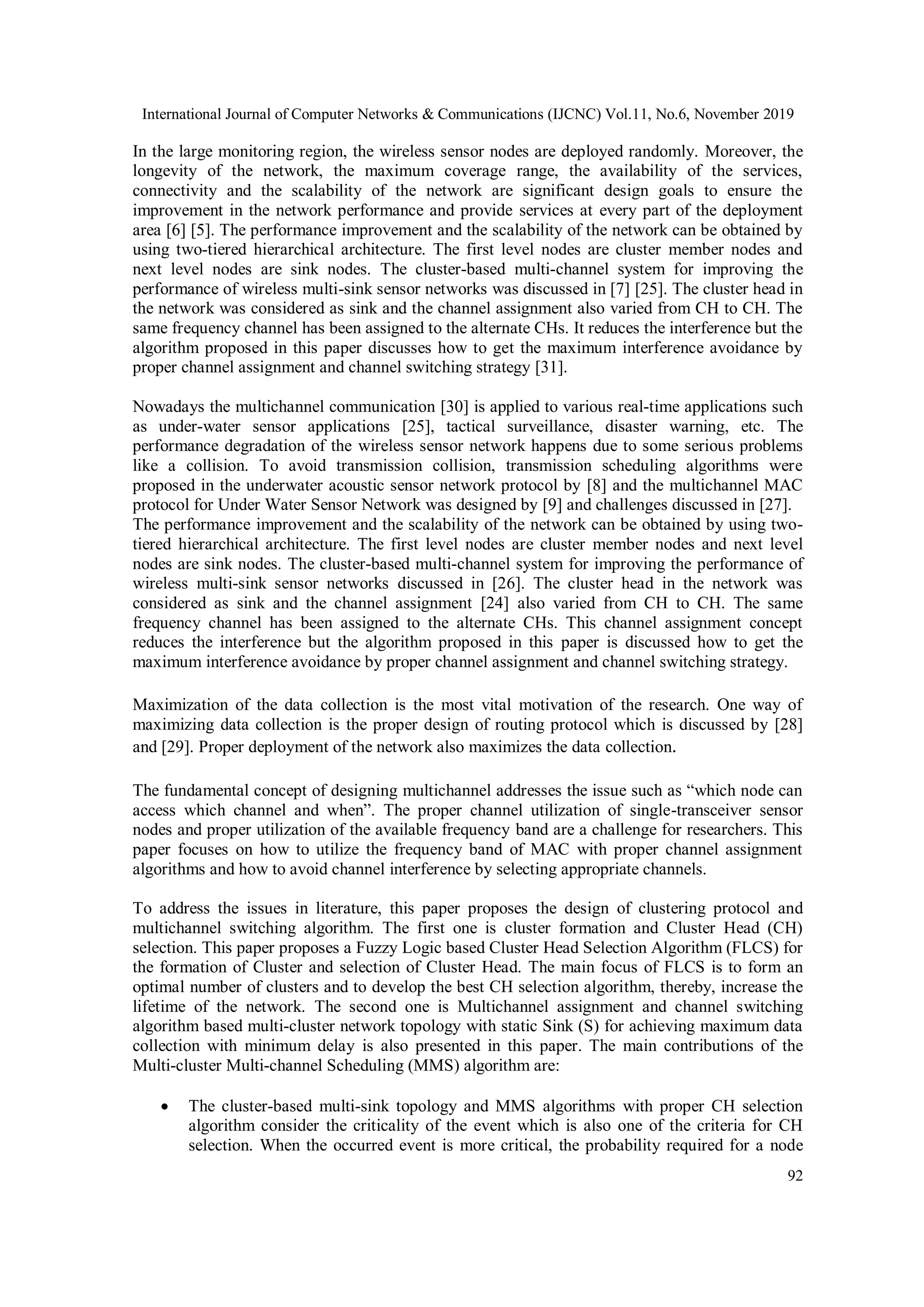 International Journal of Computer Networks & Communications (IJCNC) Vol.11, No.6, November 2019 92 In the large monitoring region, the wireless sensor nodes are deployed randomly. Moreover, the longevity of the network, the maximum coverage range, the availability of the services, connectivity and the scalability of the network are significant design goals to ensure the improvement in the network performance and provide services at every part of the deployment area [6] [5]. The performance improvement and the scalability of the network can be obtained by using two-tiered hierarchical architecture. The first level nodes are cluster member nodes and next level nodes are sink nodes. The cluster-based multi-channel system for improving the performance of wireless multi-sink sensor networks was discussed in [7] [25]. The cluster head in the network was considered as sink and the channel assignment also varied from CH to CH. The same frequency channel has been assigned to the alternate CHs. It reduces the interference but the algorithm proposed in this paper discusses how to get the maximum interference avoidance by proper channel assignment and channel switching strategy [31]. Nowadays the multichannel communication [30] is applied to various real-time applications such as under-water sensor applications [25], tactical surveillance, disaster warning, etc. The performance degradation of the wireless sensor network happens due to some serious problems like a collision. To avoid transmission collision, transmission scheduling algorithms were proposed in the underwater acoustic sensor network protocol by [8] and the multichannel MAC protocol for Under Water Sensor Network was designed by [9] and challenges discussed in [27]. The performance improvement and the scalability of the network can be obtained by using two- tiered hierarchical architecture. The first level nodes are cluster member nodes and next level nodes are sink nodes. The cluster-based multi-channel system for improving the performance of wireless multi-sink sensor networks discussed in [26]. The cluster head in the network was considered as sink and the channel assignment [24] also varied from CH to CH. The same frequency channel has been assigned to the alternate CHs. This channel assignment concept reduces the interference but the algorithm proposed in this paper is discussed how to get the maximum interference avoidance by proper channel assignment and channel switching strategy. Maximization of the data collection is the most vital motivation of the research. One way of maximizing data collection is the proper design of routing protocol which is discussed by [28] and [29]. Proper deployment of the network also maximizes the data collection. The fundamental concept of designing multichannel addresses the issue such as “which node can access which channel and when”. The proper channel utilization of single-transceiver sensor nodes and proper utilization of the available frequency band are a challenge for researchers. This paper focuses on how to utilize the frequency band of MAC with proper channel assignment algorithms and how to avoid channel interference by selecting appropriate channels. To address the issues in literature, this paper proposes the design of clustering protocol and multichannel switching algorithm. The first one is cluster formation and Cluster Head (CH) selection. This paper proposes a Fuzzy Logic based Cluster Head Selection Algorithm (FLCS) for the formation of Cluster and selection of Cluster Head. The main focus of FLCS is to form an optimal number of clusters and to develop the best CH selection algorithm, thereby, increase the lifetime of the network. The second one is Multichannel assignment and channel switching algorithm based multi-cluster network topology with static Sink (S) for achieving maximum data collection with minimum delay is also presented in this paper. The main contributions of the Multi-cluster Multi-channel Scheduling (MMS) algorithm are:  The cluster-based multi-sink topology and MMS algorithms with proper CH selection algorithm consider the criticality of the event which is also one of the criteria for CH selection. When the occurred event is more critical, the probability required for a node 