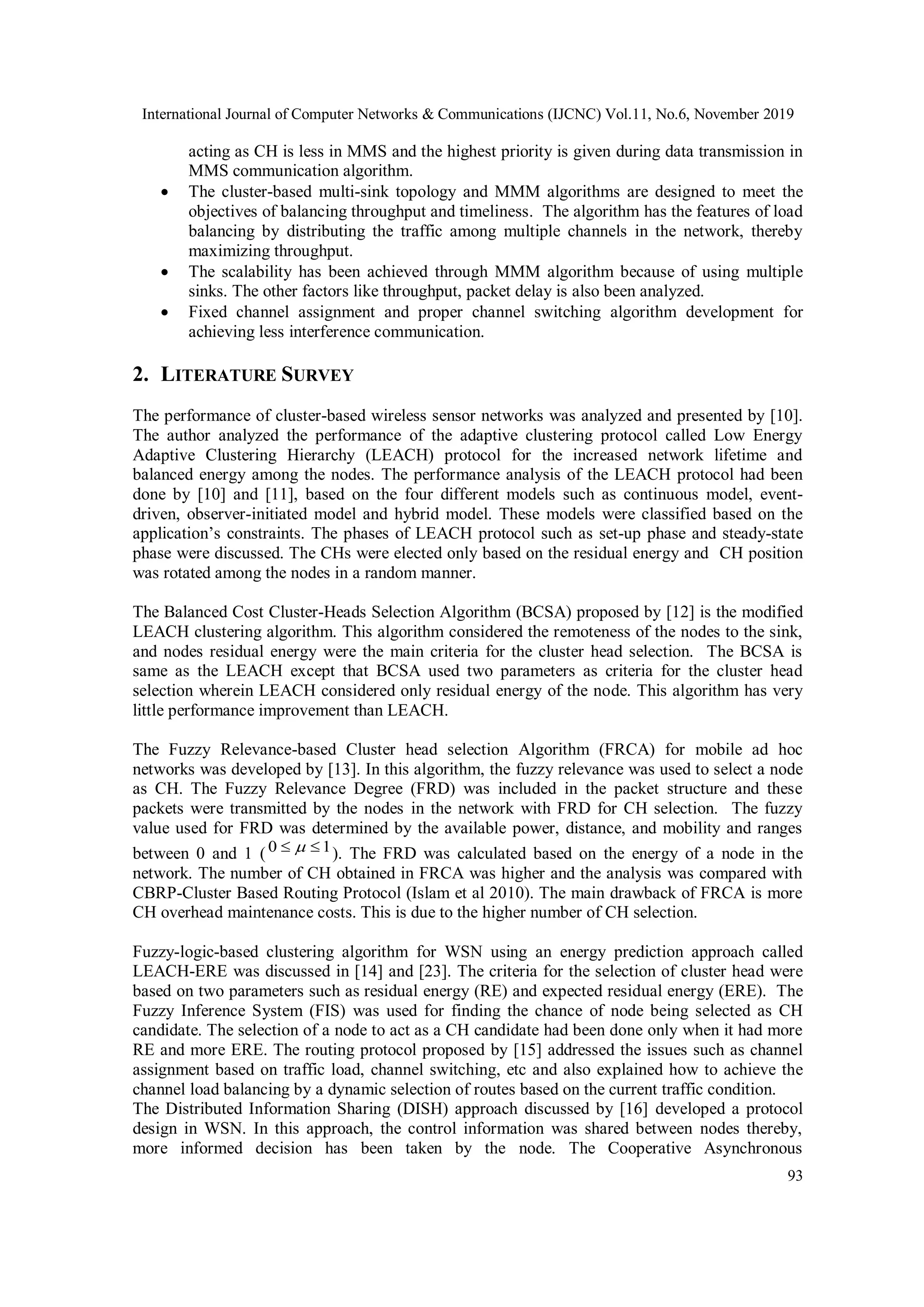 International Journal of Computer Networks & Communications (IJCNC) Vol.11, No.6, November 2019 93 acting as CH is less in MMS and the highest priority is given during data transmission in MMS communication algorithm.  The cluster-based multi-sink topology and MMM algorithms are designed to meet the objectives of balancing throughput and timeliness. The algorithm has the features of load balancing by distributing the traffic among multiple channels in the network, thereby maximizing throughput.  The scalability has been achieved through MMM algorithm because of using multiple sinks. The other factors like throughput, packet delay is also been analyzed.  Fixed channel assignment and proper channel switching algorithm development for achieving less interference communication. 2. LITERATURE SURVEY The performance of cluster-based wireless sensor networks was analyzed and presented by [10]. The author analyzed the performance of the adaptive clustering protocol called Low Energy Adaptive Clustering Hierarchy (LEACH) protocol for the increased network lifetime and balanced energy among the nodes. The performance analysis of the LEACH protocol had been done by [10] and [11], based on the four different models such as continuous model, event- driven, observer-initiated model and hybrid model. These models were classified based on the application’s constraints. The phases of LEACH protocol such as set-up phase and steady-state phase were discussed. The CHs were elected only based on the residual energy and CH position was rotated among the nodes in a random manner. The Balanced Cost Cluster-Heads Selection Algorithm (BCSA) proposed by [12] is the modified LEACH clustering algorithm. This algorithm considered the remoteness of the nodes to the sink, and nodes residual energy were the main criteria for the cluster head selection. The BCSA is same as the LEACH except that BCSA used two parameters as criteria for the cluster head selection wherein LEACH considered only residual energy of the node. This algorithm has very little performance improvement than LEACH. The Fuzzy Relevance-based Cluster head selection Algorithm (FRCA) for mobile ad hoc networks was developed by [13]. In this algorithm, the fuzzy relevance was used to select a node as CH. The Fuzzy Relevance Degree (FRD) was included in the packet structure and these packets were transmitted by the nodes in the network with FRD for CH selection. The fuzzy value used for FRD was determined by the available power, distance, and mobility and ranges between 0 and 1 (0 1  ). The FRD was calculated based on the energy of a node in the network. The number of CH obtained in FRCA was higher and the analysis was compared with CBRP-Cluster Based Routing Protocol (Islam et al 2010). The main drawback of FRCA is more CH overhead maintenance costs. This is due to the higher number of CH selection. Fuzzy-logic-based clustering algorithm for WSN using an energy prediction approach called LEACH-ERE was discussed in [14] and [23]. The criteria for the selection of cluster head were based on two parameters such as residual energy (RE) and expected residual energy (ERE). The Fuzzy Inference System (FIS) was used for finding the chance of node being selected as CH candidate. The selection of a node to act as a CH candidate had been done only when it had more RE and more ERE. The routing protocol proposed by [15] addressed the issues such as channel assignment based on traffic load, channel switching, etc and also explained how to achieve the channel load balancing by a dynamic selection of routes based on the current traffic condition. The Distributed Information Sharing (DISH) approach discussed by [16] developed a protocol design in WSN. In this approach, the control information was shared between nodes thereby, more informed decision has been taken by the node. The Cooperative Asynchronous 