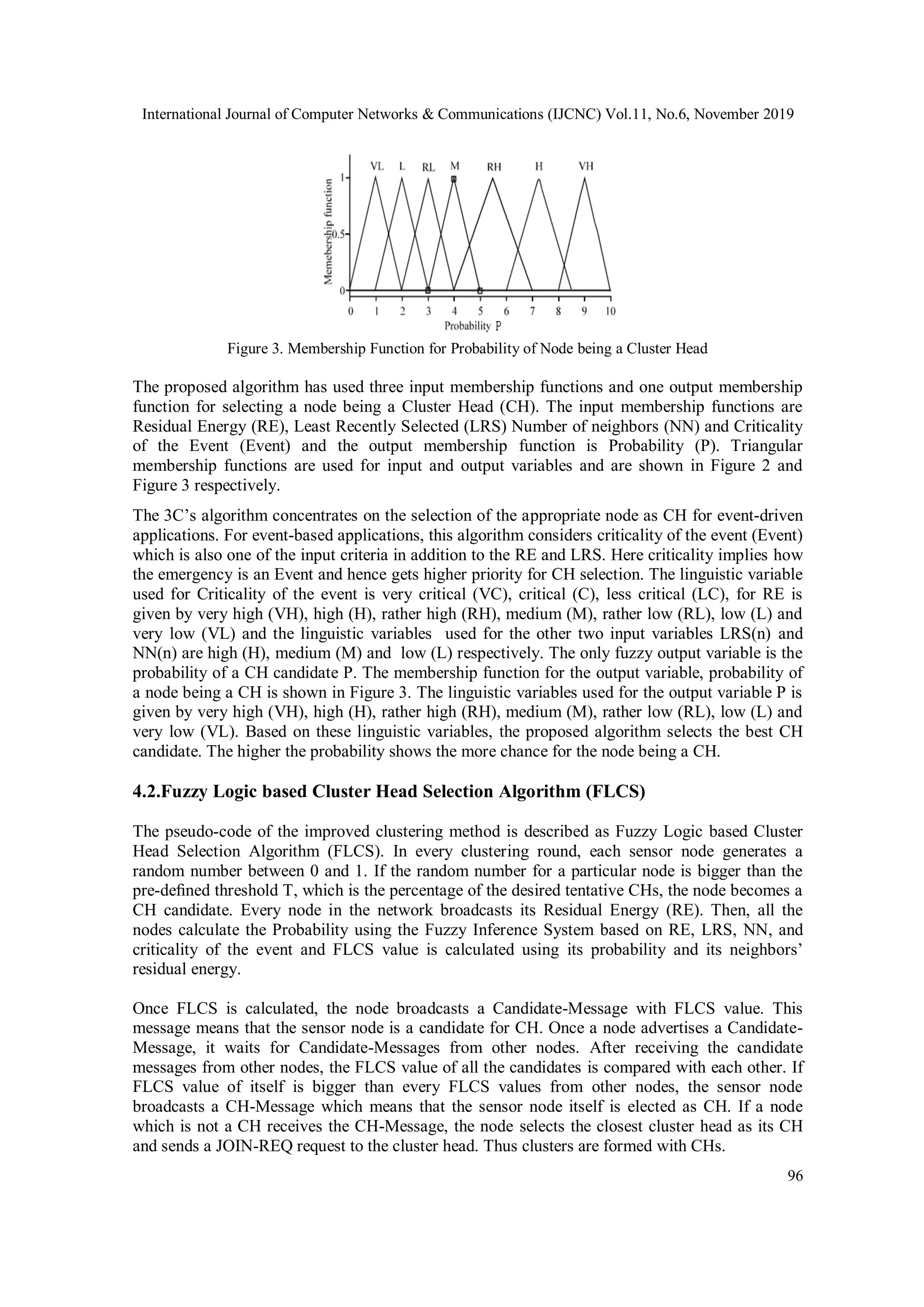 International Journal of Computer Networks & Communications (IJCNC) Vol.11, No.6, November 2019 96 Figure 3. Membership Function for Probability of Node being a Cluster Head The proposed algorithm has used three input membership functions and one output membership function for selecting a node being a Cluster Head (CH). The input membership functions are Residual Energy (RE), Least Recently Selected (LRS) Number of neighbors (NN) and Criticality of the Event (Event) and the output membership function is Probability (P). Triangular membership functions are used for input and output variables and are shown in Figure 2 and Figure 3 respectively. The 3C’s algorithm concentrates on the selection of the appropriate node as CH for event-driven applications. For event-based applications, this algorithm considers criticality of the event (Event) which is also one of the input criteria in addition to the RE and LRS. Here criticality implies how the emergency is an Event and hence gets higher priority for CH selection. The linguistic variable used for Criticality of the event is very critical (VC), critical (C), less critical (LC), for RE is given by very high (VH), high (H), rather high (RH), medium (M), rather low (RL), low (L) and very low (VL) and the linguistic variables used for the other two input variables LRS(n) and NN(n) are high (H), medium (M) and low (L) respectively. The only fuzzy output variable is the probability of a CH candidate P. The membership function for the output variable, probability of a node being a CH is shown in Figure 3. The linguistic variables used for the output variable P is given by very high (VH), high (H), rather high (RH), medium (M), rather low (RL), low (L) and very low (VL). Based on these linguistic variables, the proposed algorithm selects the best CH candidate. The higher the probability shows the more chance for the node being a CH. 4.2.Fuzzy Logic based Cluster Head Selection Algorithm (FLCS) The pseudo-code of the improved clustering method is described as Fuzzy Logic based Cluster Head Selection Algorithm (FLCS). In every clustering round, each sensor node generates a random number between 0 and 1. If the random number for a particular node is bigger than the pre-deﬁned threshold T, which is the percentage of the desired tentative CHs, the node becomes a CH candidate. Every node in the network broadcasts its Residual Energy (RE). Then, all the nodes calculate the Probability using the Fuzzy Inference System based on RE, LRS, NN, and criticality of the event and FLCS value is calculated using its probability and its neighbors’ residual energy. Once FLCS is calculated, the node broadcasts a Candidate-Message with FLCS value. This message means that the sensor node is a candidate for CH. Once a node advertises a Candidate- Message, it waits for Candidate-Messages from other nodes. After receiving the candidate messages from other nodes, the FLCS value of all the candidates is compared with each other. If FLCS value of itself is bigger than every FLCS values from other nodes, the sensor node broadcasts a CH-Message which means that the sensor node itself is elected as CH. If a node which is not a CH receives the CH-Message, the node selects the closest cluster head as its CH and sends a JOIN-REQ request to the cluster head. Thus clusters are formed with CHs. 