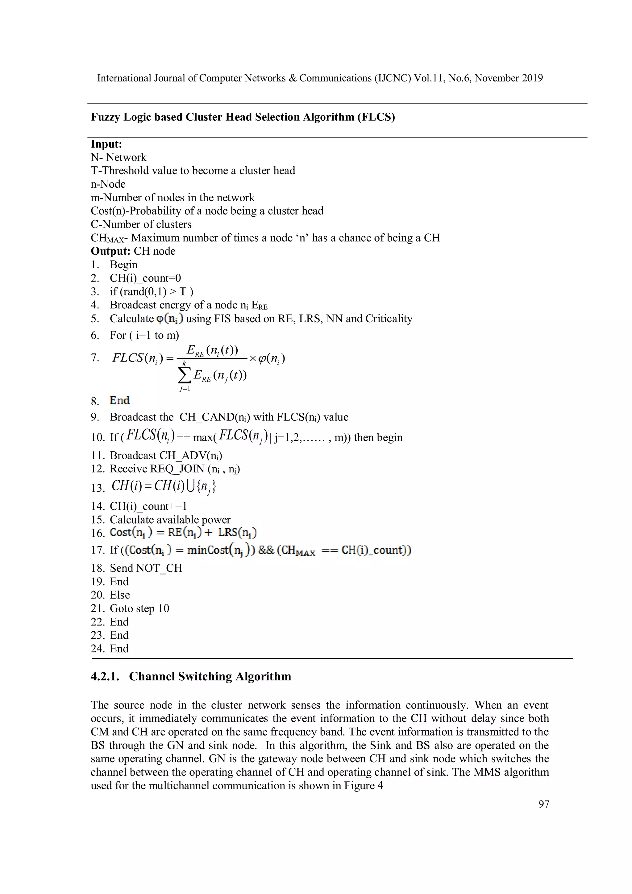 International Journal of Computer Networks & Communications (IJCNC) Vol.11, No.6, November 2019 97 Fuzzy Logic based Cluster Head Selection Algorithm (FLCS) Input: N- Network T-Threshold value to become a cluster head n-Node m-Number of nodes in the network Cost(n)-Probability of a node being a cluster head C-Number of clusters CHMAX- Maximum number of times a node ‘n’ has a chance of being a CH Output: CH node 1. Begin 2. CH(i)_count=0 3. if (rand(0,1) > T ) 4. Broadcast energy of a node ni ERE 5. Calculate using FIS based on RE, LRS, NN and Criticality 6. For ( i=1 to m) 7. 1 ( ( )) ( ) ( ) ( ( )) RE i i ik RE j j E n t FLCS n n E n t      8. 9. Broadcast the CH_CAND(ni) with FLCS(ni) value 10. If ( ( )iFLCS n == max( ( )jFLCS n | j=1,2,…… , m)) then begin 11. Broadcast CH_ADV(ni) 12. Receive REQ_JOIN (ni , nj) 13. ( ) ( ) { }jCH i CH i n 14. CH(i)_count+=1 15. Calculate available power 16. 17. If ( 18. Send NOT_CH 19. End 20. Else 21. Goto step 10 22. End 23. End 24. End 4.2.1. Channel Switching Algorithm The source node in the cluster network senses the information continuously. When an event occurs, it immediately communicates the event information to the CH without delay since both CM and CH are operated on the same frequency band. The event information is transmitted to the BS through the GN and sink node. In this algorithm, the Sink and BS also are operated on the same operating channel. GN is the gateway node between CH and sink node which switches the channel between the operating channel of CH and operating channel of sink. The MMS algorithm used for the multichannel communication is shown in Figure 4 