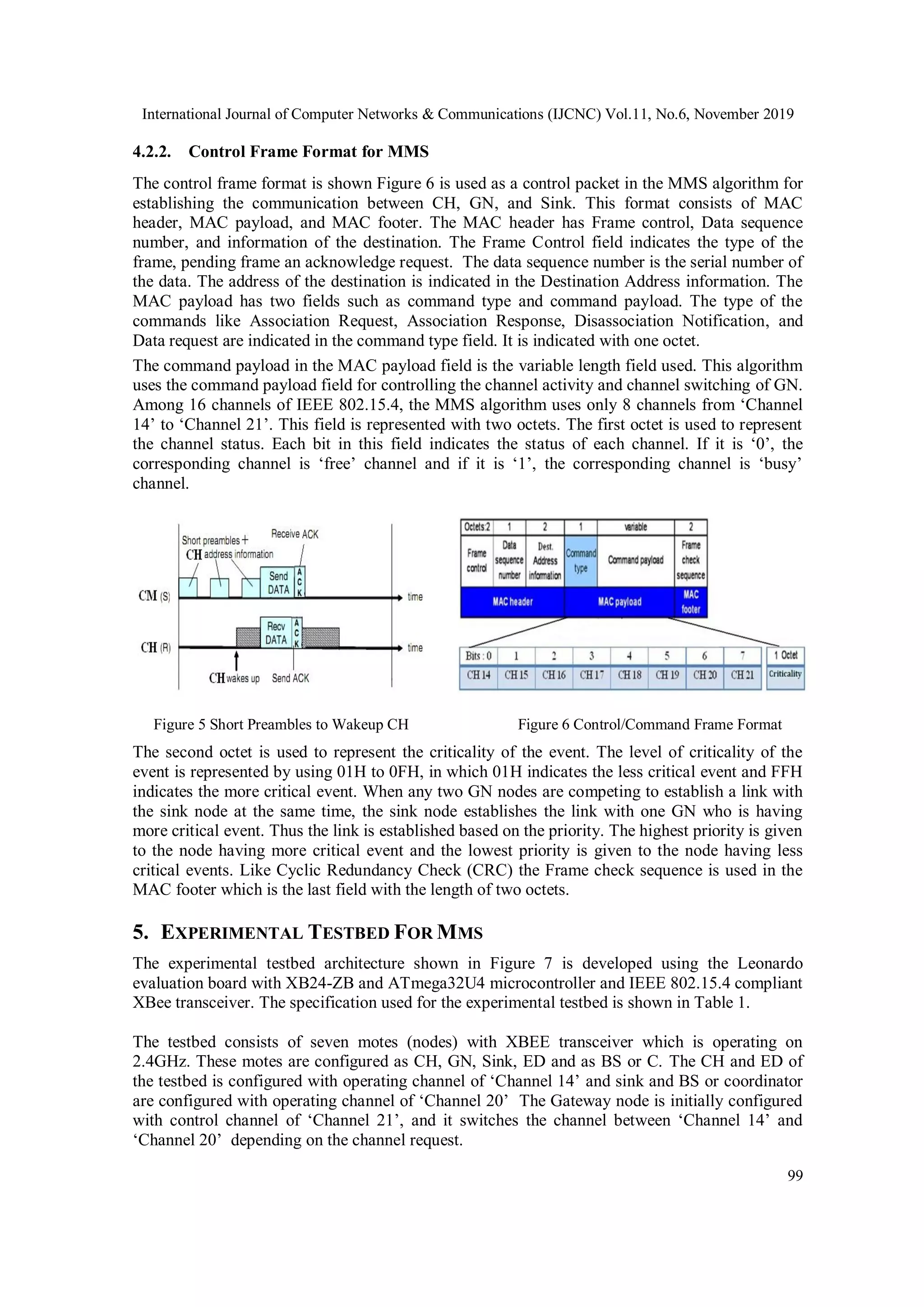 International Journal of Computer Networks & Communications (IJCNC) Vol.11, No.6, November 2019 99 4.2.2. Control Frame Format for MMS The control frame format is shown Figure 6 is used as a control packet in the MMS algorithm for establishing the communication between CH, GN, and Sink. This format consists of MAC header, MAC payload, and MAC footer. The MAC header has Frame control, Data sequence number, and information of the destination. The Frame Control field indicates the type of the frame, pending frame an acknowledge request. The data sequence number is the serial number of the data. The address of the destination is indicated in the Destination Address information. The MAC payload has two fields such as command type and command payload. The type of the commands like Association Request, Association Response, Disassociation Notification, and Data request are indicated in the command type field. It is indicated with one octet. The command payload in the MAC payload field is the variable length field used. This algorithm uses the command payload field for controlling the channel activity and channel switching of GN. Among 16 channels of IEEE 802.15.4, the MMS algorithm uses only 8 channels from ‘Channel 14’ to ‘Channel 21’. This field is represented with two octets. The first octet is used to represent the channel status. Each bit in this field indicates the status of each channel. If it is ‘0’, the corresponding channel is ‘free’ channel and if it is ‘1’, the corresponding channel is ‘busy’ channel. Figure 5 Short Preambles to Wakeup CH Figure 6 Control/Command Frame Format The second octet is used to represent the criticality of the event. The level of criticality of the event is represented by using 01H to 0FH, in which 01H indicates the less critical event and FFH indicates the more critical event. When any two GN nodes are competing to establish a link with the sink node at the same time, the sink node establishes the link with one GN who is having more critical event. Thus the link is established based on the priority. The highest priority is given to the node having more critical event and the lowest priority is given to the node having less critical events. Like Cyclic Redundancy Check (CRC) the Frame check sequence is used in the MAC footer which is the last field with the length of two octets. 5. EXPERIMENTAL TESTBED FOR MMS The experimental testbed architecture shown in Figure 7 is developed using the Leonardo evaluation board with XB24-ZB and ATmega32U4 microcontroller and IEEE 802.15.4 compliant XBee transceiver. The specification used for the experimental testbed is shown in Table 1. The testbed consists of seven motes (nodes) with XBEE transceiver which is operating on 2.4GHz. These motes are configured as CH, GN, Sink, ED and as BS or C. The CH and ED of the testbed is configured with operating channel of ‘Channel 14’ and sink and BS or coordinator are configured with operating channel of ‘Channel 20’ The Gateway node is initially configured with control channel of ‘Channel 21’, and it switches the channel between ‘Channel 14’ and ‘Channel 20’ depending on the channel request. 