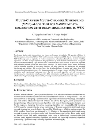 International Journal of Computer Networks & Communications (IJCNC) Vol.11, No.6, November 2019
DOI: 10.5121/ijcnc.2019.11606 91
MULTI-CLUSTER MULTI-CHANNEL SCHEDULING
(MMS) ALGORITHM FOR MAXIMUM DATA
COLLECTION WITH DELAY MINIMIZATION IN WSN
A. Vijayalakshmi1
and P. Vanaja Ranjan2
1
Department of Electronics and Communication Engineering
Vels Institute of Science, Technology and Advanced Studies (VISTAS), Chennai, India
2
Department of Electrical and Electronics Engineering, College of Engineering
Anna University, Chennai. India
ABSTRACT
Interference during data transmission can cause performance degradation like packet collisions in
Wireless Sensor Networks (WSNs). While multi-channels available in IEEE 802.15.4 protocol standard
WSN technology can be exploited to reduce interference, allocating channel and channel switching
algorithms can have a major impact on the performance of multi-channel communication. This paper
presents an improved Fuzzy Logic based Cluster Formation and Cluster Head (CH) Selection algorithm
with enhanced network lifetime for multi-cluster topology. The Multi-Cluster Multi-Channel Scheduling
(MMS) algorithm proposed in this paper improves the data collection by minimizing the maximum
interference and collision. The presented work has developed Cluster formation and cluster head (CH)
selection algorithm and Interference-free data communication by proper channel scheduled. The extensive
simulation and experimental outcomes prove that the proposed algorithm not only provides an
interference-free transmission but also provides delay minimization and longevity of the network lifetime,
which makes the presented algorithm suitable for energy-constrained wireless sensor networks.
KEYWORDS
Wireless Sensor Networks, Fuzzy Logic, Cluster Formation, Cluster Head, Channel Assignment, Channel
Switching, Delay Minimization, Network Lifetime.
1. INTRODUCTION
Wireless Sensor Networks (WSNs) typically have no fixed infrastructure like wired network and
wireless sensor nodes have constrained resources and limited amount of energy sourses. Thus, the
main constraint of designing a communication algorithm is to minimize the energy consumption
of a node and to enhance the network lifetime. To achieve these goals, most researchers had
designed energy-efficient protocols and algorithms [22]. One of the most popular strategies used
for this purpose is clustering. The various clustering algorithms were presented by [1]. Clustering
in WSNs can be considered as the actual partitioning of dynamic nodes in the distributed sensor
network structure into several clusters discussed by [2] and energy efficient routing protocol for
WSN based on fuzzy logic was discussed by [3]. Clusters of the nodes in the distributed sensor
network structure are formed concerning their distance between each other. These nodes which
are located within their radio transmission range, setup a bidirectional communication link
between them. Typical clustering algorithms are known as single-hop clustering algorithms
presented by [2] and multi-hop clustering algorithms presented by [4].
 