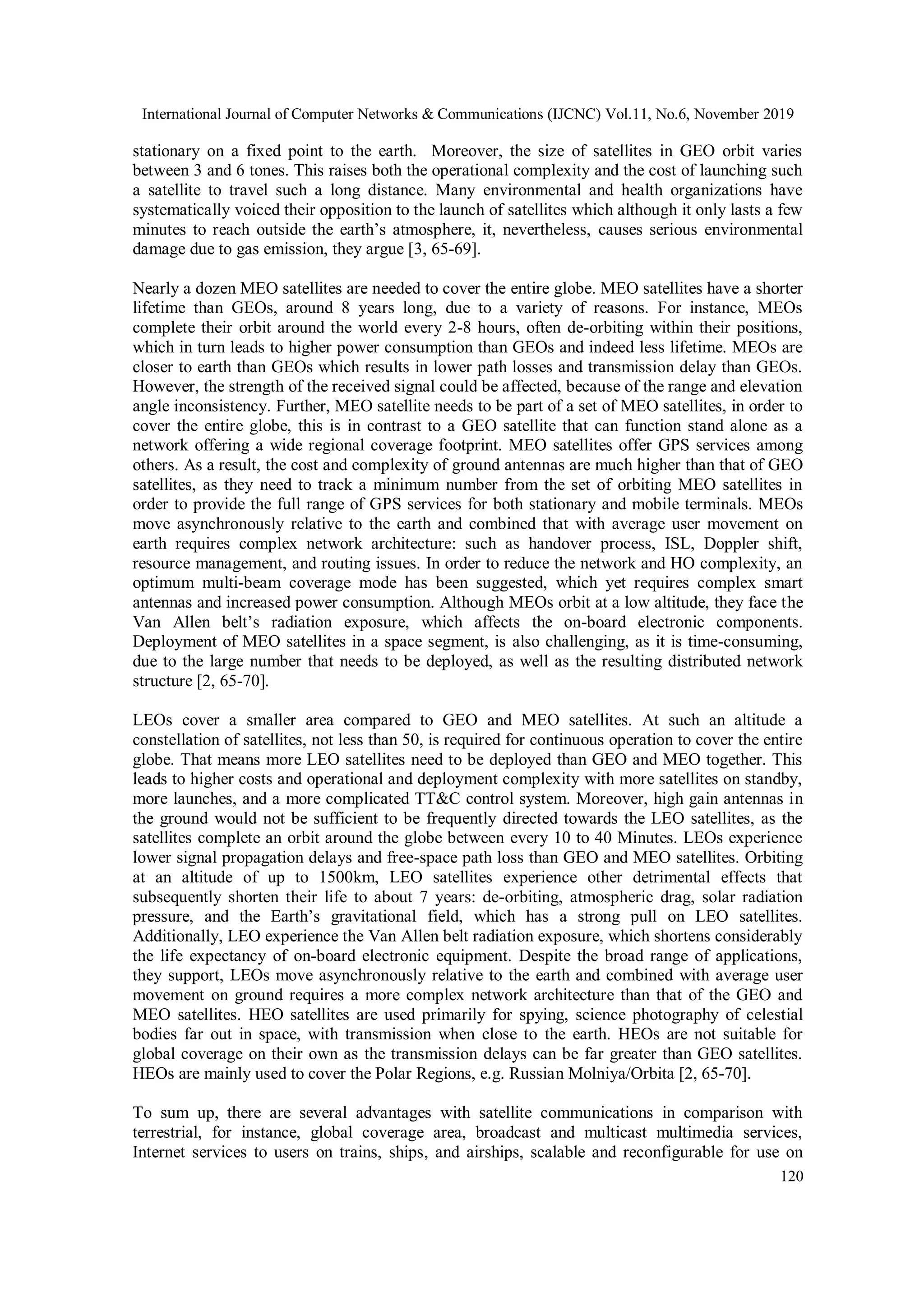 International Journal of Computer Networks & Communications (IJCNC) Vol.11, No.6, November 2019
120
stationary on a fixed point to the earth. Moreover, the size of satellites in GEO orbit varies
between 3 and 6 tones. This raises both the operational complexity and the cost of launching such
a satellite to travel such a long distance. Many environmental and health organizations have
systematically voiced their opposition to the launch of satellites which although it only lasts a few
minutes to reach outside the earth’s atmosphere, it, nevertheless, causes serious environmental
damage due to gas emission, they argue [3, 65-69].
Nearly a dozen MEO satellites are needed to cover the entire globe. MEO satellites have a shorter
lifetime than GEOs, around 8 years long, due to a variety of reasons. For instance, MEOs
complete their orbit around the world every 2-8 hours, often de-orbiting within their positions,
which in turn leads to higher power consumption than GEOs and indeed less lifetime. MEOs are
closer to earth than GEOs which results in lower path losses and transmission delay than GEOs.
However, the strength of the received signal could be affected, because of the range and elevation
angle inconsistency. Further, MEO satellite needs to be part of a set of MEO satellites, in order to
cover the entire globe, this is in contrast to a GEO satellite that can function stand alone as a
network offering a wide regional coverage footprint. MEO satellites offer GPS services among
others. As a result, the cost and complexity of ground antennas are much higher than that of GEO
satellites, as they need to track a minimum number from the set of orbiting MEO satellites in
order to provide the full range of GPS services for both stationary and mobile terminals. MEOs
move asynchronously relative to the earth and combined that with average user movement on
earth requires complex network architecture: such as handover process, ISL, Doppler shift,
resource management, and routing issues. In order to reduce the network and HO complexity, an
optimum multi-beam coverage mode has been suggested, which yet requires complex smart
antennas and increased power consumption. Although MEOs orbit at a low altitude, they face the
Van Allen belt’s radiation exposure, which affects the on-board electronic components.
Deployment of MEO satellites in a space segment, is also challenging, as it is time-consuming,
due to the large number that needs to be deployed, as well as the resulting distributed network
structure [2, 65-70].
LEOs cover a smaller area compared to GEO and MEO satellites. At such an altitude a
constellation of satellites, not less than 50, is required for continuous operation to cover the entire
globe. That means more LEO satellites need to be deployed than GEO and MEO together. This
leads to higher costs and operational and deployment complexity with more satellites on standby,
more launches, and a more complicated TT&C control system. Moreover, high gain antennas in
the ground would not be sufficient to be frequently directed towards the LEO satellites, as the
satellites complete an orbit around the globe between every 10 to 40 Minutes. LEOs experience
lower signal propagation delays and free-space path loss than GEO and MEO satellites. Orbiting
at an altitude of up to 1500km, LEO satellites experience other detrimental effects that
subsequently shorten their life to about 7 years: de-orbiting, atmospheric drag, solar radiation
pressure, and the Earth’s gravitational field, which has a strong pull on LEO satellites.
Additionally, LEO experience the Van Allen belt radiation exposure, which shortens considerably
the life expectancy of on-board electronic equipment. Despite the broad range of applications,
they support, LEOs move asynchronously relative to the earth and combined with average user
movement on ground requires a more complex network architecture than that of the GEO and
MEO satellites. HEO satellites are used primarily for spying, science photography of celestial
bodies far out in space, with transmission when close to the earth. HEOs are not suitable for
global coverage on their own as the transmission delays can be far greater than GEO satellites.
HEOs are mainly used to cover the Polar Regions, e.g. Russian Molniya/Orbita [2, 65-70].
To sum up, there are several advantages with satellite communications in comparison with
terrestrial, for instance, global coverage area, broadcast and multicast multimedia services,
Internet services to users on trains, ships, and airships, scalable and reconfigurable for use on
 