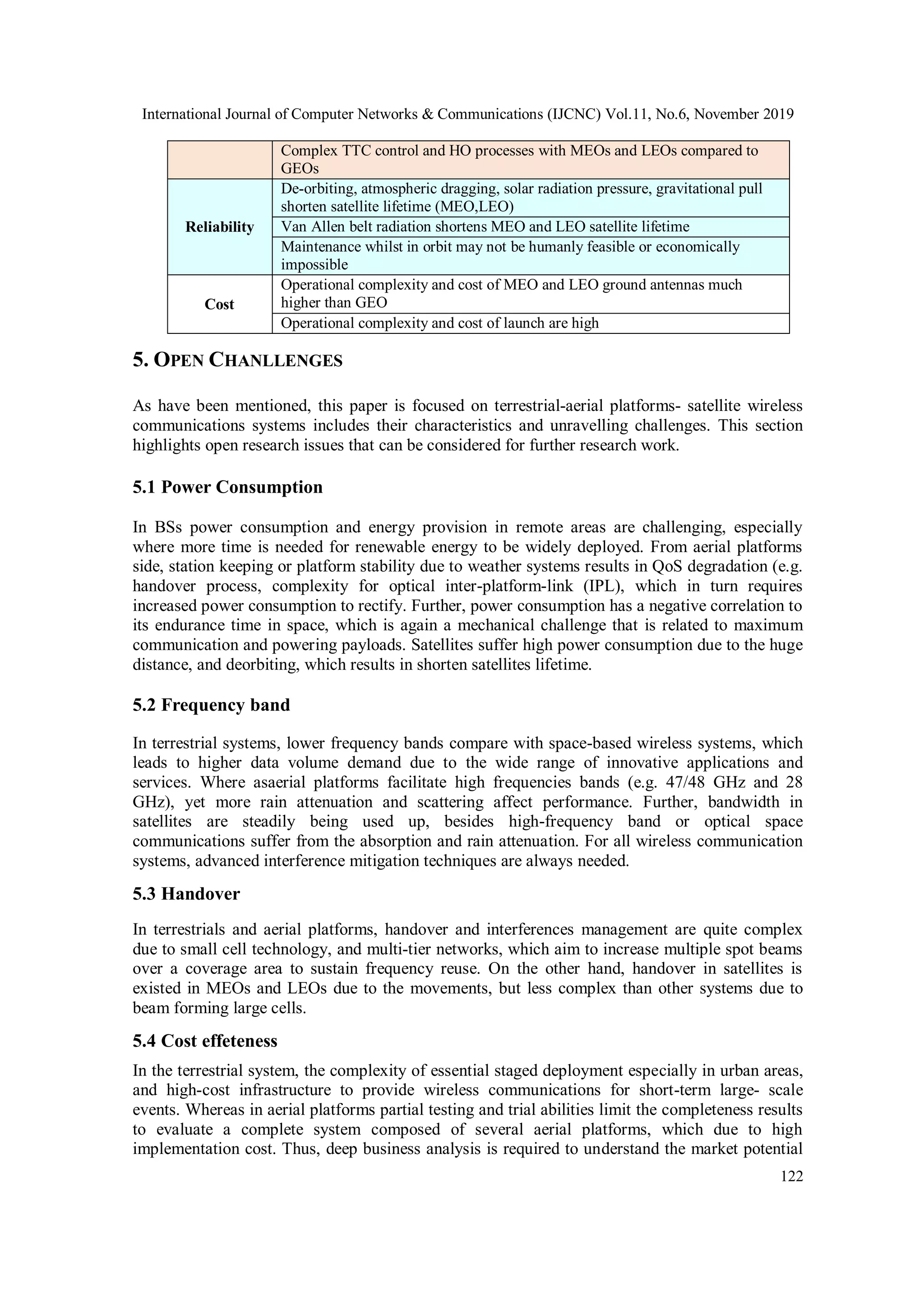 International Journal of Computer Networks & Communications (IJCNC) Vol.11, No.6, November 2019
122
Complex TTC control and HO processes with MEOs and LEOs compared to
GEOs
Reliability
De-orbiting, atmospheric dragging, solar radiation pressure, gravitational pull
shorten satellite lifetime (MEO,LEO)
Van Allen belt radiation shortens MEO and LEO satellite lifetime
Maintenance whilst in orbit may not be humanly feasible or economically
impossible
Cost
Operational complexity and cost of MEO and LEO ground antennas much
higher than GEO
Operational complexity and cost of launch are high
5. OPEN CHANLLENGES
As have been mentioned, this paper is focused on terrestrial-aerial platforms- satellite wireless
communications systems includes their characteristics and unravelling challenges. This section
highlights open research issues that can be considered for further research work.
5.1 Power Consumption
In BSs power consumption and energy provision in remote areas are challenging, especially
where more time is needed for renewable energy to be widely deployed. From aerial platforms
side, station keeping or platform stability due to weather systems results in QoS degradation (e.g.
handover process, complexity for optical inter-platform-link (IPL), which in turn requires
increased power consumption to rectify. Further, power consumption has a negative correlation to
its endurance time in space, which is again a mechanical challenge that is related to maximum
communication and powering payloads. Satellites suffer high power consumption due to the huge
distance, and deorbiting, which results in shorten satellites lifetime.
5.2 Frequency band
In terrestrial systems, lower frequency bands compare with space-based wireless systems, which
leads to higher data volume demand due to the wide range of innovative applications and
services. Where asaerial platforms facilitate high frequencies bands (e.g. 47/48 GHz and 28
GHz), yet more rain attenuation and scattering affect performance. Further, bandwidth in
satellites are steadily being used up, besides high-frequency band or optical space
communications suffer from the absorption and rain attenuation. For all wireless communication
systems, advanced interference mitigation techniques are always needed.
5.3 Handover
In terrestrials and aerial platforms, handover and interferences management are quite complex
due to small cell technology, and multi-tier networks, which aim to increase multiple spot beams
over a coverage area to sustain frequency reuse. On the other hand, handover in satellites is
existed in MEOs and LEOs due to the movements, but less complex than other systems due to
beam forming large cells.
5.4 Cost effeteness
In the terrestrial system, the complexity of essential staged deployment especially in urban areas,
and high-cost infrastructure to provide wireless communications for short-term large- scale
events. Whereas in aerial platforms partial testing and trial abilities limit the completeness results
to evaluate a complete system composed of several aerial platforms, which due to high
implementation cost. Thus, deep business analysis is required to understand the market potential
 