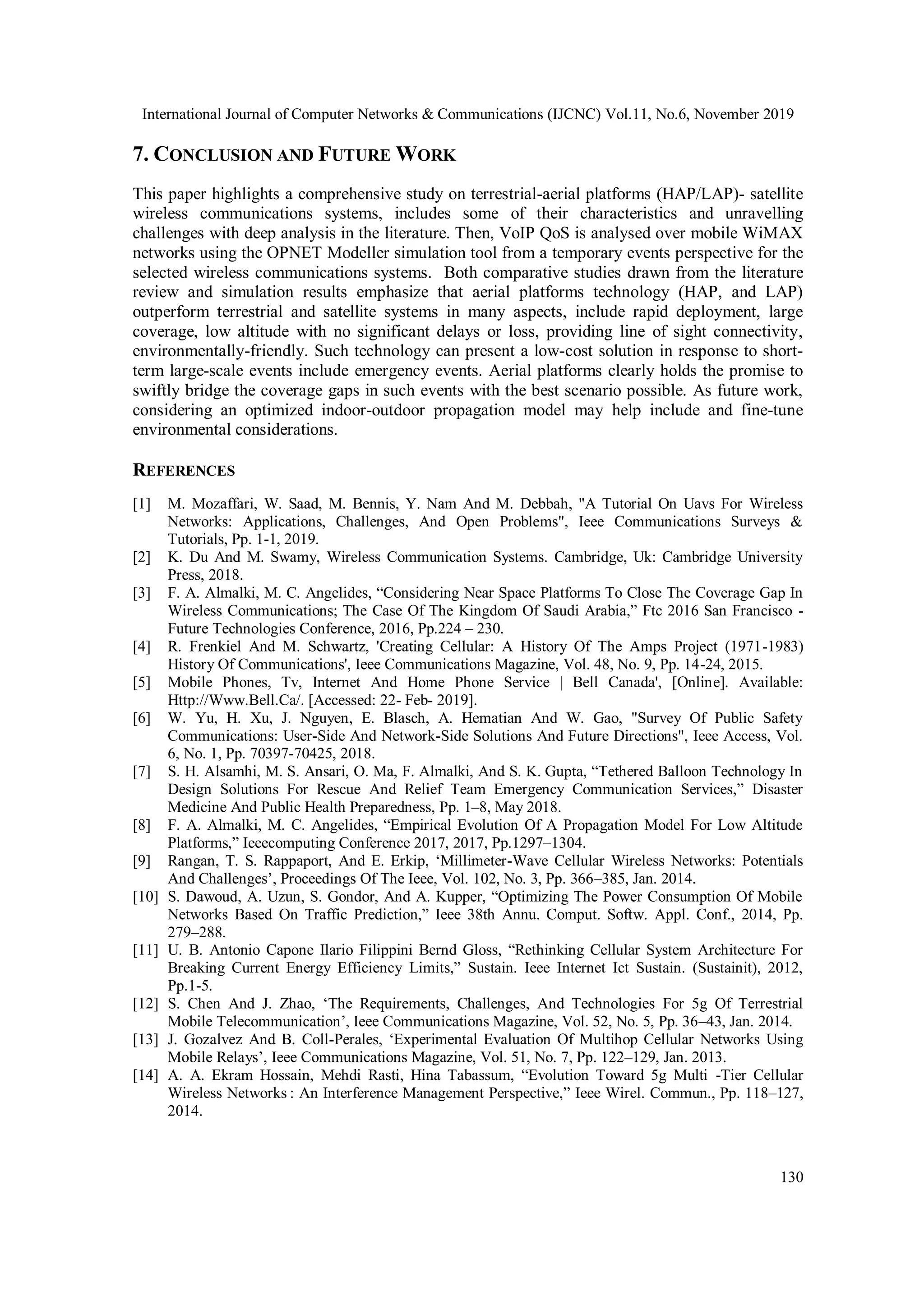 International Journal of Computer Networks & Communications (IJCNC) Vol.11, No.6, November 2019
130
7. CONCLUSION AND FUTURE WORK
This paper highlights a comprehensive study on terrestrial-aerial platforms (HAP/LAP)- satellite
wireless communications systems, includes some of their characteristics and unravelling
challenges with deep analysis in the literature. Then, VoIP QoS is analysed over mobile WiMAX
networks using the OPNET Modeller simulation tool from a temporary events perspective for the
selected wireless communications systems. Both comparative studies drawn from the literature
review and simulation results emphasize that aerial platforms technology (HAP, and LAP)
outperform terrestrial and satellite systems in many aspects, include rapid deployment, large
coverage, low altitude with no significant delays or loss, providing line of sight connectivity,
environmentally-friendly. Such technology can present a low-cost solution in response to short-
term large-scale events include emergency events. Aerial platforms clearly holds the promise to
swiftly bridge the coverage gaps in such events with the best scenario possible. As future work,
considering an optimized indoor-outdoor propagation model may help include and fine-tune
environmental considerations.
REFERENCES
[1] M. Mozaffari, W. Saad, M. Bennis, Y. Nam And M. Debbah, "A Tutorial On Uavs For Wireless
Networks: Applications, Challenges, And Open Problems", Ieee Communications Surveys &
Tutorials, Pp. 1-1, 2019.
[2] K. Du And M. Swamy, Wireless Communication Systems. Cambridge, Uk: Cambridge University
Press, 2018.
[3] F. A. Almalki, M. C. Angelides, “Considering Near Space Platforms To Close The Coverage Gap In
Wireless Communications; The Case Of The Kingdom Of Saudi Arabia,” Ftc 2016 San Francisco -
Future Technologies Conference, 2016, Pp.224 – 230.
[4] R. Frenkiel And M. Schwartz, 'Creating Cellular: A History Of The Amps Project (1971-1983)
History Of Communications', Ieee Communications Magazine, Vol. 48, No. 9, Pp. 14-24, 2015.
[5] Mobile Phones, Tv, Internet And Home Phone Service | Bell Canada', [Online]. Available:
Http://Www.Bell.Ca/. [Accessed: 22- Feb- 2019].
[6] W. Yu, H. Xu, J. Nguyen, E. Blasch, A. Hematian And W. Gao, "Survey Of Public Safety
Communications: User-Side And Network-Side Solutions And Future Directions", Ieee Access, Vol.
6, No. 1, Pp. 70397-70425, 2018.
[7] S. H. Alsamhi, M. S. Ansari, O. Ma, F. Almalki, And S. K. Gupta, “Tethered Balloon Technology In
Design Solutions For Rescue And Relief Team Emergency Communication Services,” Disaster
Medicine And Public Health Preparedness, Pp. 1–8, May 2018.
[8] F. A. Almalki, M. C. Angelides, “Empirical Evolution Of A Propagation Model For Low Altitude
Platforms,” Ieeecomputing Conference 2017, 2017, Pp.1297–1304.
[9] Rangan, T. S. Rappaport, And E. Erkip, ‘Millimeter-Wave Cellular Wireless Networks: Potentials
And Challenges’, Proceedings Of The Ieee, Vol. 102, No. 3, Pp. 366–385, Jan. 2014.
[10] S. Dawoud, A. Uzun, S. Gondor, And A. Kupper, “Optimizing The Power Consumption Of Mobile
Networks Based On Traffic Prediction,” Ieee 38th Annu. Comput. Softw. Appl. Conf., 2014, Pp.
279–288.
[11] U. B. Antonio Capone Ilario Filippini Bernd Gloss, “Rethinking Cellular System Architecture For
Breaking Current Energy Efficiency Limits,” Sustain. Ieee Internet Ict Sustain. (Sustainit), 2012,
Pp.1-5.
[12] S. Chen And J. Zhao, ‘The Requirements, Challenges, And Technologies For 5g Of Terrestrial
Mobile Telecommunication’, Ieee Communications Magazine, Vol. 52, No. 5, Pp. 36–43, Jan. 2014.
[13] J. Gozalvez And B. Coll-Perales, ‘Experimental Evaluation Of Multihop Cellular Networks Using
Mobile Relays’, Ieee Communications Magazine, Vol. 51, No. 7, Pp. 122–129, Jan. 2013.
[14] A. A. Ekram Hossain, Mehdi Rasti, Hina Tabassum, “Evolution Toward 5g Multi -Tier Cellular
Wireless Networks : An Interference Management Perspective,” Ieee Wirel. Commun., Pp. 118–127,
2014.
 
