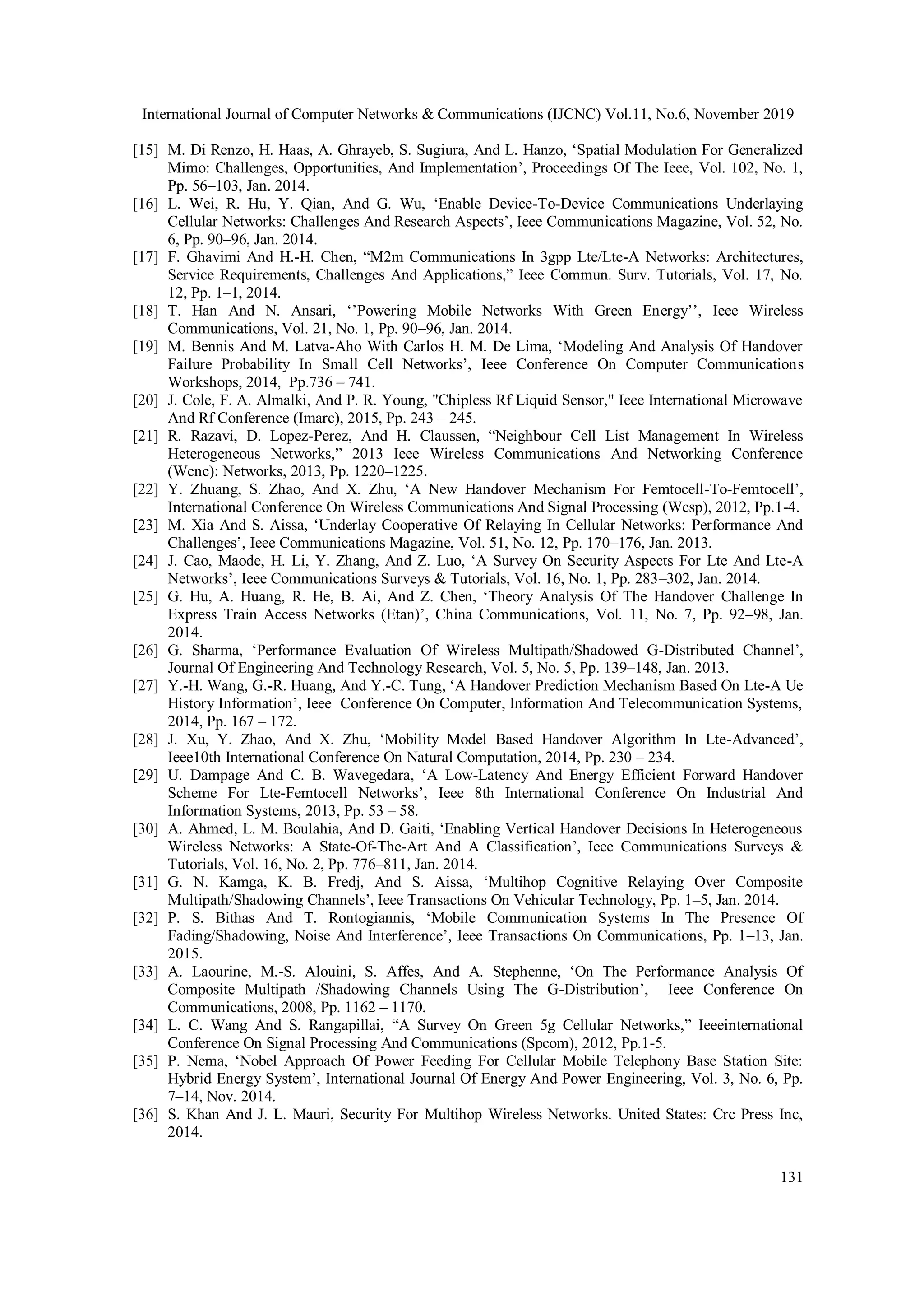 International Journal of Computer Networks & Communications (IJCNC) Vol.11, No.6, November 2019
131
[15] M. Di Renzo, H. Haas, A. Ghrayeb, S. Sugiura, And L. Hanzo, ‘Spatial Modulation For Generalized
Mimo: Challenges, Opportunities, And Implementation’, Proceedings Of The Ieee, Vol. 102, No. 1,
Pp. 56–103, Jan. 2014.
[16] L. Wei, R. Hu, Y. Qian, And G. Wu, ‘Enable Device-To-Device Communications Underlaying
Cellular Networks: Challenges And Research Aspects’, Ieee Communications Magazine, Vol. 52, No.
6, Pp. 90–96, Jan. 2014.
[17] F. Ghavimi And H.-H. Chen, “M2m Communications In 3gpp Lte/Lte-A Networks: Architectures,
Service Requirements, Challenges And Applications,” Ieee Commun. Surv. Tutorials, Vol. 17, No.
12, Pp. 1–1, 2014.
[18] T. Han And N. Ansari, ‘’Powering Mobile Networks With Green Energy’’, Ieee Wireless
Communications, Vol. 21, No. 1, Pp. 90–96, Jan. 2014.
[19] M. Bennis And M. Latva-Aho With Carlos H. M. De Lima, ‘Modeling And Analysis Of Handover
Failure Probability In Small Cell Networks’, Ieee Conference On Computer Communications
Workshops, 2014, Pp.736 – 741.
[20] J. Cole, F. A. Almalki, And P. R. Young, "Chipless Rf Liquid Sensor," Ieee International Microwave
And Rf Conference (Imarc), 2015, Pp. 243 – 245.
[21] R. Razavi, D. Lopez-Perez, And H. Claussen, “Neighbour Cell List Management In Wireless
Heterogeneous Networks,” 2013 Ieee Wireless Communications And Networking Conference
(Wcnc): Networks, 2013, Pp. 1220–1225.
[22] Y. Zhuang, S. Zhao, And X. Zhu, ‘A New Handover Mechanism For Femtocell-To-Femtocell’,
International Conference On Wireless Communications And Signal Processing (Wcsp), 2012, Pp.1-4.
[23] M. Xia And S. Aissa, ‘Underlay Cooperative Of Relaying In Cellular Networks: Performance And
Challenges’, Ieee Communications Magazine, Vol. 51, No. 12, Pp. 170–176, Jan. 2013.
[24] J. Cao, Maode, H. Li, Y. Zhang, And Z. Luo, ‘A Survey On Security Aspects For Lte And Lte-A
Networks’, Ieee Communications Surveys & Tutorials, Vol. 16, No. 1, Pp. 283–302, Jan. 2014.
[25] G. Hu, A. Huang, R. He, B. Ai, And Z. Chen, ‘Theory Analysis Of The Handover Challenge In
Express Train Access Networks (Etan)’, China Communications, Vol. 11, No. 7, Pp. 92–98, Jan.
2014.
[26] G. Sharma, ‘Performance Evaluation Of Wireless Multipath/Shadowed G-Distributed Channel’,
Journal Of Engineering And Technology Research, Vol. 5, No. 5, Pp. 139–148, Jan. 2013.
[27] Y.-H. Wang, G.-R. Huang, And Y.-C. Tung, ‘A Handover Prediction Mechanism Based On Lte-A Ue
History Information’, Ieee Conference On Computer, Information And Telecommunication Systems,
2014, Pp. 167 – 172.
[28] J. Xu, Y. Zhao, And X. Zhu, ‘Mobility Model Based Handover Algorithm In Lte-Advanced’,
Ieee10th International Conference On Natural Computation, 2014, Pp. 230 – 234.
[29] U. Dampage And C. B. Wavegedara, ‘A Low-Latency And Energy Efficient Forward Handover
Scheme For Lte-Femtocell Networks’, Ieee 8th International Conference On Industrial And
Information Systems, 2013, Pp. 53 – 58.
[30] A. Ahmed, L. M. Boulahia, And D. Gaiti, ‘Enabling Vertical Handover Decisions In Heterogeneous
Wireless Networks: A State-Of-The-Art And A Classification’, Ieee Communications Surveys &
Tutorials, Vol. 16, No. 2, Pp. 776–811, Jan. 2014.
[31] G. N. Kamga, K. B. Fredj, And S. Aissa, ‘Multihop Cognitive Relaying Over Composite
Multipath/Shadowing Channels’, Ieee Transactions On Vehicular Technology, Pp. 1–5, Jan. 2014.
[32] P. S. Bithas And T. Rontogiannis, ‘Mobile Communication Systems In The Presence Of
Fading/Shadowing, Noise And Interference’, Ieee Transactions On Communications, Pp. 1–13, Jan.
2015.
[33] A. Laourine, M.-S. Alouini, S. Affes, And A. Stephenne, ‘On The Performance Analysis Of
Composite Multipath /Shadowing Channels Using The G-Distribution’, Ieee Conference On
Communications, 2008, Pp. 1162 – 1170.
[34] L. C. Wang And S. Rangapillai, “A Survey On Green 5g Cellular Networks,” Ieeeinternational
Conference On Signal Processing And Communications (Spcom), 2012, Pp.1-5.
[35] P. Nema, ‘Nobel Approach Of Power Feeding For Cellular Mobile Telephony Base Station Site:
Hybrid Energy System’, International Journal Of Energy And Power Engineering, Vol. 3, No. 6, Pp.
7–14, Nov. 2014.
[36] S. Khan And J. L. Mauri, Security For Multihop Wireless Networks. United States: Crc Press Inc,
2014.
 