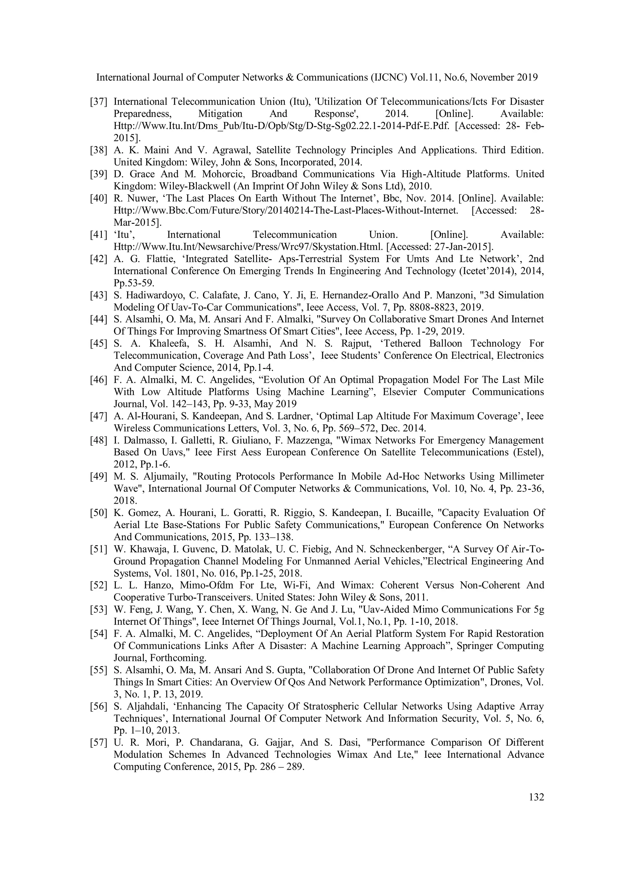 International Journal of Computer Networks & Communications (IJCNC) Vol.11, No.6, November 2019
132
[37] International Telecommunication Union (Itu), 'Utilization Of Telecommunications/Icts For Disaster
Preparedness, Mitigation And Response', 2014. [Online]. Available:
Http://Www.Itu.Int/Dms_Pub/Itu-D/Opb/Stg/D-Stg-Sg02.22.1-2014-Pdf-E.Pdf. [Accessed: 28- Feb-
2015].
[38] A. K. Maini And V. Agrawal, Satellite Technology Principles And Applications. Third Edition.
United Kingdom: Wiley, John & Sons, Incorporated, 2014.
[39] D. Grace And M. Mohorcic, Broadband Communications Via High-Altitude Platforms. United
Kingdom: Wiley-Blackwell (An Imprint Of John Wiley & Sons Ltd), 2010.
[40] R. Nuwer, ‘The Last Places On Earth Without The Internet’, Bbc, Nov. 2014. [Online]. Available:
Http://Www.Bbc.Com/Future/Story/20140214-The-Last-Places-Without-Internet. [Accessed: 28-
Mar-2015].
[41] ‘Itu’, International Telecommunication Union. [Online]. Available:
Http://Www.Itu.Int/Newsarchive/Press/Wrc97/Skystation.Html. [Accessed: 27-Jan-2015].
[42] A. G. Flattie, ‘Integrated Satellite- Aps-Terrestrial System For Umts And Lte Network’, 2nd
International Conference On Emerging Trends In Engineering And Technology (Icetet’2014), 2014,
Pp.53-59.
[43] S. Hadiwardoyo, C. Calafate, J. Cano, Y. Ji, E. Hernandez-Orallo And P. Manzoni, "3d Simulation
Modeling Of Uav-To-Car Communications", Ieee Access, Vol. 7, Pp. 8808-8823, 2019.
[44] S. Alsamhi, O. Ma, M. Ansari And F. Almalki, "Survey On Collaborative Smart Drones And Internet
Of Things For Improving Smartness Of Smart Cities", Ieee Access, Pp. 1-29, 2019.
[45] S. A. Khaleefa, S. H. Alsamhi, And N. S. Rajput, ‘Tethered Balloon Technology For
Telecommunication, Coverage And Path Loss’, Ieee Students’ Conference On Electrical, Electronics
And Computer Science, 2014, Pp.1-4.
[46] F. A. Almalki, M. C. Angelides, “Evolution Of An Optimal Propagation Model For The Last Mile
With Low Altitude Platforms Using Machine Learning”, Elsevier Computer Communications
Journal, Vol. 142–143, Pp. 9-33, May 2019
[47] A. Al-Hourani, S. Kandeepan, And S. Lardner, ‘Optimal Lap Altitude For Maximum Coverage’, Ieee
Wireless Communications Letters, Vol. 3, No. 6, Pp. 569–572, Dec. 2014.
[48] I. Dalmasso, I. Galletti, R. Giuliano, F. Mazzenga, "Wimax Networks For Emergency Management
Based On Uavs," Ieee First Aess European Conference On Satellite Telecommunications (Estel),
2012, Pp.1-6.
[49] M. S. Aljumaily, "Routing Protocols Performance In Mobile Ad-Hoc Networks Using Millimeter
Wave", International Journal Of Computer Networks & Communications, Vol. 10, No. 4, Pp. 23-36,
2018.
[50] K. Gomez, A. Hourani, L. Goratti, R. Riggio, S. Kandeepan, I. Bucaille, "Capacity Evaluation Of
Aerial Lte Base-Stations For Public Safety Communications," European Conference On Networks
And Communications, 2015, Pp. 133–138.
[51] W. Khawaja, I. Guvenc, D. Matolak, U. C. Fiebig, And N. Schneckenberger, “A Survey Of Air-To-
Ground Propagation Channel Modeling For Unmanned Aerial Vehicles,”Electrical Engineering And
Systems, Vol. 1801, No. 016, Pp.1-25, 2018.
[52] L. L. Hanzo, Mimo-Ofdm For Lte, Wi-Fi, And Wimax: Coherent Versus Non-Coherent And
Cooperative Turbo-Transceivers. United States: John Wiley & Sons, 2011.
[53] W. Feng, J. Wang, Y. Chen, X. Wang, N. Ge And J. Lu, "Uav-Aided Mimo Communications For 5g
Internet Of Things", Ieee Internet Of Things Journal, Vol.1, No.1, Pp. 1-10, 2018.
[54] F. A. Almalki, M. C. Angelides, “Deployment Of An Aerial Platform System For Rapid Restoration
Of Communications Links After A Disaster: A Machine Learning Approach”, Springer Computing
Journal, Forthcoming.
[55] S. Alsamhi, O. Ma, M. Ansari And S. Gupta, "Collaboration Of Drone And Internet Of Public Safety
Things In Smart Cities: An Overview Of Qos And Network Performance Optimization", Drones, Vol.
3, No. 1, P. 13, 2019.
[56] S. Aljahdali, ‘Enhancing The Capacity Of Stratospheric Cellular Networks Using Adaptive Array
Techniques’, International Journal Of Computer Network And Information Security, Vol. 5, No. 6,
Pp. 1–10, 2013.
[57] U. R. Mori, P. Chandarana, G. Gajjar, And S. Dasi, "Performance Comparison Of Different
Modulation Schemes In Advanced Technologies Wimax And Lte," Ieee International Advance
Computing Conference, 2015, Pp. 286 – 289.
 