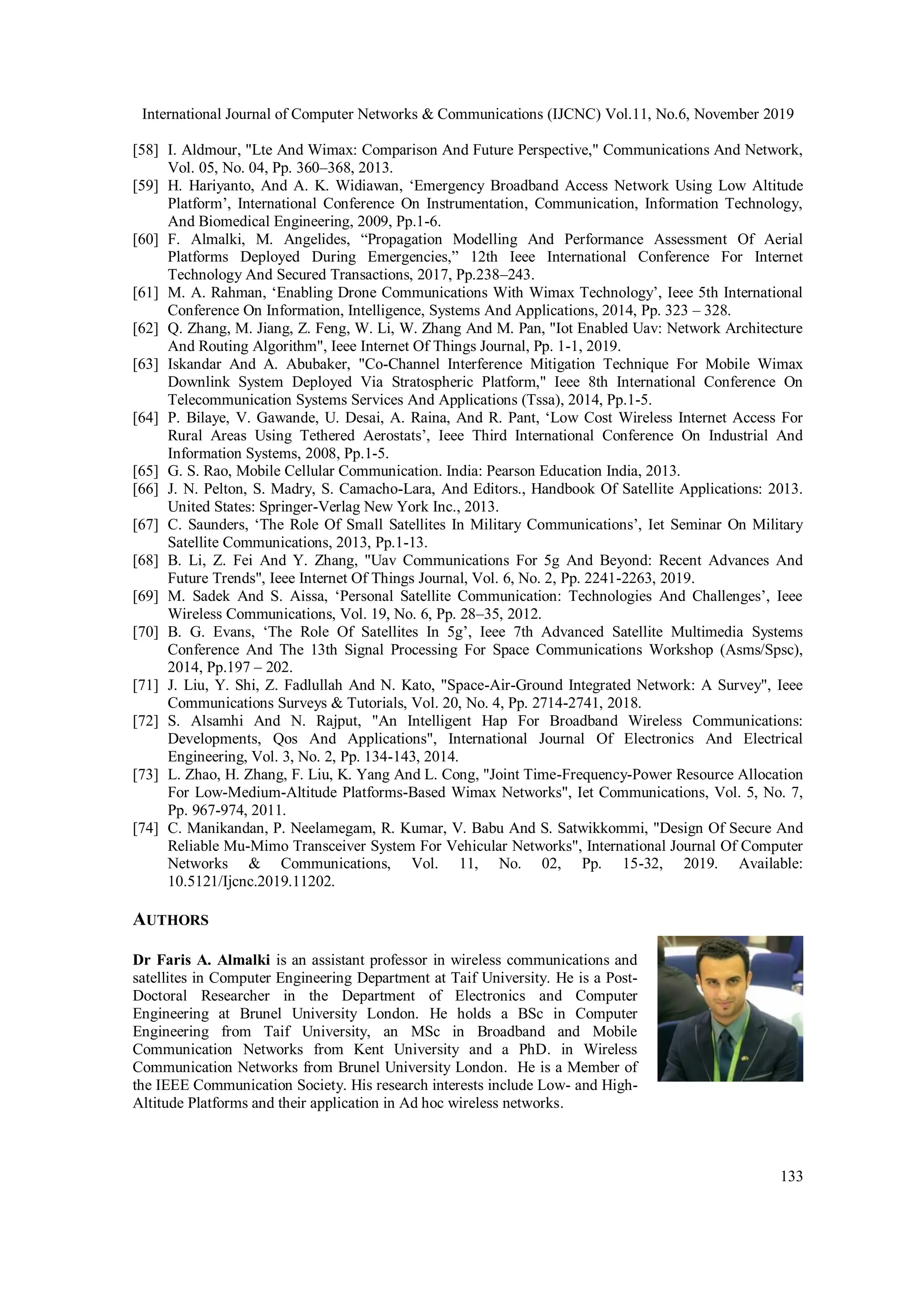 International Journal of Computer Networks & Communications (IJCNC) Vol.11, No.6, November 2019
133
[58] I. Aldmour, "Lte And Wimax: Comparison And Future Perspective," Communications And Network,
Vol. 05, No. 04, Pp. 360–368, 2013.
[59] H. Hariyanto, And A. K. Widiawan, ‘Emergency Broadband Access Network Using Low Altitude
Platform’, International Conference On Instrumentation, Communication, Information Technology,
And Biomedical Engineering, 2009, Pp.1-6.
[60] F. Almalki, M. Angelides, “Propagation Modelling And Performance Assessment Of Aerial
Platforms Deployed During Emergencies,” 12th Ieee International Conference For Internet
Technology And Secured Transactions, 2017, Pp.238–243.
[61] M. A. Rahman, ‘Enabling Drone Communications With Wimax Technology’, Ieee 5th International
Conference On Information, Intelligence, Systems And Applications, 2014, Pp. 323 – 328.
[62] Q. Zhang, M. Jiang, Z. Feng, W. Li, W. Zhang And M. Pan, "Iot Enabled Uav: Network Architecture
And Routing Algorithm", Ieee Internet Of Things Journal, Pp. 1-1, 2019.
[63] Iskandar And A. Abubaker, "Co-Channel Interference Mitigation Technique For Mobile Wimax
Downlink System Deployed Via Stratospheric Platform," Ieee 8th International Conference On
Telecommunication Systems Services And Applications (Tssa), 2014, Pp.1-5.
[64] P. Bilaye, V. Gawande, U. Desai, A. Raina, And R. Pant, ‘Low Cost Wireless Internet Access For
Rural Areas Using Tethered Aerostats’, Ieee Third International Conference On Industrial And
Information Systems, 2008, Pp.1-5.
[65] G. S. Rao, Mobile Cellular Communication. India: Pearson Education India, 2013.
[66] J. N. Pelton, S. Madry, S. Camacho-Lara, And Editors., Handbook Of Satellite Applications: 2013.
United States: Springer-Verlag New York Inc., 2013.
[67] C. Saunders, ‘The Role Of Small Satellites In Military Communications’, Iet Seminar On Military
Satellite Communications, 2013, Pp.1-13.
[68] B. Li, Z. Fei And Y. Zhang, "Uav Communications For 5g And Beyond: Recent Advances And
Future Trends", Ieee Internet Of Things Journal, Vol. 6, No. 2, Pp. 2241-2263, 2019.
[69] M. Sadek And S. Aissa, ‘Personal Satellite Communication: Technologies And Challenges’, Ieee
Wireless Communications, Vol. 19, No. 6, Pp. 28–35, 2012.
[70] B. G. Evans, ‘The Role Of Satellites In 5g’, Ieee 7th Advanced Satellite Multimedia Systems
Conference And The 13th Signal Processing For Space Communications Workshop (Asms/Spsc),
2014, Pp.197 – 202.
[71] J. Liu, Y. Shi, Z. Fadlullah And N. Kato, "Space-Air-Ground Integrated Network: A Survey", Ieee
Communications Surveys & Tutorials, Vol. 20, No. 4, Pp. 2714-2741, 2018.
[72] S. Alsamhi And N. Rajput, "An Intelligent Hap For Broadband Wireless Communications:
Developments, Qos And Applications", International Journal Of Electronics And Electrical
Engineering, Vol. 3, No. 2, Pp. 134-143, 2014.
[73] L. Zhao, H. Zhang, F. Liu, K. Yang And L. Cong, "Joint Time-Frequency-Power Resource Allocation
For Low-Medium-Altitude Platforms-Based Wimax Networks", Iet Communications, Vol. 5, No. 7,
Pp. 967-974, 2011.
[74] C. Manikandan, P. Neelamegam, R. Kumar, V. Babu And S. Satwikkommi, "Design Of Secure And
Reliable Mu-Mimo Transceiver System For Vehicular Networks", International Journal Of Computer
Networks & Communications, Vol. 11, No. 02, Pp. 15-32, 2019. Available:
10.5121/Ijcnc.2019.11202.
AUTHORS
Dr Faris A. Almalki is an assistant professor in wireless communications and
satellites in Computer Engineering Department at Taif University. He is a Post-
Doctoral Researcher in the Department of Electronics and Computer
Engineering at Brunel University London. He holds a BSc in Computer
Engineering from Taif University, an MSc in Broadband and Mobile
Communication Networks from Kent University and a PhD. in Wireless
Communication Networks from Brunel University London. He is a Member of
the IEEE Communication Society. His research interests include Low- and High-
Altitude Platforms and their application in Ad hoc wireless networks.
 