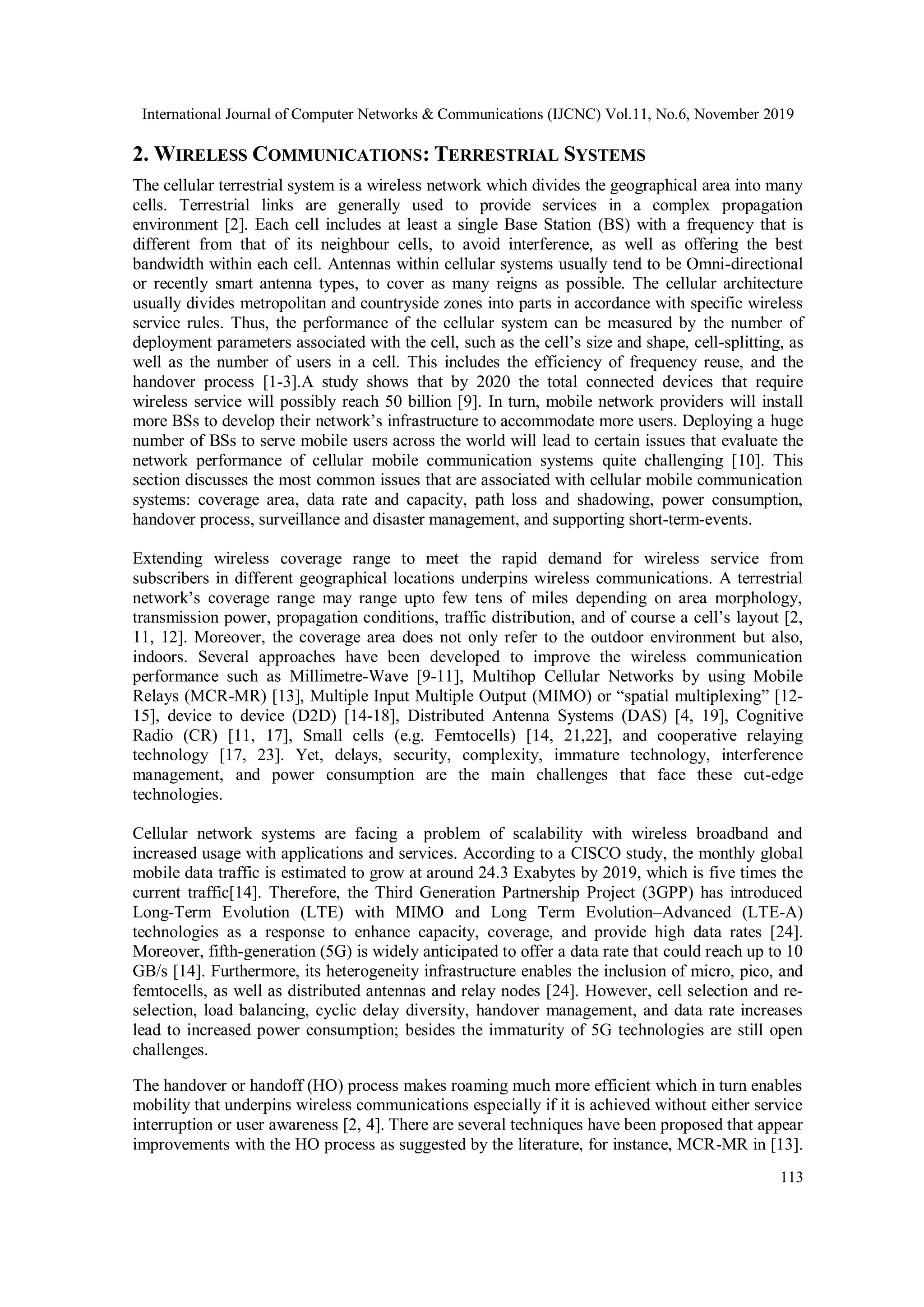International Journal of Computer Networks & Communications (IJCNC) Vol.11, No.6, November 2019
113
2. WIRELESS COMMUNICATIONS: TERRESTRIAL SYSTEMS
The cellular terrestrial system is a wireless network which divides the geographical area into many
cells. Terrestrial links are generally used to provide services in a complex propagation
environment [2]. Each cell includes at least a single Base Station (BS) with a frequency that is
different from that of its neighbour cells, to avoid interference, as well as offering the best
bandwidth within each cell. Antennas within cellular systems usually tend to be Omni-directional
or recently smart antenna types, to cover as many reigns as possible. The cellular architecture
usually divides metropolitan and countryside zones into parts in accordance with specific wireless
service rules. Thus, the performance of the cellular system can be measured by the number of
deployment parameters associated with the cell, such as the cell’s size and shape, cell-splitting, as
well as the number of users in a cell. This includes the efficiency of frequency reuse, and the
handover process [1-3].A study shows that by 2020 the total connected devices that require
wireless service will possibly reach 50 billion [9]. In turn, mobile network providers will install
more BSs to develop their network’s infrastructure to accommodate more users. Deploying a huge
number of BSs to serve mobile users across the world will lead to certain issues that evaluate the
network performance of cellular mobile communication systems quite challenging [10]. This
section discusses the most common issues that are associated with cellular mobile communication
systems: coverage area, data rate and capacity, path loss and shadowing, power consumption,
handover process, surveillance and disaster management, and supporting short-term-events.
Extending wireless coverage range to meet the rapid demand for wireless service from
subscribers in different geographical locations underpins wireless communications. A terrestrial
network’s coverage range may range upto few tens of miles depending on area morphology,
transmission power, propagation conditions, traffic distribution, and of course a cell’s layout [2,
11, 12]. Moreover, the coverage area does not only refer to the outdoor environment but also,
indoors. Several approaches have been developed to improve the wireless communication
performance such as Millimetre-Wave [9-11], Multihop Cellular Networks by using Mobile
Relays (MCR-MR) [13], Multiple Input Multiple Output (MIMO) or “spatial multiplexing” [12-
15], device to device (D2D) [14-18], Distributed Antenna Systems (DAS) [4, 19], Cognitive
Radio (CR) [11, 17], Small cells (e.g. Femtocells) [14, 21,22], and cooperative relaying
technology [17, 23]. Yet, delays, security, complexity, immature technology, interference
management, and power consumption are the main challenges that face these cut-edge
technologies.
Cellular network systems are facing a problem of scalability with wireless broadband and
increased usage with applications and services. According to a CISCO study, the monthly global
mobile data traffic is estimated to grow at around 24.3 Exabytes by 2019, which is five times the
current traffic[14]. Therefore, the Third Generation Partnership Project (3GPP) has introduced
Long-Term Evolution (LTE) with MIMO and Long Term Evolution–Advanced (LTE-A)
technologies as a response to enhance capacity, coverage, and provide high data rates [24].
Moreover, fifth-generation (5G) is widely anticipated to offer a data rate that could reach up to 10
GB/s [14]. Furthermore, its heterogeneity infrastructure enables the inclusion of micro, pico, and
femtocells, as well as distributed antennas and relay nodes [24]. However, cell selection and re-
selection, load balancing, cyclic delay diversity, handover management, and data rate increases
lead to increased power consumption; besides the immaturity of 5G technologies are still open
challenges.
The handover or handoff (HO) process makes roaming much more efficient which in turn enables
mobility that underpins wireless communications especially if it is achieved without either service
interruption or user awareness [2, 4]. There are several techniques have been proposed that appear
improvements with the HO process as suggested by the literature, for instance, MCR-MR in [13].
 
