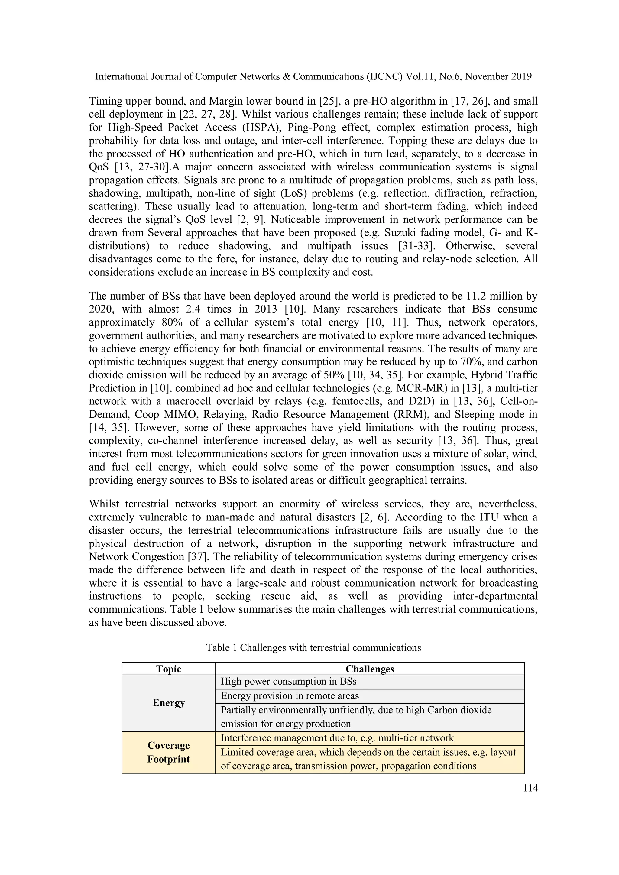 International Journal of Computer Networks & Communications (IJCNC) Vol.11, No.6, November 2019
114
Timing upper bound, and Margin lower bound in [25], a pre-HO algorithm in [17, 26], and small
cell deployment in [22, 27, 28]. Whilst various challenges remain; these include lack of support
for High-Speed Packet Access (HSPA), Ping-Pong effect, complex estimation process, high
probability for data loss and outage, and inter-cell interference. Topping these are delays due to
the processed of HO authentication and pre-HO, which in turn lead, separately, to a decrease in
QoS [13, 27-30].A major concern associated with wireless communication systems is signal
propagation effects. Signals are prone to a multitude of propagation problems, such as path loss,
shadowing, multipath, non-line of sight (LoS) problems (e.g. reflection, diffraction, refraction,
scattering). These usually lead to attenuation, long-term and short-term fading, which indeed
decrees the signal’s QoS level [2, 9]. Noticeable improvement in network performance can be
drawn from Several approaches that have been proposed (e.g. Suzuki fading model, G- and K-
distributions) to reduce shadowing, and multipath issues [31-33]. Otherwise, several
disadvantages come to the fore, for instance, delay due to routing and relay-node selection. All
considerations exclude an increase in BS complexity and cost.
The number of BSs that have been deployed around the world is predicted to be 11.2 million by
2020, with almost 2.4 times in 2013 [10]. Many researchers indicate that BSs consume
approximately 80% of a cellular system’s total energy [10, 11]. Thus, network operators,
government authorities, and many researchers are motivated to explore more advanced techniques
to achieve energy efficiency for both financial or environmental reasons. The results of many are
optimistic techniques suggest that energy consumption may be reduced by up to 70%, and carbon
dioxide emission will be reduced by an average of 50% [10, 34, 35]. For example, Hybrid Traffic
Prediction in [10], combined ad hoc and cellular technologies (e.g. MCR-MR) in [13], a multi-tier
network with a macrocell overlaid by relays (e.g. femtocells, and D2D) in [13, 36], Cell-on-
Demand, Coop MIMO, Relaying, Radio Resource Management (RRM), and Sleeping mode in
[14, 35]. However, some of these approaches have yield limitations with the routing process,
complexity, co-channel interference increased delay, as well as security [13, 36]. Thus, great
interest from most telecommunications sectors for green innovation uses a mixture of solar, wind,
and fuel cell energy, which could solve some of the power consumption issues, and also
providing energy sources to BSs to isolated areas or difficult geographical terrains.
Whilst terrestrial networks support an enormity of wireless services, they are, nevertheless,
extremely vulnerable to man-made and natural disasters [2, 6]. According to the ITU when a
disaster occurs, the terrestrial telecommunications infrastructure fails are usually due to the
physical destruction of a network, disruption in the supporting network infrastructure and
Network Congestion [37]. The reliability of telecommunication systems during emergency crises
made the difference between life and death in respect of the response of the local authorities,
where it is essential to have a large-scale and robust communication network for broadcasting
instructions to people, seeking rescue aid, as well as providing inter-departmental
communications. Table 1 below summarises the main challenges with terrestrial communications,
as have been discussed above.
Table 1 Challenges with terrestrial communications
Topic Challenges
Energy
High power consumption in BSs
Energy provision in remote areas
Partially environmentally unfriendly, due to high Carbon dioxide
emission for energy production
Coverage
Footprint
Interference management due to, e.g. multi-tier network
Limited coverage area, which depends on the certain issues, e.g. layout
of coverage area, transmission power, propagation conditions
 