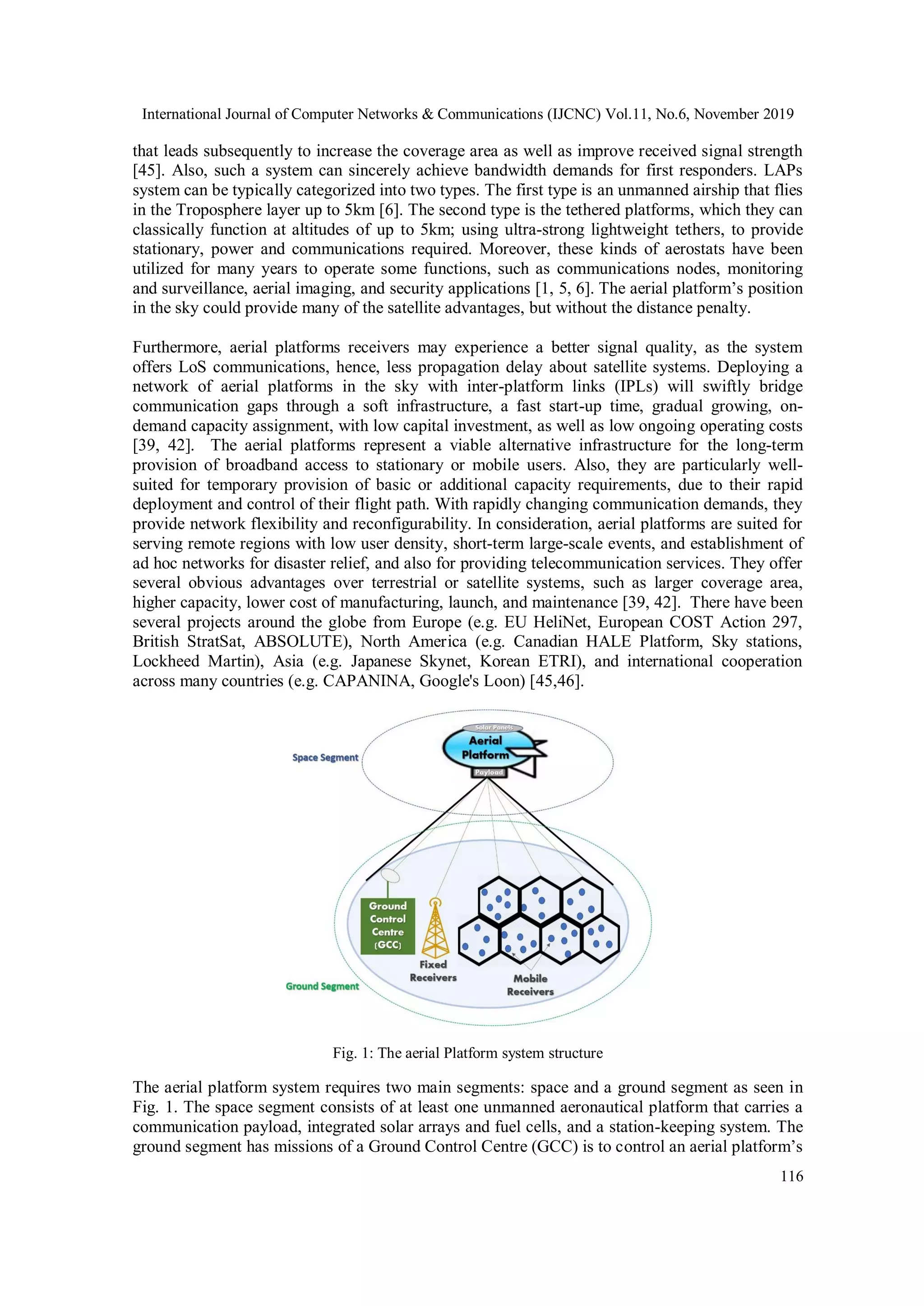 International Journal of Computer Networks & Communications (IJCNC) Vol.11, No.6, November 2019
116
that leads subsequently to increase the coverage area as well as improve received signal strength
[45]. Also, such a system can sincerely achieve bandwidth demands for first responders. LAPs
system can be typically categorized into two types. The first type is an unmanned airship that flies
in the Troposphere layer up to 5km [6]. The second type is the tethered platforms, which they can
classically function at altitudes of up to 5km; using ultra-strong lightweight tethers, to provide
stationary, power and communications required. Moreover, these kinds of aerostats have been
utilized for many years to operate some functions, such as communications nodes, monitoring
and surveillance, aerial imaging, and security applications [1, 5, 6]. The aerial platform’s position
in the sky could provide many of the satellite advantages, but without the distance penalty.
Furthermore, aerial platforms receivers may experience a better signal quality, as the system
offers LoS communications, hence, less propagation delay about satellite systems. Deploying a
network of aerial platforms in the sky with inter-platform links (IPLs) will swiftly bridge
communication gaps through a soft infrastructure, a fast start-up time, gradual growing, on-
demand capacity assignment, with low capital investment, as well as low ongoing operating costs
[39, 42]. The aerial platforms represent a viable alternative infrastructure for the long-term
provision of broadband access to stationary or mobile users. Also, they are particularly well-
suited for temporary provision of basic or additional capacity requirements, due to their rapid
deployment and control of their flight path. With rapidly changing communication demands, they
provide network flexibility and reconfigurability. In consideration, aerial platforms are suited for
serving remote regions with low user density, short-term large-scale events, and establishment of
ad hoc networks for disaster relief, and also for providing telecommunication services. They offer
several obvious advantages over terrestrial or satellite systems, such as larger coverage area,
higher capacity, lower cost of manufacturing, launch, and maintenance [39, 42]. There have been
several projects around the globe from Europe (e.g. EU HeliNet, European COST Action 297,
British StratSat, ABSOLUTE), North America (e.g. Canadian HALE Platform, Sky stations,
Lockheed Martin), Asia (e.g. Japanese Skynet, Korean ETRI), and international cooperation
across many countries (e.g. CAPANINA, Google's Loon) [45,46].
Fig. 1: The aerial Platform system structure
The aerial platform system requires two main segments: space and a ground segment as seen in
Fig. 1. The space segment consists of at least one unmanned aeronautical platform that carries a
communication payload, integrated solar arrays and fuel cells, and a station-keeping system. The
ground segment has missions of a Ground Control Centre (GCC) is to control an aerial platform’s
 