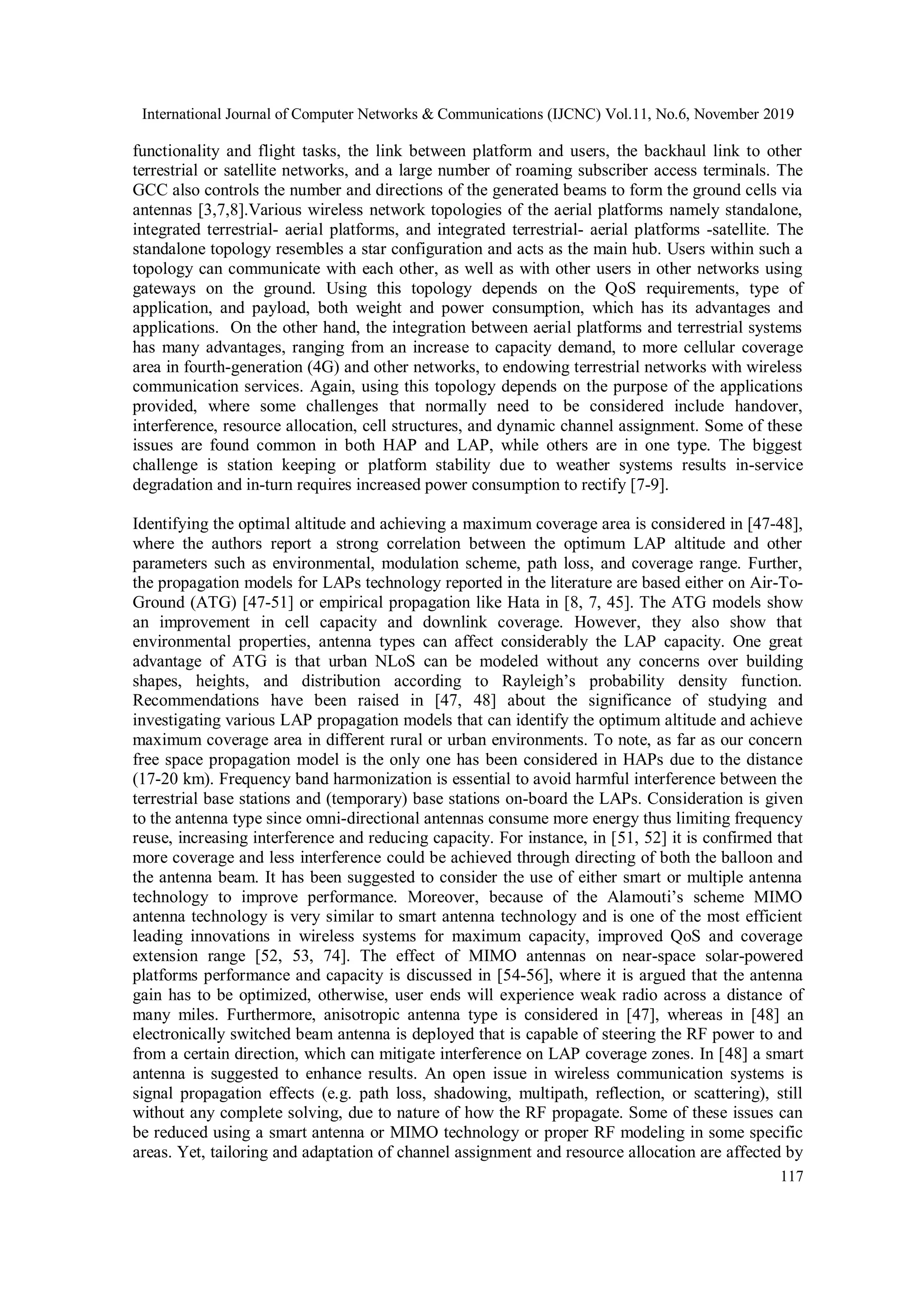 International Journal of Computer Networks & Communications (IJCNC) Vol.11, No.6, November 2019
117
functionality and flight tasks, the link between platform and users, the backhaul link to other
terrestrial or satellite networks, and a large number of roaming subscriber access terminals. The
GCC also controls the number and directions of the generated beams to form the ground cells via
antennas [3,7,8].Various wireless network topologies of the aerial platforms namely standalone,
integrated terrestrial- aerial platforms, and integrated terrestrial- aerial platforms -satellite. The
standalone topology resembles a star configuration and acts as the main hub. Users within such a
topology can communicate with each other, as well as with other users in other networks using
gateways on the ground. Using this topology depends on the QoS requirements, type of
application, and payload, both weight and power consumption, which has its advantages and
applications. On the other hand, the integration between aerial platforms and terrestrial systems
has many advantages, ranging from an increase to capacity demand, to more cellular coverage
area in fourth-generation (4G) and other networks, to endowing terrestrial networks with wireless
communication services. Again, using this topology depends on the purpose of the applications
provided, where some challenges that normally need to be considered include handover,
interference, resource allocation, cell structures, and dynamic channel assignment. Some of these
issues are found common in both HAP and LAP, while others are in one type. The biggest
challenge is station keeping or platform stability due to weather systems results in-service
degradation and in-turn requires increased power consumption to rectify [7-9].
Identifying the optimal altitude and achieving a maximum coverage area is considered in [47-48],
where the authors report a strong correlation between the optimum LAP altitude and other
parameters such as environmental, modulation scheme, path loss, and coverage range. Further,
the propagation models for LAPs technology reported in the literature are based either on Air-To-
Ground (ATG) [47-51] or empirical propagation like Hata in [8, 7, 45]. The ATG models show
an improvement in cell capacity and downlink coverage. However, they also show that
environmental properties, antenna types can affect considerably the LAP capacity. One great
advantage of ATG is that urban NLoS can be modeled without any concerns over building
shapes, heights, and distribution according to Rayleigh’s probability density function.
Recommendations have been raised in [47, 48] about the significance of studying and
investigating various LAP propagation models that can identify the optimum altitude and achieve
maximum coverage area in different rural or urban environments. To note, as far as our concern
free space propagation model is the only one has been considered in HAPs due to the distance
(17-20 km). Frequency band harmonization is essential to avoid harmful interference between the
terrestrial base stations and (temporary) base stations on-board the LAPs. Consideration is given
to the antenna type since omni-directional antennas consume more energy thus limiting frequency
reuse, increasing interference and reducing capacity. For instance, in [51, 52] it is confirmed that
more coverage and less interference could be achieved through directing of both the balloon and
the antenna beam. It has been suggested to consider the use of either smart or multiple antenna
technology to improve performance. Moreover, because of the Alamouti’s scheme MIMO
antenna technology is very similar to smart antenna technology and is one of the most efficient
leading innovations in wireless systems for maximum capacity, improved QoS and coverage
extension range [52, 53, 74]. The effect of MIMO antennas on near-space solar-powered
platforms performance and capacity is discussed in [54-56], where it is argued that the antenna
gain has to be optimized, otherwise, user ends will experience weak radio across a distance of
many miles. Furthermore, anisotropic antenna type is considered in [47], whereas in [48] an
electronically switched beam antenna is deployed that is capable of steering the RF power to and
from a certain direction, which can mitigate interference on LAP coverage zones. In [48] a smart
antenna is suggested to enhance results. An open issue in wireless communication systems is
signal propagation effects (e.g. path loss, shadowing, multipath, reflection, or scattering), still
without any complete solving, due to nature of how the RF propagate. Some of these issues can
be reduced using a smart antenna or MIMO technology or proper RF modeling in some specific
areas. Yet, tailoring and adaptation of channel assignment and resource allocation are affected by
 