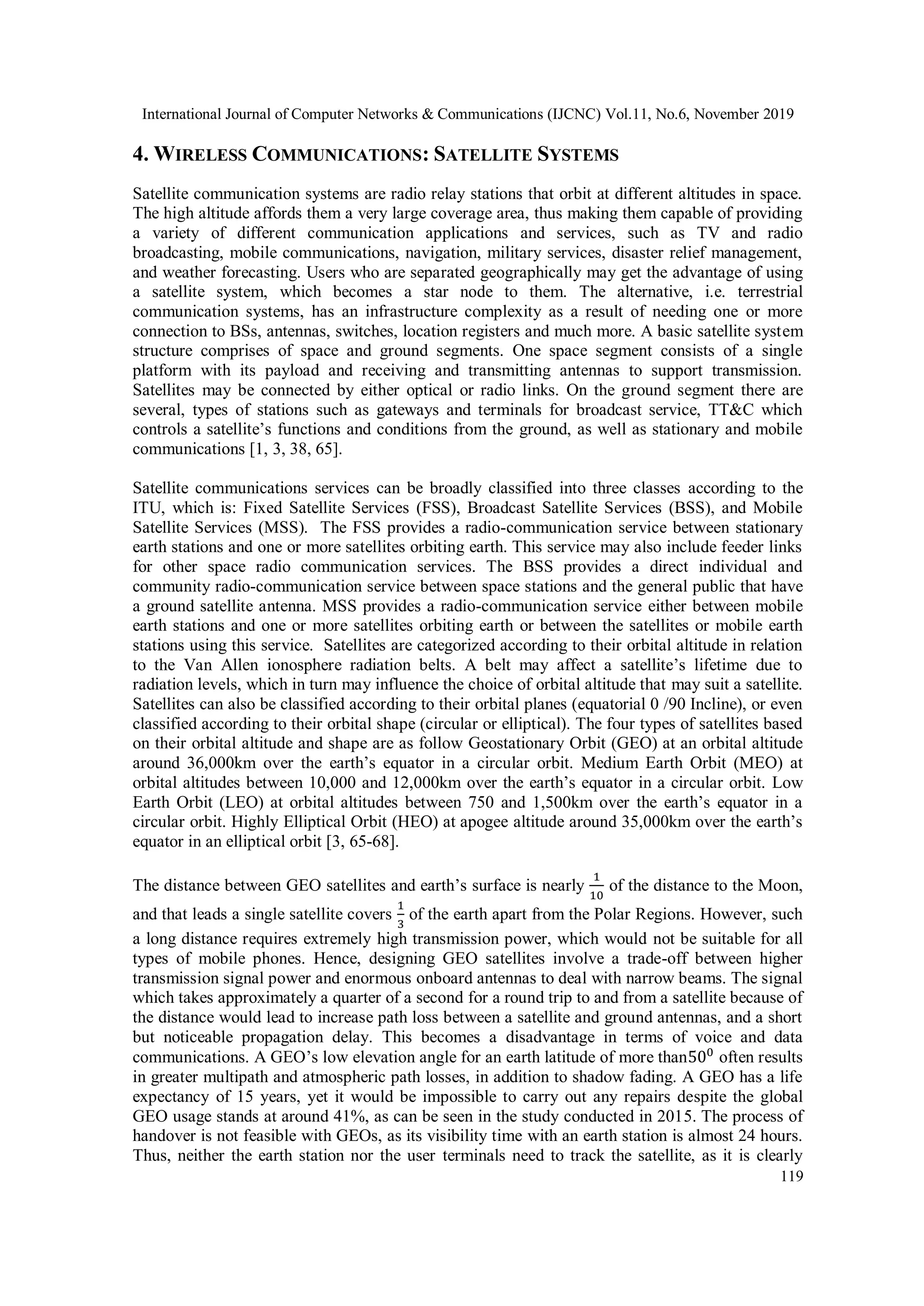International Journal of Computer Networks & Communications (IJCNC) Vol.11, No.6, November 2019
119
4. WIRELESS COMMUNICATIONS: SATELLITE SYSTEMS
Satellite communication systems are radio relay stations that orbit at different altitudes in space.
The high altitude affords them a very large coverage area, thus making them capable of providing
a variety of different communication applications and services, such as TV and radio
broadcasting, mobile communications, navigation, military services, disaster relief management,
and weather forecasting. Users who are separated geographically may get the advantage of using
a satellite system, which becomes a star node to them. The alternative, i.e. terrestrial
communication systems, has an infrastructure complexity as a result of needing one or more
connection to BSs, antennas, switches, location registers and much more. A basic satellite system
structure comprises of space and ground segments. One space segment consists of a single
platform with its payload and receiving and transmitting antennas to support transmission.
Satellites may be connected by either optical or radio links. On the ground segment there are
several, types of stations such as gateways and terminals for broadcast service, TT&C which
controls a satellite’s functions and conditions from the ground, as well as stationary and mobile
communications [1, 3, 38, 65].
Satellite communications services can be broadly classified into three classes according to the
ITU, which is: Fixed Satellite Services (FSS), Broadcast Satellite Services (BSS), and Mobile
Satellite Services (MSS). The FSS provides a radio-communication service between stationary
earth stations and one or more satellites orbiting earth. This service may also include feeder links
for other space radio communication services. The BSS provides a direct individual and
community radio-communication service between space stations and the general public that have
a ground satellite antenna. MSS provides a radio-communication service either between mobile
earth stations and one or more satellites orbiting earth or between the satellites or mobile earth
stations using this service. Satellites are categorized according to their orbital altitude in relation
to the Van Allen ionosphere radiation belts. A belt may affect a satellite’s lifetime due to
radiation levels, which in turn may influence the choice of orbital altitude that may suit a satellite.
Satellites can also be classified according to their orbital planes (equatorial 0 /90 Incline), or even
classified according to their orbital shape (circular or elliptical). The four types of satellites based
on their orbital altitude and shape are as follow Geostationary Orbit (GEO) at an orbital altitude
around 36,000km over the earth’s equator in a circular orbit. Medium Earth Orbit (MEO) at
orbital altitudes between 10,000 and 12,000km over the earth’s equator in a circular orbit. Low
Earth Orbit (LEO) at orbital altitudes between 750 and 1,500km over the earth’s equator in a
circular orbit. Highly Elliptical Orbit (HEO) at apogee altitude around 35,000km over the earth’s
equator in an elliptical orbit [3, 65-68].
The distance between GEO satellites and earth’s surface is nearly
1
10
of the distance to the Moon,
and that leads a single satellite covers
1
3
of the earth apart from the Polar Regions. However, such
a long distance requires extremely high transmission power, which would not be suitable for all
types of mobile phones. Hence, designing GEO satellites involve a trade-off between higher
transmission signal power and enormous onboard antennas to deal with narrow beams. The signal
which takes approximately a quarter of a second for a round trip to and from a satellite because of
the distance would lead to increase path loss between a satellite and ground antennas, and a short
but noticeable propagation delay. This becomes a disadvantage in terms of voice and data
communications. A GEO’s low elevation angle for an earth latitude of more than500
often results
in greater multipath and atmospheric path losses, in addition to shadow fading. A GEO has a life
expectancy of 15 years, yet it would be impossible to carry out any repairs despite the global
GEO usage stands at around 41%, as can be seen in the study conducted in 2015. The process of
handover is not feasible with GEOs, as its visibility time with an earth station is almost 24 hours.
Thus, neither the earth station nor the user terminals need to track the satellite, as it is clearly
 