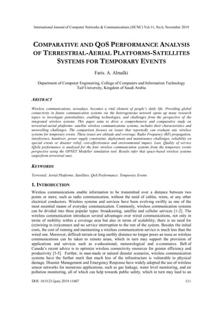 International Journal of Computer Networks & Communications (IJCNC) Vol.11, No.6, November 2019
DOI: 10.5121/ijcnc.2019.11607 111
COMPARATIVE AND QOS PERFORMANCE ANALYSIS
OF TERRESTRIAL-AERIAL PLATFORMS-SATELLITES
SYSTEMS FOR TEMPORARY EVENTS
Faris. A. Almalki
Department of Computer Engineering, College of Computers and Information Technology
Taif University, Kingdom of Saudi Arabia
ABSTRACT
Wireless communications, nowadays, becomes a vital element of people’s daily life. Providing global
connectivity in future communication systems via the heterogeneous network opens up many research
topics to investigate potentialities, enabling technologies, and challenges from the perspective of the
integrated wireless systems. This paper aims to drive a comprehensive and comparative study on
terrestrial-aerial platforms- satellite wireless communications systems, includes their characteristics and
unravelling challenges. The comparison focuses on issues that reportedly can evaluate any wireless
systems for temporary events. These issues are altitude and coverage, Radio Frequency (RF) propagation,
interference, handover, power supply constraints, deployment and maintenance challenges, reliability on
special events or disaster relief, cost-effectiveness and environmental impact. Last, Quality of service
(QoS) performance is analysed for the four wireless communication systems from the temporary events
perspective using the OPNET Modeller simulation tool. Results infer that space-based wireless systems
outperform terrestrial ones.
KEYWORDS
Terrestial; Aerial Platforms; Satellites; QoS Performance; Temporary Events
1. INTRODUCTION
Wireless communications enable information to be transmitted over a distance between two
points or more, such as radio communication, without the need of cables, wires, or any other
electrical conductors. Wireless systems and services have been evolving swiftly as one of the
most essential means of everyday communication. Commonly, wireless communication systems
can be divided into three popular types: broadcasting, satellite and cellular services [1-2]. The
wireless communication introduces several advantages over wired communications, not only in
terms of mobility within a coverage area but also in terms of scalability; there is no need for
(re)wiring to (re)connect and no service interruption to the rest of the system. Besides the initial
costs, the cost of running and maintaining a wireless communication service is much less than the
wired one. Moreover, difficult terrain or long earthly distance no longer poses an issue as wireless
communications can be taken to remote areas, which in turn may support the provision of
applications and services such as e-educational, meteorological and e-commerce. Bell of
Canada’s recent advice is to optimize wireless connectivity resources for greater efficiency and
productivity [3-5]. Further, in man-made or natural disaster scenarios, wireless communication
systems have the further merit that much less of the infrastructure is vulnerable to physical
damage. Disaster Management and Emergency Response have widely adopted the use of wireless
sensor networks for numerous applications, such as gas leakage, water level monitoring, and air
pollution monitoring, all of which can help towards public safety, which in turn may lead to an
 