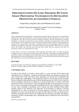 The International Journal of Multimedia & Its Applications (IJMA) Vol.11, No. 4/5/6, December 2019
DOI:10.5121/ijma.2019.11601 01
IMPLEMENTATION OF LANE TRACKING BY USING
IMAGE PROCESSING TECHNIQUES IN DEVELOPED
PROTOTYPE AUTONOMOUS VEHICLE
Sertap Kamçı, Dogukan Aksu and Muhammed Ali Aydin
Computer Engineering Department, Istanbul University-Cerrahpasa,
Istanbul, Turkey
ABSTRACT
Today, unmanned vehicle technologies are developing in parallel with increasing interest in technological
developments. These developments aim to improve people's quality of life. Transportation, which is a part
of human life, has taken its share from this developing technology. With the development of artificial
intelligence, it is aimed to provide the necessary assistance to the driver in transportation and to provide
ease of driving. This development has been increased with ADAS (Advanced Driver Assistance Systems) in
vehicles, but it is not possible to experience a completely driverless and comfortable road. With all these
demands and conditions, autonomous vehicles have quickly attracted attention. While ADAS is a warning
system, all accident risks that may arise from the driver rather than the warning to the driver in
autonomous vehicles are minimized by the vehicle.
In this paper, we present an autonomous vehicle prototype that follows lanes via image processing
techniques, which are a major part of autonomous vehicle technology. Autonomous movement capability is
provided by using various image processing algorithms such as canny edge detection, Sobel filter, etc. We
implemented and tested these algorithms on the vehicle. The vehicle detected and followed the determined
lanes. By that way, it went to the destination successfully.
KEYWORDS
Autonomous Vehicle, Lane Detection, Image Processing, HSV Color, RGB Color, Canny Edge
Detection, DC Motor, Region of Interest (ROI), Vanishing Point, Sobel Filter
1. INTRODUCTION
In order for the vehicles to be able to watch safely in a series, the part of the vehicle path
separated by lines is called lane. A good lane monitoring enhances the enjoyment of going on the
road. Solving heavy traffic and solving other disruptions can become more streamlined with
drivers taking some responsibility. If an autonomous vehicle is not traveling, the driver should:
After providing the road and traffic control without deciding to pass the vehicle, first to check the
mirrors according to the direction of departure, to check whether there is a vehicle in the blind
spot and wait for the vehicles to pass, to give the appropriate signal to the direction of exit, not to
get too close to the passing vehicle and after passing the vehicle to pass immediately, to overtake
in cases where overtaking is prohibited, service vehicles and buses minibuses briefly public
transport vehicles to pay attention to the superiority of the transition. In addition to all these
responsibilities, it is also not necessary to test how dangerous overtaking is wrong. It is also
important to not leave the current lane and center the lane. Because in this case the accident is
inevitable and people in other vehicles have added to the risk of having an accident. But thanks to
autonomous vehicles, the passengers pass a comfortable journey without the need of the driver's
responsibilities.
 