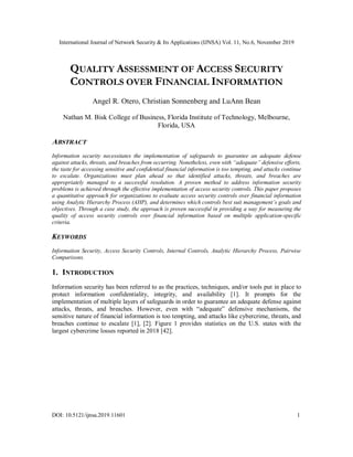 International Journal of Network Security & Its Applications (IJNSA) Vol. 11, No.6, November 2019
DOI: 10.5121/ijnsa.2019.11601 1
QUALITY ASSESSMENT OF ACCESS SECURITY
CONTROLS OVER FINANCIAL INFORMATION
Angel R. Otero, Christian Sonnenberg and LuAnn Bean
Nathan M. Bisk College of Business, Florida Institute of Technology, Melbourne,
Florida, USA
ABSTRACT
Information security necessitates the implementation of safeguards to guarantee an adequate defense
against attacks, threats, and breaches from occurring. Nonetheless, even with “adequate” defensive efforts,
the taste for accessing sensitive and confidential financial information is too tempting, and attacks continue
to escalate. Organizations must plan ahead so that identified attacks, threats, and breaches are
appropriately managed to a successful resolution. A proven method to address information security
problems is achieved through the effective implementation of access security controls. This paper proposes
a quantitative approach for organizations to evaluate access security controls over financial information
using Analytic Hierarchy Process (AHP), and determines which controls best suit management’s goals and
objectives. Through a case study, the approach is proven successful in providing a way for measuring the
quality of access security controls over financial information based on multiple application-specific
criteria.
KEYWORDS
Information Security, Access Security Controls, Internal Controls, Analytic Hierarchy Process, Pairwise
Comparisons.
1. INTRODUCTION
Information security has been referred to as the practices, techniques, and/or tools put in place to
protect information confidentiality, integrity, and availability [1]. It prompts for the
implementation of multiple layers of safeguards in order to guarantee an adequate defense against
attacks, threats, and breaches. However, even with “adequate” defensive mechanisms, the
sensitive nature of financial information is too tempting, and attacks like cybercrime, threats, and
breaches continue to escalate [1], [2]. Figure 1 provides statistics on the U.S. states with the
largest cybercrime losses reported in 2018 [42].
 