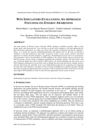 International Journal of Wireless & Mobile Networks (IJWMN) Vol. 11, No. 6, December 2019
DOI: 10.5121/ijwmn.2019.11601 1
WSN SIMULATORS EVALUATION: AN APPROACH
FOCUSING ON ENERGY AWARENESS
Michel Bakni1
, Luis Manuel Moreno Chacón 2
, Yudith Cardinale2
, Guillaume
Terrasson1
, and Octavian Curea1
1
Univ. Bordeaux, ESTIA Institute of Technology, F-64210 Bidart, France
2
Universidad Simón Bolívar, Caracas, 1080-A, Venezuela
ABSTRACT
The large number of Wireless Sensor Networks (WSN) simulators available nowadays, differ in their
design, goals, and characteristics. Users who have to decide which simulator is the most appropriate for
their particular requirements, are today lost, faced with a panoply of disparate and diverse simulators.
Hence, it is obvious the need for establishing guidelines that support users in the tasks of selecting a
simulator to suit their preferences and needs. In previous works, we pro- posed a generic and novel
approach to evaluate networks simulators, considering a methodological process and a set of qualitative
and quantitative criteria. In particularly, for WSN simulators, the criteria include relevant aspects for this
kind of networks, such as energy consumption modelling and scalability capacity. The aims of this work
are: (i) describe deeply the criteria related to WSN aspects; (ii) extend and update the state of the art of
WSN simulators elaborated in our previous works to identify the most used and cited in scientific articles;
and (iii) demonstrate the suitability of our novel methodological approach by evaluating and comparing
the three most cited simulators, specially in terms of energy modelling and scalability capacities. Results
show that our proposed approach provides researchers with an evaluation tool that can be used to describe
and compare WSN simulators in order to select the most appropriate one for a given scenario.
KEYWORDS
Methodological approach, Simulators, Wireless Sensors Networks, Energy Consumption.
1. INTRODUCTION
In the last two decades, the use of Wireless Sensor Networks (WSN), in monitoring and tracking
applications, has gained attention. The flexible network structure and scalable topology provide
attractive solutions for both designers and researchers in the area of data networks [1].
However, developing WSN applications involves a conception and designing phase, after which,
the test phase takes place. This test phase can be expensive and includes delays in the
development of such as WSN applications. Thus, simulators might be used to save cost and time
[2]. In this context, research groups have developed different WSN simulators that answer their
needs. As a result, many simulators with various capabilities are available. Thus, the selection of
a simulator to implement a specific scenario proposes the following questions: How does a user
or a researcher select a WSN simulator? On which basis the decision is to be built?. These are
unaddressed issues in the WSN research domain.
In previous works, we proposed a methodological approach with a set of criteria aiming at
evaluating network simulators. The approach was applied to evaluate and compare two network
simulators, namely Packet Tracer and GNS3, and their quantitative and qualitative characteristics
were described [3][4]. Later, the methodological approach was extended to include the evaluation
of characteristics of WSN simulators, such as scalability and energy consumption awareness [5].
 
