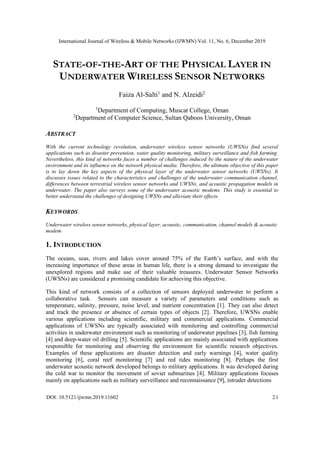International Journal of Wireless & Mobile Networks (IJWMN) Vol. 11, No. 6, December 2019
DOI: 10.5121/ijwmn.2019.11602 21
STATE-OF-THE-ART OF THE PHYSICAL LAYER IN
UNDERWATER WIRELESS SENSOR NETWORKS
Faiza Al-Salti1
and N. Alzeidi2
1
Department of Computing, Muscat College, Oman
2
Department of Computer Science, Sultan Qaboos University, Oman
ABSTRACT
With the current technology revolution, underwater wireless sensor networks (UWSNs) find several
applications such as disaster prevention, water quality monitoring, military surveillance and fish farming.
Nevertheless, this kind of networks faces a number of challenges induced by the nature of the underwater
environment and its influence on the network physical media. Therefore, the ultimate objective of this paper
is to lay down the key aspects of the physical layer of the underwater sensor networks (UWSNs). It
discusses issues related to the characteristics and challenges of the underwater communication channel,
differences between terrestrial wireless sensor networks and UWSNs, and acoustic propagation models in
underwater. The paper also surveys some of the underwater acoustic modems. This study is essential to
better understand the challenges of designing UWSNs and alleviate their effects.
KEYWORDS
Underwater wireless sensor networks, physical layer, acoustic, communication, channel models & acoustic
modem
1. INTRODUCTION
The oceans, seas, rivers and lakes cover around 75% of the Earth’s surface, and with the
increasing importance of these areas in human life, there is a strong demand to investigate the
unexplored regions and make use of their valuable treasures. Underwater Sensor Networks
(UWSNs) are considered a promising candidate for achieving this objective.
This kind of network consists of a collection of sensors deployed underwater to perform a
collaborative task. Sensors can measure a variety of parameters and conditions such as
temperature, salinity, pressure, noise level, and nutrient concentration [1]. They can also detect
and track the presence or absence of certain types of objects [2]. Therefore, UWSNs enable
various applications including scientific, military and commercial applications. Commercial
applications of UWSNs are typically associated with monitoring and controlling commercial
activities in underwater environment such as monitoring of underwater pipelines [3], fish farming
[4] and deep-water oil drilling [5]. Scientific applications are mainly associated with applications
responsible for monitoring and observing the environment for scientific research objectives.
Examples of these applications are disaster detection and early warnings [4], water quality
monitoring [6], coral reef monitoring [7] and red tides monitoring [8]. Perhaps the first
underwater acoustic network developed belongs to military applications. It was developed during
the cold war to monitor the movement of soviet submarines [4]. Military applications focuses
mainly on applications such as military surveillance and reconnaissance [9], intruder detections
 