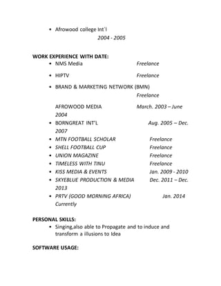 • Afrowood college Int`l
2004 - 2005
WORK EXPERIENCE WITH DATE:
• NMS Media Freelance
• HIPTV Freelance
• BRAND & MARKETING NETWORK (BMN)
Freelance
AFROWOOD MEDIA March. 2003 – June
2004
• BORNGREAT INT’L Aug. 2005 – Dec.
2007
• MTN FOOTBALL SCHOLAR Freelance
• SHELL FOOTBALL CUP Freelance
• UNION MAGAZINE Freelance
• TIMELESS WITH TINU Freelance
• KISS MEDIA & EVENTS Jan. 2009 - 2010
• SKYEBLUE PRODUCTION & MEDIA Dec. 2011 – Dec.
2013
• PRTV (GOOD MORNING AFRICA) Jan. 2014
Currently
PERSONAL SKILLS:
• Singing,also able to Propagate and to induce and
transform a illusions to Idea
SOFTWARE USAGE:
 