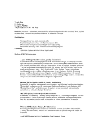 Taynia Rice
24 Naden Ave
Irvington, NJ 07111
Telephone Number: 973-820-7022
Objective: To obtain a responsible position offering professional growth that will utilize my skills, expand
my knowledge, career advancement and afford me an immediate challenge.
Qualifications
Strong analytical and detail orientated skills.
Excellent Organizational and verbal communication skills.
Demonstrated ability to acquire and apply knowledge rapidly.
Proficient in providing world class service and attaining set goals.
Education
1990-1994 Diploma, Clifford J Scott High School
Horizon-BCBSNJ Employment
August 2011 Supervisor II- Current, Quality Measurement
Responsibilities include managing a staff of 18, monitor annual budget for salary cap, available
open job requisites, and budgeting overtime cost. Conduct monthly One on Ones with the Audit
staff to ensure individual goals and Core Competencies are met as required. Complete Mid-year /
Year-end performance appraisals and determine AIP amounts and Merit increases based on the
employee performance goals. Work directly with Vendor Business Partners to coordinate
monthly quality reviews and the onboarding process for new business. Assist in developing
process workflows for various teams. Organize monthly Calibration meetings with internal
Business Teams and Vendor Business Partners to review trending and gap analysis. Analyze data
analysis and provide recommendations for process improvement.
October 2007 Sr. Quality Auditor II, Quality Measurement
Responsible for auditing telephone calls, correspondence and billing and enrollment applications.
Monitor daily production, provide coaching and Quality on Quality review to the junior staff.
Monthly One on One’s are held to ensure the auditors are staying on track and meeting the
expectations as outlined in their job description.
May 2005 Quality Auditor I, Quality Measurement
Responsible for completing a monthly quality sample on CSR's, consisting of telephone calls and
correspondence. Quality is performed to ensure accurate information is being provided and to
have any necessary corrections made to any claims or written responses done incorrectly.
October 2003 Resolution Analyst, Provider Services
Coaching, providing resolution on provider complaints, accounts receivables and claim edits.
Assuring providers contract effective and termination status are updated along with current fee
schedules.
April 2002 Member Services Coordinator, Plan Employee Team
 