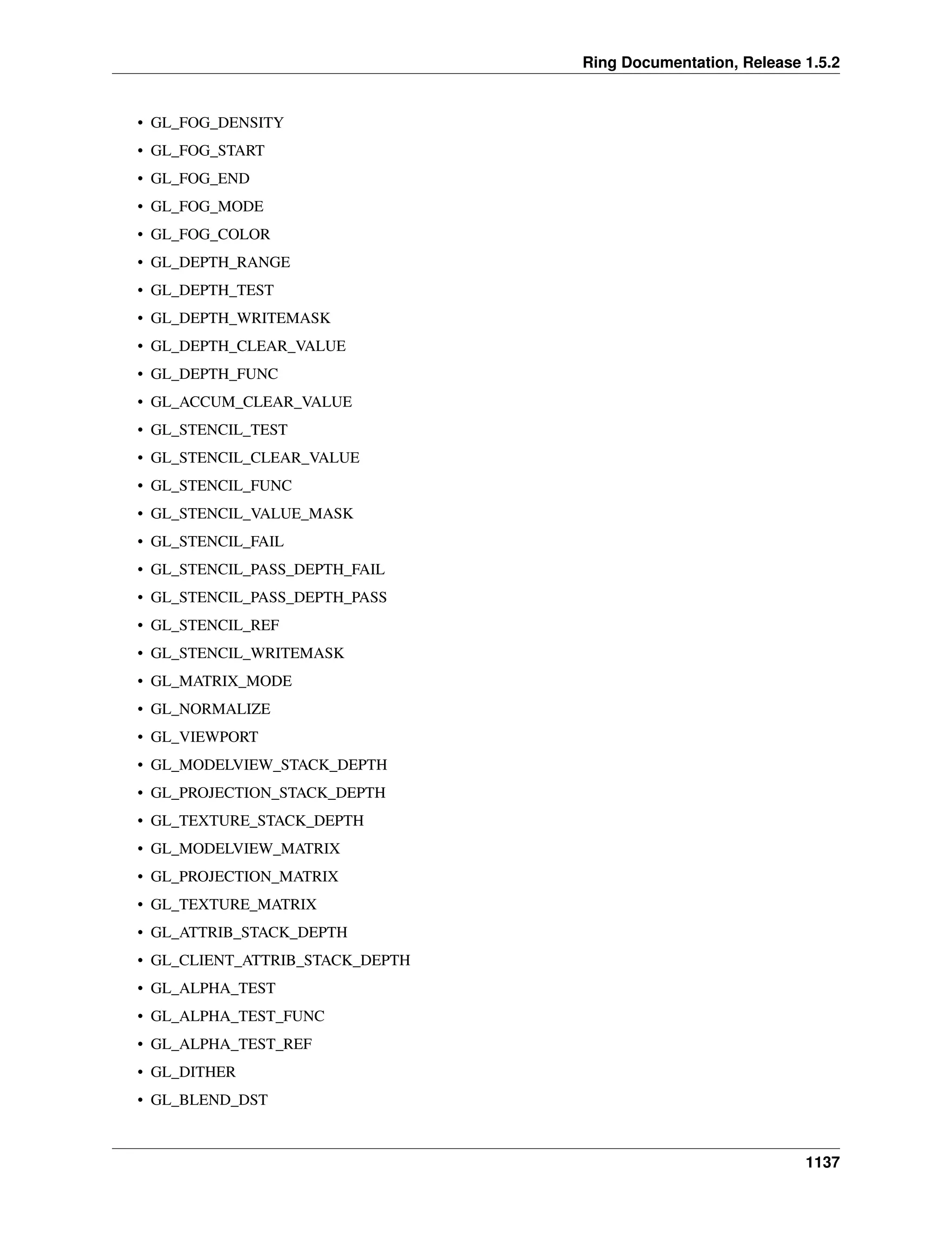 Ring Documentation, Release 1.5.2
• GL_FOG_DENSITY
• GL_FOG_START
• GL_FOG_END
• GL_FOG_MODE
• GL_FOG_COLOR
• GL_DEPTH_RANGE
• GL_DEPTH_TEST
• GL_DEPTH_WRITEMASK
• GL_DEPTH_CLEAR_VALUE
• GL_DEPTH_FUNC
• GL_ACCUM_CLEAR_VALUE
• GL_STENCIL_TEST
• GL_STENCIL_CLEAR_VALUE
• GL_STENCIL_FUNC
• GL_STENCIL_VALUE_MASK
• GL_STENCIL_FAIL
• GL_STENCIL_PASS_DEPTH_FAIL
• GL_STENCIL_PASS_DEPTH_PASS
• GL_STENCIL_REF
• GL_STENCIL_WRITEMASK
• GL_MATRIX_MODE
• GL_NORMALIZE
• GL_VIEWPORT
• GL_MODELVIEW_STACK_DEPTH
• GL_PROJECTION_STACK_DEPTH
• GL_TEXTURE_STACK_DEPTH
• GL_MODELVIEW_MATRIX
• GL_PROJECTION_MATRIX
• GL_TEXTURE_MATRIX
• GL_ATTRIB_STACK_DEPTH
• GL_CLIENT_ATTRIB_STACK_DEPTH
• GL_ALPHA_TEST
• GL_ALPHA_TEST_FUNC
• GL_ALPHA_TEST_REF
• GL_DITHER
• GL_BLEND_DST
1137
 